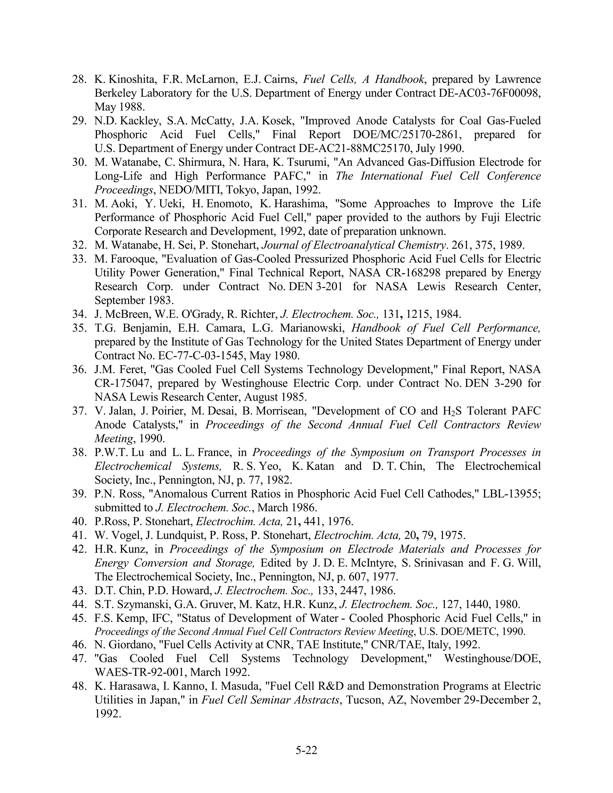 28. K. Kinoshita, F.R. McLarnon, E.J. Cairns, Fuel Cells, A Handbook, prepared by Lawrence
    Berkeley Laboratory for the U.S. Department of Energy under Contract DE-AC03-76F00098,
    May 1988.
29. N.D. Kackley, S.A. McCatty, J.A. Kosek, "Improved Anode Catalysts for Coal Gas-Fueled
    Phosphoric Acid Fuel Cells," Final Report DOE/MC/25170-2861, prepared for
    U.S. Department of Energy under Contract DE-AC21-88MC25170, July 1990.
30. M. Watanabe, C. Shirmura, N. Hara, K. Tsurumi, "An Advanced Gas-Diffusion Electrode for
    Long-Life and High Performance PAFC," in The International Fuel Cell Conference
    Proceedings, NEDO/MITI, Tokyo, Japan, 1992.
31. M. Aoki, Y. Ueki, H. Enomoto, K. Harashima, "Some Approaches to Improve the Life
    Performance of Phosphoric Acid Fuel Cell," paper provided to the authors by Fuji Electric
    Corporate Research and Development, 1992, date of preparation unknown.
32. M. Watanabe, H. Sei, P. Stonehart, Journal of Electroanalytical Chemistry. 261, 375, 1989.
33. M. Farooque, "Evaluation of Gas-Cooled Pressurized Phosphoric Acid Fuel Cells for Electric
    Utility Power Generation," Final Technical Report, NASA CR-168298 prepared by Energy
    Research Corp. under Contract No. DEN 3-201 for NASA Lewis Research Center,
    September 1983.
34. J. McBreen, W.E. O'Grady, R. Richter, J. Electrochem. Soc., 131, 1215, 1984.
35. T.G. Benjamin, E.H. Camara, L.G. Marianowski, Handbook of Fuel Cell Performance,
    prepared by the Institute of Gas Technology for the United States Department of Energy under
    Contract No. EC-77-C-03-1545, May 1980.
36. J.M. Feret, "Gas Cooled Fuel Cell Systems Technology Development," Final Report, NASA
    CR-175047, prepared by Westinghouse Electric Corp. under Contract No. DEN 3-290 for
    NASA Lewis Research Center, August 1985.
37. V. Jalan, J. Poirier, M. Desai, B. Morrisean, "Development of CO and H2S Tolerant PAFC
    Anode Catalysts," in Proceedings of the Second Annual Fuel Cell Contractors Review
    Meeting, 1990.
38. P.W.T. Lu and L. L. France, in Proceedings of the Symposium on Transport Processes in
    Electrochemical Systems, R. S. Yeo, K. Katan and D. T. Chin, The Electrochemical
    Society, Inc., Pennington, NJ, p. 77, 1982.
39. P.N. Ross, "Anomalous Current Ratios in Phosphoric Acid Fuel Cell Cathodes," LBL-13955;
    submitted to J. Electrochem. Soc., March 1986.
40. P.Ross, P. Stonehart, Electrochim. Acta, 21, 441, 1976.
41. W. Vogel, J. Lundquist, P. Ross, P. Stonehart, Electrochim. Acta, 20, 79, 1975.
42. H.R. Kunz, in Proceedings of the Symposium on Electrode Materials and Processes for
    Energy Conversion and Storage, Edited by J. D. E. McIntyre, S. Srinivasan and F. G. Will,
    The Electrochemical Society, Inc., Pennington, NJ, p. 607, 1977.
43. D.T. Chin, P.D. Howard, J. Electrochem. Soc., 133, 2447, 1986.
44. S.T. Szymanski, G.A. Gruver, M. Katz, H.R. Kunz, J. Electrochem. Soc., 127, 1440, 1980.
45. F.S. Kemp, IFC, "Status of Development of Water - Cooled Phosphoric Acid Fuel Cells," in
    Proceedings of the Second Annual Fuel Cell Contractors Review Meeting, U.S. DOE/METC, 1990.
46. N. Giordano, "Fuel Cells Activity at CNR, TAE Institute," CNR/TAE, Italy, 1992.
47. "Gas Cooled Fuel Cell Systems Technology Development," Westinghouse/DOE,
    WAES-TR-92-001, March 1992.
48. K. Harasawa, I. Kanno, I. Masuda, "Fuel Cell R&D and Demonstration Programs at Electric
    Utilities in Japan," in Fuel Cell Seminar Abstracts, Tucson, AZ, November 29-December 2,
    1992.


                                              5-22
 