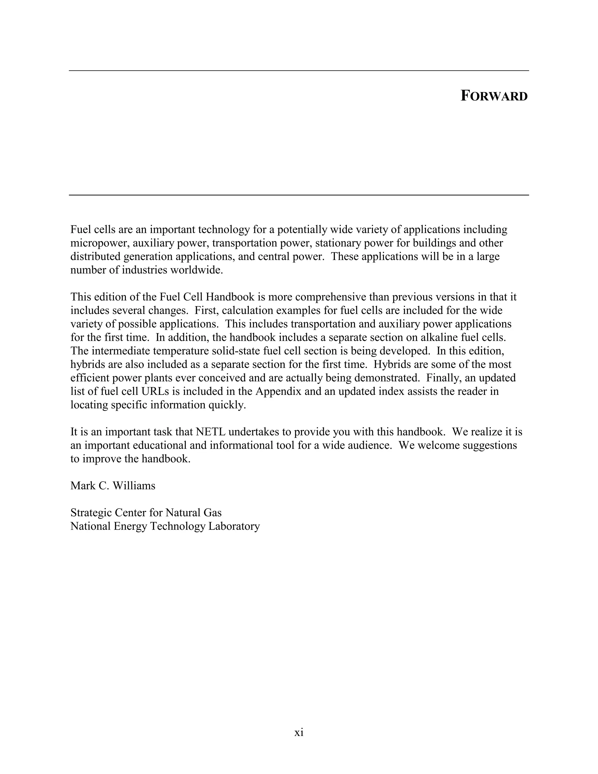 FORWARD




Fuel cells are an important technology for a potentially wide variety of applications including
micropower, auxiliary power, transportation power, stationary power for buildings and other
distributed generation applications, and central power. These applications will be in a large
number of industries worldwide.

This edition of the Fuel Cell Handbook is more comprehensive than previous versions in that it
includes several changes. First, calculation examples for fuel cells are included for the wide
variety of possible applications. This includes transportation and auxiliary power applications
for the first time. In addition, the handbook includes a separate section on alkaline fuel cells.
The intermediate temperature solid-state fuel cell section is being developed. In this edition,
hybrids are also included as a separate section for the first time. Hybrids are some of the most
efficient power plants ever conceived and are actually being demonstrated. Finally, an updated
list of fuel cell URLs is included in the Appendix and an updated index assists the reader in
locating specific information quickly.

It is an important task that NETL undertakes to provide you with this handbook. We realize it is
an important educational and informational tool for a wide audience. We welcome suggestions
to improve the handbook.

Mark C. Williams

Strategic Center for Natural Gas
National Energy Technology Laboratory




                                                xi
 