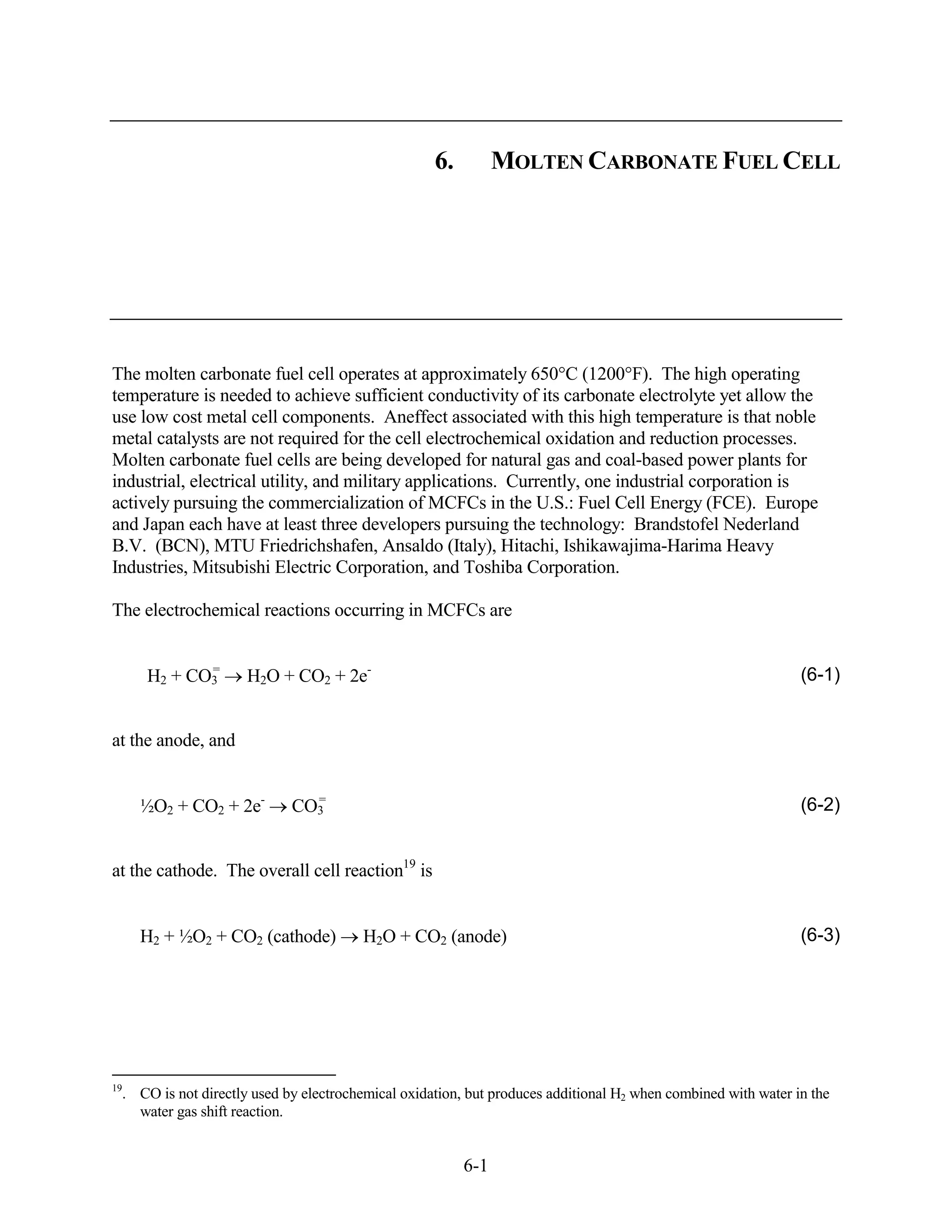 6.         MOLTEN CARBONATE FUEL CELL




The molten carbonate fuel cell operates at approximately 650°C (1200°F). The high operating
temperature is needed to achieve sufficient conductivity of its carbonate electrolyte yet allow the
use low cost metal cell components. Aneffect associated with this high temperature is that noble
metal catalysts are not required for the cell electrochemical oxidation and reduction processes.
Molten carbonate fuel cells are being developed for natural gas and coal-based power plants for
industrial, electrical utility, and military applications. Currently, one industrial corporation is
actively pursuing the commercialization of MCFCs in the U.S.: Fuel Cell Energy (FCE). Europe
and Japan each have at least three developers pursuing the technology: Brandstofel Nederland
B.V. (BCN), MTU Friedrichshafen, Ansaldo (Italy), Hitachi, Ishikawajima-Harima Heavy
Industries, Mitsubishi Electric Corporation, and Toshiba Corporation.

The electrochemical reactions occurring in MCFCs are


             =
      H2 + CO3        H2O + CO2 + 2e-                                                                          (6-1)


at the anode, and


     ½O2 + CO2 + 2e-           =
                             CO3                                                                               (6-2)


at the cathode. The overall cell reaction19 is


     H2 + ½O2 + CO2 (cathode)           H2O + CO2 (anode)                                                      (6-3)




19
  . CO is not directly used by electrochemical oxidation, but produces additional H2 when combined with water in the
    water gas shift reaction.


                                                         6-1
 