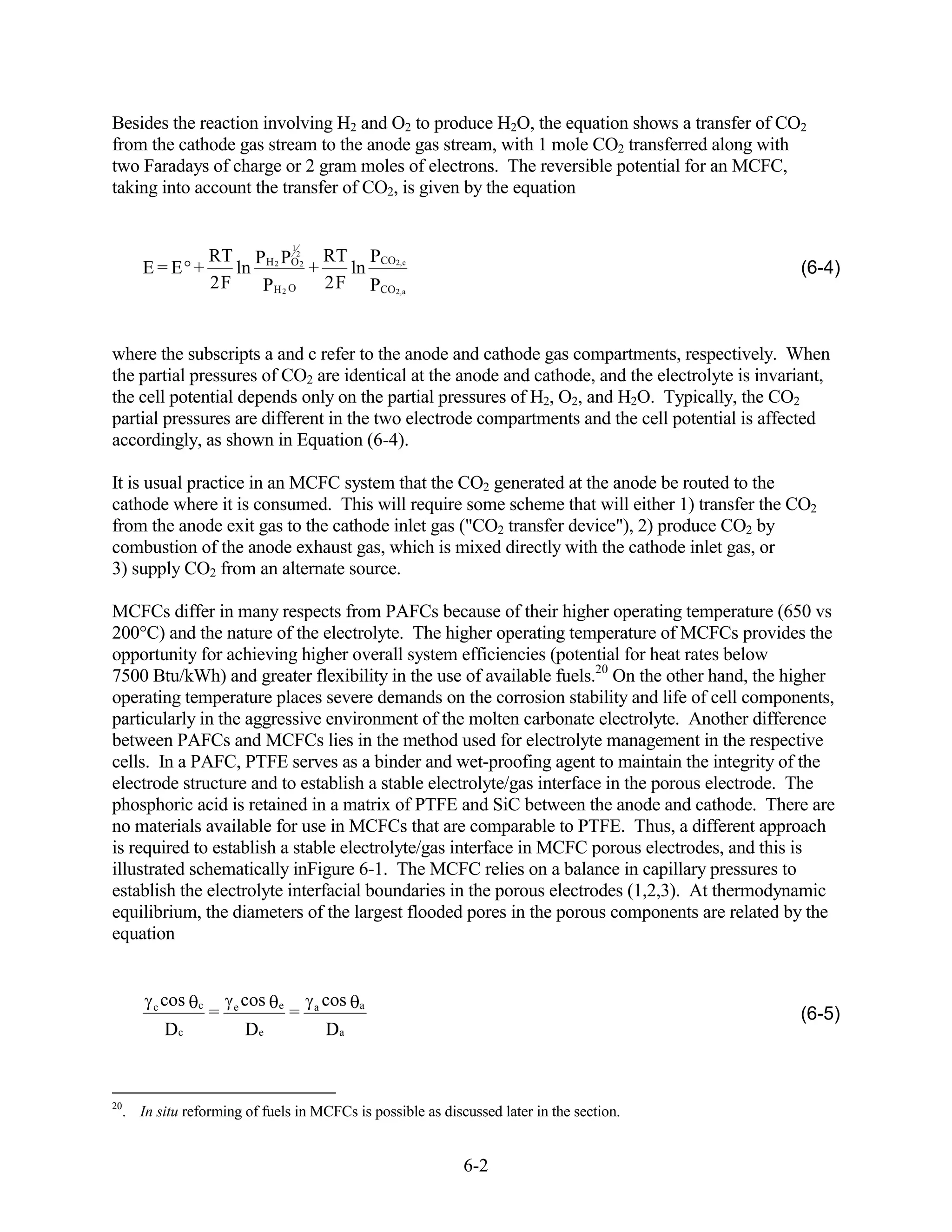 Besides the reaction involving H2 and O2 to produce H2O, the equation shows a transfer of CO2
from the cathode gas stream to the anode gas stream, with 1 mole CO2 transferred along with
two Faradays of charge or 2 gram moles of electrons. The reversible potential for an MCFC,
taking into account the transfer of CO2, is given by the equation


                                       1
                     RT PH 2 PO22 RT PCO2,c
     E=E +              ln        +    ln                                                        (6-4)
                     2F    PH 2 O   2 F PCO2,a


where the subscripts a and c refer to the anode and cathode gas compartments, respectively. When
the partial pressures of CO2 are identical at the anode and cathode, and the electrolyte is invariant,
the cell potential depends only on the partial pressures of H2, O2, and H2O. Typically, the CO2
partial pressures are different in the two electrode compartments and the cell potential is affected
accordingly, as shown in Equation (6-4).

It is usual practice in an MCFC system that the CO2 generated at the anode be routed to the
cathode where it is consumed. This will require some scheme that will either 1) transfer the CO2
from the anode exit gas to the cathode inlet gas ("CO2 transfer device"), 2) produce CO2 by
combustion of the anode exhaust gas, which is mixed directly with the cathode inlet gas, or
3) supply CO2 from an alternate source.

MCFCs differ in many respects from PAFCs because of their higher operating temperature (650 vs
200°C) and the nature of the electrolyte. The higher operating temperature of MCFCs provides the
opportunity for achieving higher overall system efficiencies (potential for heat rates below
7500 Btu/kWh) and greater flexibility in the use of available fuels.20 On the other hand, the higher
operating temperature places severe demands on the corrosion stability and life of cell components,
particularly in the aggressive environment of the molten carbonate electrolyte. Another difference
between PAFCs and MCFCs lies in the method used for electrolyte management in the respective
cells. In a PAFC, PTFE serves as a binder and wet-proofing agent to maintain the integrity of the
electrode structure and to establish a stable electrolyte/gas interface in the porous electrode. The
phosphoric acid is retained in a matrix of PTFE and SiC between the anode and cathode. There are
no materials available for use in MCFCs that are comparable to PTFE. Thus, a different approach
is required to establish a stable electrolyte/gas interface in MCFC porous electrodes, and this is
illustrated schematically inFigure 6-1. The MCFC relies on a balance in capillary pressures to
establish the electrolyte interfacial boundaries in the porous electrodes (1,2,3). At thermodynamic
equilibrium, the diameters of the largest flooded pores in the porous components are related by the
equation


       c   cos   c       e   cos   e       a   cos   a
                     =                 =                                                         (6-5)
           Dc                De                Da


20
  . In situ reforming of fuels in MCFCs is possible as discussed later in the section.


                                                           6-2
 