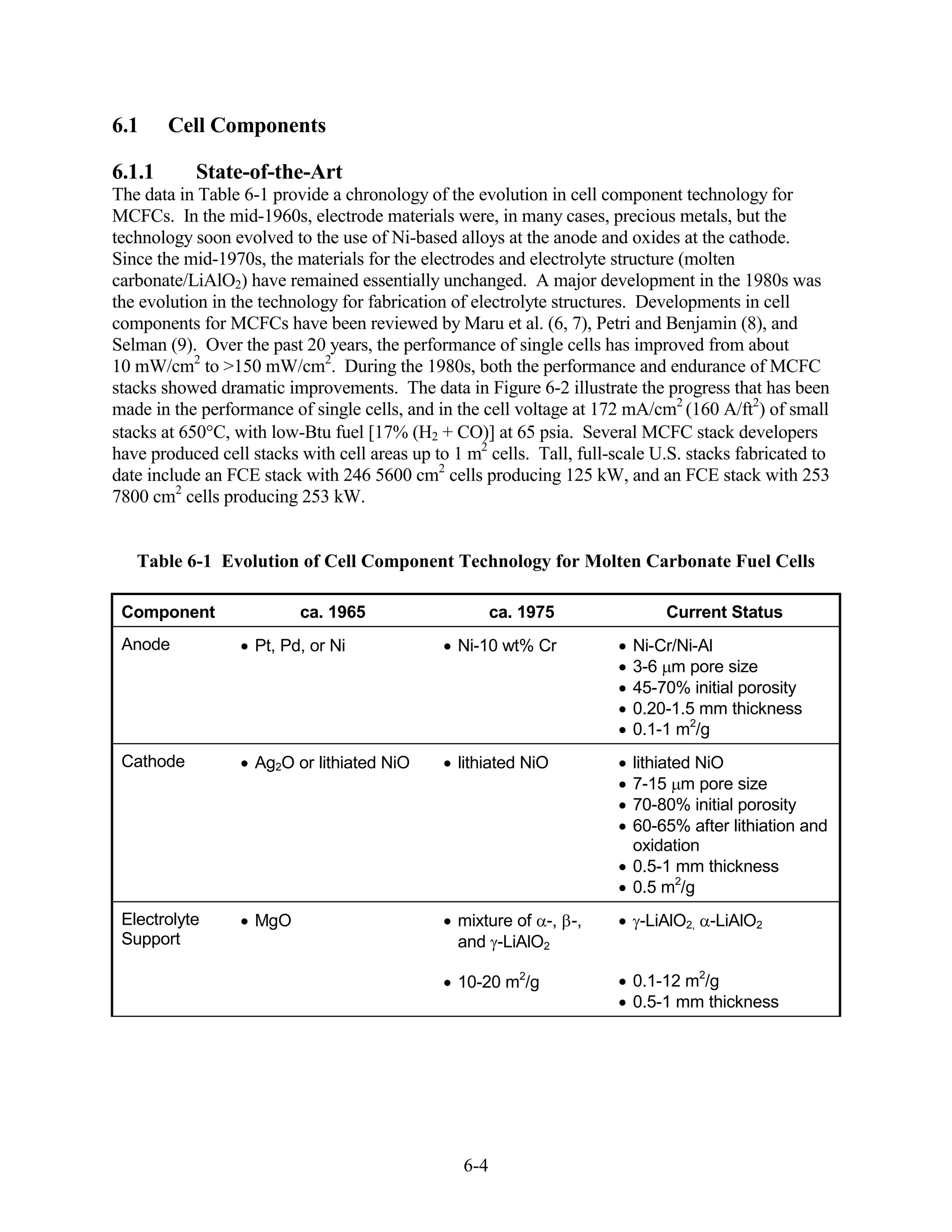 6.1     Cell Components

6.1.1      State-of-the-Art
The data in Table 6-1 provide a chronology of the evolution in cell component technology for
MCFCs. In the mid-1960s, electrode materials were, in many cases, precious metals, but the
technology soon evolved to the use of Ni-based alloys at the anode and oxides at the cathode.
Since the mid-1970s, the materials for the electrodes and electrolyte structure (molten
carbonate/LiAlO2) have remained essentially unchanged. A major development in the 1980s was
the evolution in the technology for fabrication of electrolyte structures. Developments in cell
components for MCFCs have been reviewed by Maru et al. (6, 7), Petri and Benjamin (8), and
Selman (9). Over the past 20 years, the performance of single cells has improved from about
10 mW/cm2 to >150 mW/cm2. During the 1980s, both the performance and endurance of MCFC
stacks showed dramatic improvements. The data in Figure 6-2 illustrate the progress that has been
made in the performance of single cells, and in the cell voltage at 172 mA/cm2 (160 A/ft2) of small
stacks at 650 C, with low-Btu fuel [17% (H2 + CO)] at 65 psia. Several MCFC stack developers
have produced cell stacks with cell areas up to 1 m2 cells. Tall, full-scale U.S. stacks fabricated to
date include an FCE stack with 246 5600 cm2 cells producing 125 kW, and an FCE stack with 253
7800 cm2 cells producing 253 kW.


   Table 6-1 Evolution of Cell Component Technology for Molten Carbonate Fuel Cells

 Component                ca. 1965                     ca. 1975               Current Status
 Anode              Pt, Pd, or Ni                Ni-10 wt% Cr             Ni-Cr/Ni-Al
                                                                          3-6 m pore size
                                                                          45-70% initial porosity
                                                                          0.20-1.5 mm thickness
                                                                          0.1-1 m2/g
 Cathode            Ag2O or lithiated NiO        lithiated NiO            lithiated NiO
                                                                          7-15 m pore size
                                                                          70-80% initial porosity
                                                                          60-65% after lithiation and
                                                                          oxidation
                                                                          0.5-1 mm thickness
                                                                          0.5 m2/g
 Electrolyte        MgO                          mixture of -, -,         -LiAlO2, -LiAlO2
 Support                                         and -LiAlO2

                                                 10-20 m2/g               0.1-12 m2/g
                                                                          0.5-1 mm thickness




                                                 6-4
 