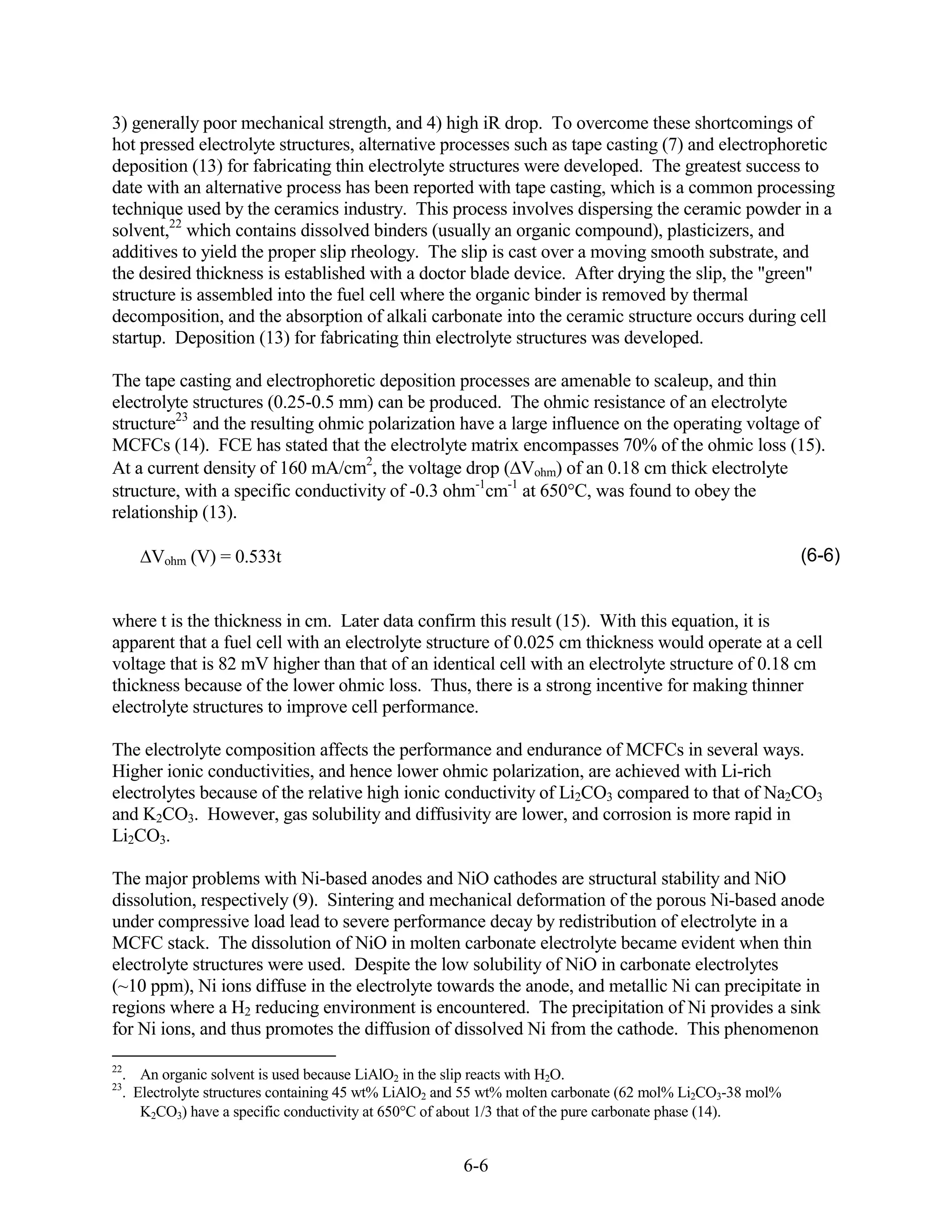 3) generally poor mechanical strength, and 4) high iR drop. To overcome these shortcomings of
hot pressed electrolyte structures, alternative processes such as tape casting (7) and electrophoretic
deposition (13) for fabricating thin electrolyte structures were developed. The greatest success to
date with an alternative process has been reported with tape casting, which is a common processing
technique used by the ceramics industry. This process involves dispersing the ceramic powder in a
solvent,22 which contains dissolved binders (usually an organic compound), plasticizers, and
additives to yield the proper slip rheology. The slip is cast over a moving smooth substrate, and
the desired thickness is established with a doctor blade device. After drying the slip, the "green"
structure is assembled into the fuel cell where the organic binder is removed by thermal
decomposition, and the absorption of alkali carbonate into the ceramic structure occurs during cell
startup. Deposition (13) for fabricating thin electrolyte structures was developed.

The tape casting and electrophoretic deposition processes are amenable to scaleup, and thin
electrolyte structures (0.25-0.5 mm) can be produced. The ohmic resistance of an electrolyte
structure23 and the resulting ohmic polarization have a large influence on the operating voltage of
MCFCs (14). FCE has stated that the electrolyte matrix encompasses 70% of the ohmic loss (15).
At a current density of 160 mA/cm2, the voltage drop ( Vohm) of an 0.18 cm thick electrolyte
structure, with a specific conductivity of -0.3 ohm-1cm-1 at 650 C, was found to obey the
relationship (13).

      Vohm (V) = 0.533t                                                                                   (6-6)


where t is the thickness in cm. Later data confirm this result (15). With this equation, it is
apparent that a fuel cell with an electrolyte structure of 0.025 cm thickness would operate at a cell
voltage that is 82 mV higher than that of an identical cell with an electrolyte structure of 0.18 cm
thickness because of the lower ohmic loss. Thus, there is a strong incentive for making thinner
electrolyte structures to improve cell performance.

The electrolyte composition affects the performance and endurance of MCFCs in several ways.
Higher ionic conductivities, and hence lower ohmic polarization, are achieved with Li-rich
electrolytes because of the relative high ionic conductivity of Li2CO3 compared to that of Na2CO3
and K2CO3. However, gas solubility and diffusivity are lower, and corrosion is more rapid in
Li2CO3.

The major problems with Ni-based anodes and NiO cathodes are structural stability and NiO
dissolution, respectively (9). Sintering and mechanical deformation of the porous Ni-based anode
under compressive load lead to severe performance decay by redistribution of electrolyte in a
MCFC stack. The dissolution of NiO in molten carbonate electrolyte became evident when thin
electrolyte structures were used. Despite the low solubility of NiO in carbonate electrolytes
(~10 ppm), Ni ions diffuse in the electrolyte towards the anode, and metallic Ni can precipitate in
regions where a H2 reducing environment is encountered. The precipitation of Ni provides a sink
for Ni ions, and thus promotes the diffusion of dissolved Ni from the cathode. This phenomenon

22
  . An organic solvent is used because LiAlO2 in the slip reacts with H2O.
23
  . Electrolyte structures containing 45 wt% LiAlO2 and 55 wt% molten carbonate (62 mol% Li2CO3-38 mol%
     K2CO3) have a specific conductivity at 650 C of about 1/3 that of the pure carbonate phase (14).


                                                      6-6
 
