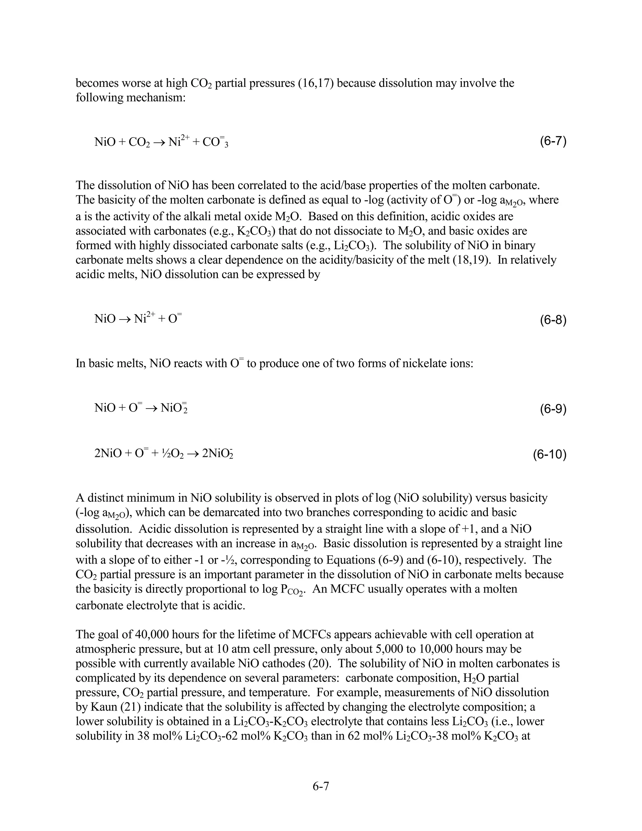 becomes worse at high CO2 partial pressures (16,17) because dissolution may involve the
following mechanism:


   NiO + CO2       Ni2+ + CO=3                                                                   (6-7)


The dissolution of NiO has been correlated to the acid/base properties of the molten carbonate.
The basicity of the molten carbonate is defined as equal to -log (activity of O=) or -log aM2O, where
a is the activity of the alkali metal oxide M2O. Based on this definition, acidic oxides are
associated with carbonates (e.g., K2CO3) that do not dissociate to M2O, and basic oxides are
formed with highly dissociated carbonate salts (e.g., Li2CO3). The solubility of NiO in binary
carbonate melts shows a clear dependence on the acidity/basicity of the melt (18,19). In relatively
acidic melts, NiO dissolution can be expressed by


   NiO      Ni2+ + O=                                                                            (6-8)


In basic melts, NiO reacts with O= to produce one of two forms of nickelate ions:


   NiO + O=      NiO=
                    2                                                                            (6-9)


   2NiO + O= + ½O2            -
                          2NiO2                                                                 (6-10)


A distinct minimum in NiO solubility is observed in plots of log (NiO solubility) versus basicity
(-log aM2O), which can be demarcated into two branches corresponding to acidic and basic
dissolution. Acidic dissolution is represented by a straight line with a slope of +1, and a NiO
solubility that decreases with an increase in aM2O. Basic dissolution is represented by a straight line
with a slope of to either -1 or -½, corresponding to Equations (6-9) and (6-10), respectively. The
CO2 partial pressure is an important parameter in the dissolution of NiO in carbonate melts because
the basicity is directly proportional to log PCO2. An MCFC usually operates with a molten
carbonate electrolyte that is acidic.

The goal of 40,000 hours for the lifetime of MCFCs appears achievable with cell operation at
atmospheric pressure, but at 10 atm cell pressure, only about 5,000 to 10,000 hours may be
possible with currently available NiO cathodes (20). The solubility of NiO in molten carbonates is
complicated by its dependence on several parameters: carbonate composition, H2O partial
pressure, CO2 partial pressure, and temperature. For example, measurements of NiO dissolution
by Kaun (21) indicate that the solubility is affected by changing the electrolyte composition; a
lower solubility is obtained in a Li2CO3-K2CO3 electrolyte that contains less Li2CO3 (i.e., lower
solubility in 38 mol% Li2CO3-62 mol% K2CO3 than in 62 mol% Li2CO3-38 mol% K2CO3 at



                                                  6-7
 