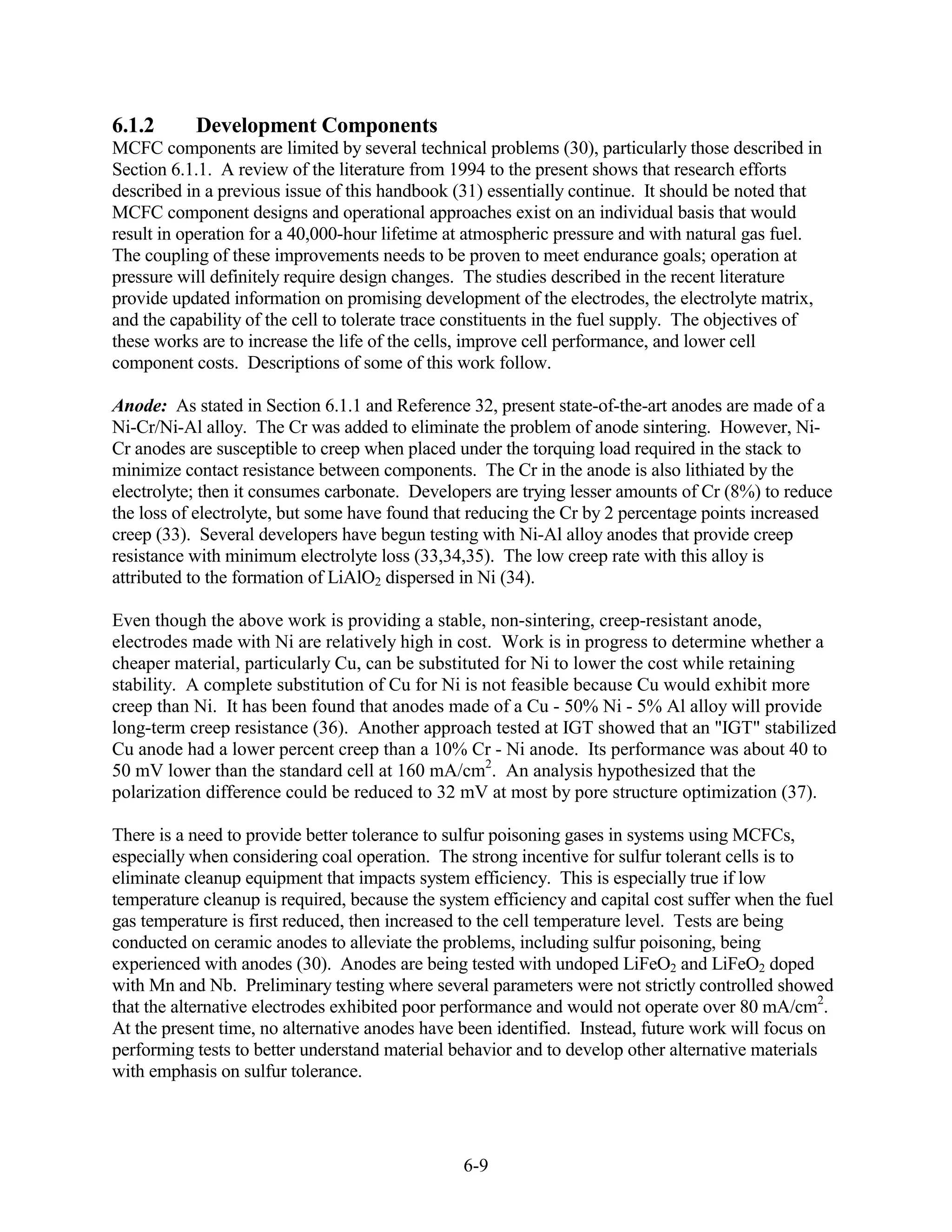 6.1.2      Development Components
MCFC components are limited by several technical problems (30), particularly those described in
Section 6.1.1. A review of the literature from 1994 to the present shows that research efforts
described in a previous issue of this handbook (31) essentially continue. It should be noted that
MCFC component designs and operational approaches exist on an individual basis that would
result in operation for a 40,000-hour lifetime at atmospheric pressure and with natural gas fuel.
The coupling of these improvements needs to be proven to meet endurance goals; operation at
pressure will definitely require design changes. The studies described in the recent literature
provide updated information on promising development of the electrodes, the electrolyte matrix,
and the capability of the cell to tolerate trace constituents in the fuel supply. The objectives of
these works are to increase the life of the cells, improve cell performance, and lower cell
component costs. Descriptions of some of this work follow.

Anode: As stated in Section 6.1.1 and Reference 32, present state-of-the-art anodes are made of a
Ni-Cr/Ni-Al alloy. The Cr was added to eliminate the problem of anode sintering. However, Ni-
Cr anodes are susceptible to creep when placed under the torquing load required in the stack to
minimize contact resistance between components. The Cr in the anode is also lithiated by the
electrolyte; then it consumes carbonate. Developers are trying lesser amounts of Cr (8%) to reduce
the loss of electrolyte, but some have found that reducing the Cr by 2 percentage points increased
creep (33). Several developers have begun testing with Ni-Al alloy anodes that provide creep
resistance with minimum electrolyte loss (33,34,35). The low creep rate with this alloy is
attributed to the formation of LiAlO2 dispersed in Ni (34).

Even though the above work is providing a stable, non-sintering, creep-resistant anode,
electrodes made with Ni are relatively high in cost. Work is in progress to determine whether a
cheaper material, particularly Cu, can be substituted for Ni to lower the cost while retaining
stability. A complete substitution of Cu for Ni is not feasible because Cu would exhibit more
creep than Ni. It has been found that anodes made of a Cu - 50% Ni - 5% Al alloy will provide
long-term creep resistance (36). Another approach tested at IGT showed that an "IGT" stabilized
Cu anode had a lower percent creep than a 10% Cr - Ni anode. Its performance was about 40 to
50 mV lower than the standard cell at 160 mA/cm2. An analysis hypothesized that the
polarization difference could be reduced to 32 mV at most by pore structure optimization (37).

There is a need to provide better tolerance to sulfur poisoning gases in systems using MCFCs,
especially when considering coal operation. The strong incentive for sulfur tolerant cells is to
eliminate cleanup equipment that impacts system efficiency. This is especially true if low
temperature cleanup is required, because the system efficiency and capital cost suffer when the fuel
gas temperature is first reduced, then increased to the cell temperature level. Tests are being
conducted on ceramic anodes to alleviate the problems, including sulfur poisoning, being
experienced with anodes (30). Anodes are being tested with undoped LiFeO2 and LiFeO2 doped
with Mn and Nb. Preliminary testing where several parameters were not strictly controlled showed
that the alternative electrodes exhibited poor performance and would not operate over 80 mA/cm2.
At the present time, no alternative anodes have been identified. Instead, future work will focus on
performing tests to better understand material behavior and to develop other alternative materials
with emphasis on sulfur tolerance.




                                                 6-9
 