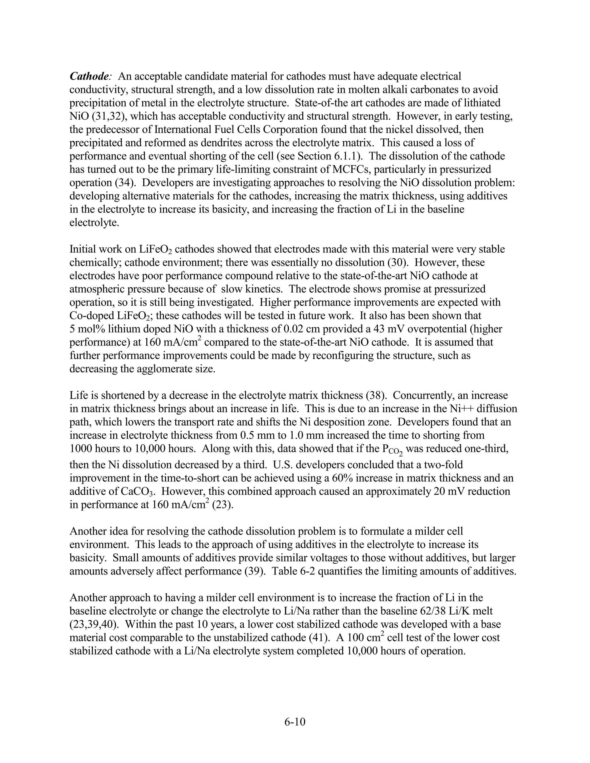 Cathode: An acceptable candidate material for cathodes must have adequate electrical
conductivity, structural strength, and a low dissolution rate in molten alkali carbonates to avoid
precipitation of metal in the electrolyte structure. State-of-the art cathodes are made of lithiated
NiO (31,32), which has acceptable conductivity and structural strength. However, in early testing,
the predecessor of International Fuel Cells Corporation found that the nickel dissolved, then
precipitated and reformed as dendrites across the electrolyte matrix. This caused a loss of
performance and eventual shorting of the cell (see Section 6.1.1). The dissolution of the cathode
has turned out to be the primary life-limiting constraint of MCFCs, particularly in pressurized
operation (34). Developers are investigating approaches to resolving the NiO dissolution problem:
developing alternative materials for the cathodes, increasing the matrix thickness, using additives
in the electrolyte to increase its basicity, and increasing the fraction of Li in the baseline
electrolyte.

Initial work on LiFeO2 cathodes showed that electrodes made with this material were very stable
chemically; cathode environment; there was essentially no dissolution (30). However, these
electrodes have poor performance compound relative to the state-of-the-art NiO cathode at
atmospheric pressure because of slow kinetics. The electrode shows promise at pressurized
operation, so it is still being investigated. Higher performance improvements are expected with
Co-doped LiFeO2; these cathodes will be tested in future work. It also has been shown that
5 mol% lithium doped NiO with a thickness of 0.02 cm provided a 43 mV overpotential (higher
performance) at 160 mA/cm2 compared to the state-of-the-art NiO cathode. It is assumed that
further performance improvements could be made by reconfiguring the structure, such as
decreasing the agglomerate size.

Life is shortened by a decrease in the electrolyte matrix thickness (38). Concurrently, an increase
in matrix thickness brings about an increase in life. This is due to an increase in the Ni++ diffusion
path, which lowers the transport rate and shifts the Ni desposition zone. Developers found that an
increase in electrolyte thickness from 0.5 mm to 1.0 mm increased the time to shorting from
1000 hours to 10,000 hours. Along with this, data showed that if the PCO2 was reduced one-third,
then the Ni dissolution decreased by a third. U.S. developers concluded that a two-fold
improvement in the time-to-short can be achieved using a 60% increase in matrix thickness and an
additive of CaCO3. However, this combined approach caused an approximately 20 mV reduction
in performance at 160 mA/cm2 (23).

Another idea for resolving the cathode dissolution problem is to formulate a milder cell
environment. This leads to the approach of using additives in the electrolyte to increase its
basicity. Small amounts of additives provide similar voltages to those without additives, but larger
amounts adversely affect performance (39). Table 6-2 quantifies the limiting amounts of additives.

Another approach to having a milder cell environment is to increase the fraction of Li in the
baseline electrolyte or change the electrolyte to Li/Na rather than the baseline 62/38 Li/K melt
(23,39,40). Within the past 10 years, a lower cost stabilized cathode was developed with a base
material cost comparable to the unstabilized cathode (41). A 100 cm2 cell test of the lower cost
stabilized cathode with a Li/Na electrolyte system completed 10,000 hours of operation.




                                                6-10
 