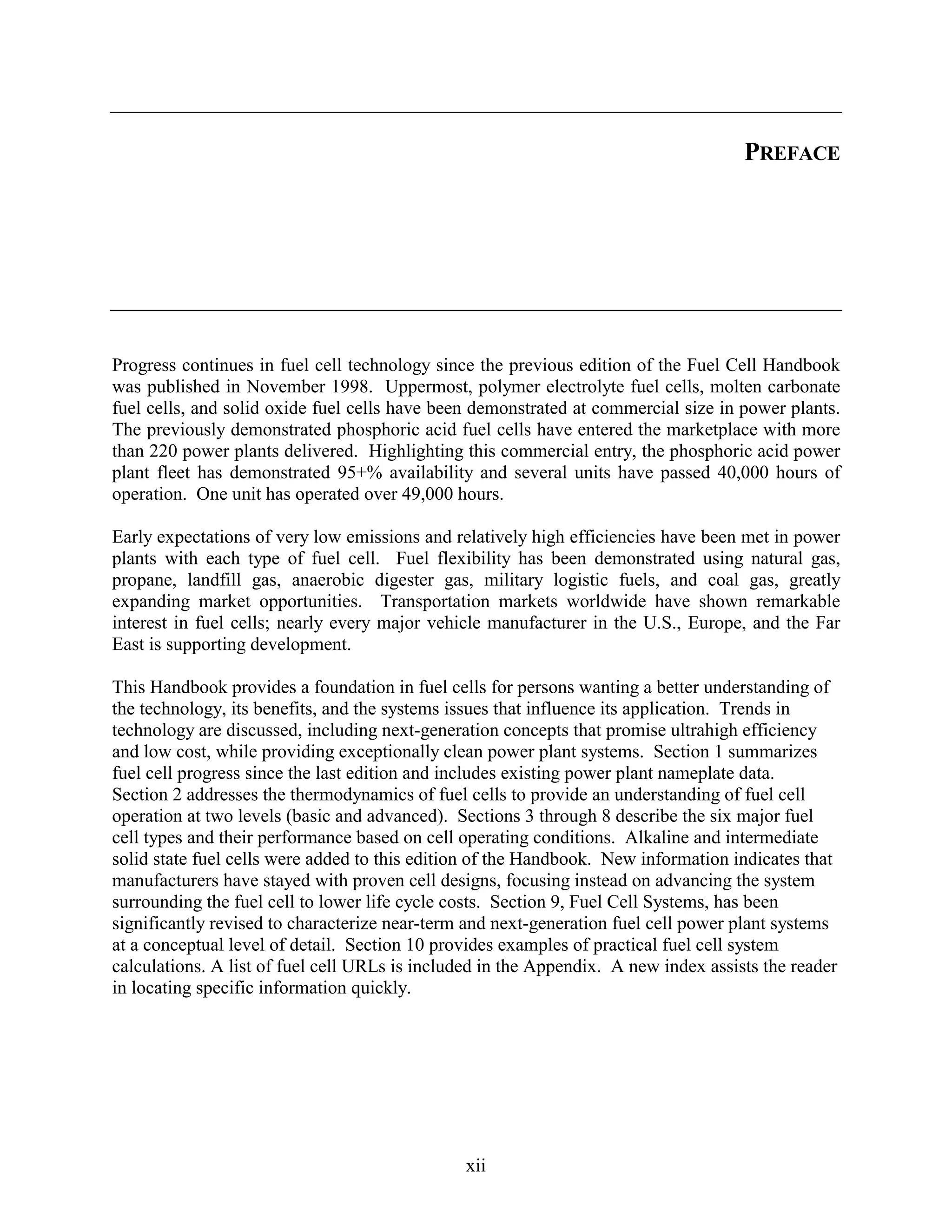PREFACE




Progress continues in fuel cell technology since the previous edition of the Fuel Cell Handbook
was published in November 1998. Uppermost, polymer electrolyte fuel cells, molten carbonate
fuel cells, and solid oxide fuel cells have been demonstrated at commercial size in power plants.
The previously demonstrated phosphoric acid fuel cells have entered the marketplace with more
than 220 power plants delivered. Highlighting this commercial entry, the phosphoric acid power
plant fleet has demonstrated 95+% availability and several units have passed 40,000 hours of
operation. One unit has operated over 49,000 hours.

Early expectations of very low emissions and relatively high efficiencies have been met in power
plants with each type of fuel cell. Fuel flexibility has been demonstrated using natural gas,
propane, landfill gas, anaerobic digester gas, military logistic fuels, and coal gas, greatly
expanding market opportunities. Transportation markets worldwide have shown remarkable
interest in fuel cells; nearly every major vehicle manufacturer in the U.S., Europe, and the Far
East is supporting development.

This Handbook provides a foundation in fuel cells for persons wanting a better understanding of
the technology, its benefits, and the systems issues that influence its application. Trends in
technology are discussed, including next-generation concepts that promise ultrahigh efficiency
and low cost, while providing exceptionally clean power plant systems. Section 1 summarizes
fuel cell progress since the last edition and includes existing power plant nameplate data.
Section 2 addresses the thermodynamics of fuel cells to provide an understanding of fuel cell
operation at two levels (basic and advanced). Sections 3 through 8 describe the six major fuel
cell types and their performance based on cell operating conditions. Alkaline and intermediate
solid state fuel cells were added to this edition of the Handbook. New information indicates that
manufacturers have stayed with proven cell designs, focusing instead on advancing the system
surrounding the fuel cell to lower life cycle costs. Section 9, Fuel Cell Systems, has been
significantly revised to characterize near-term and next-generation fuel cell power plant systems
at a conceptual level of detail. Section 10 provides examples of practical fuel cell system
calculations. A list of fuel cell URLs is included in the Appendix. A new index assists the reader
in locating specific information quickly.




                                               xii
 