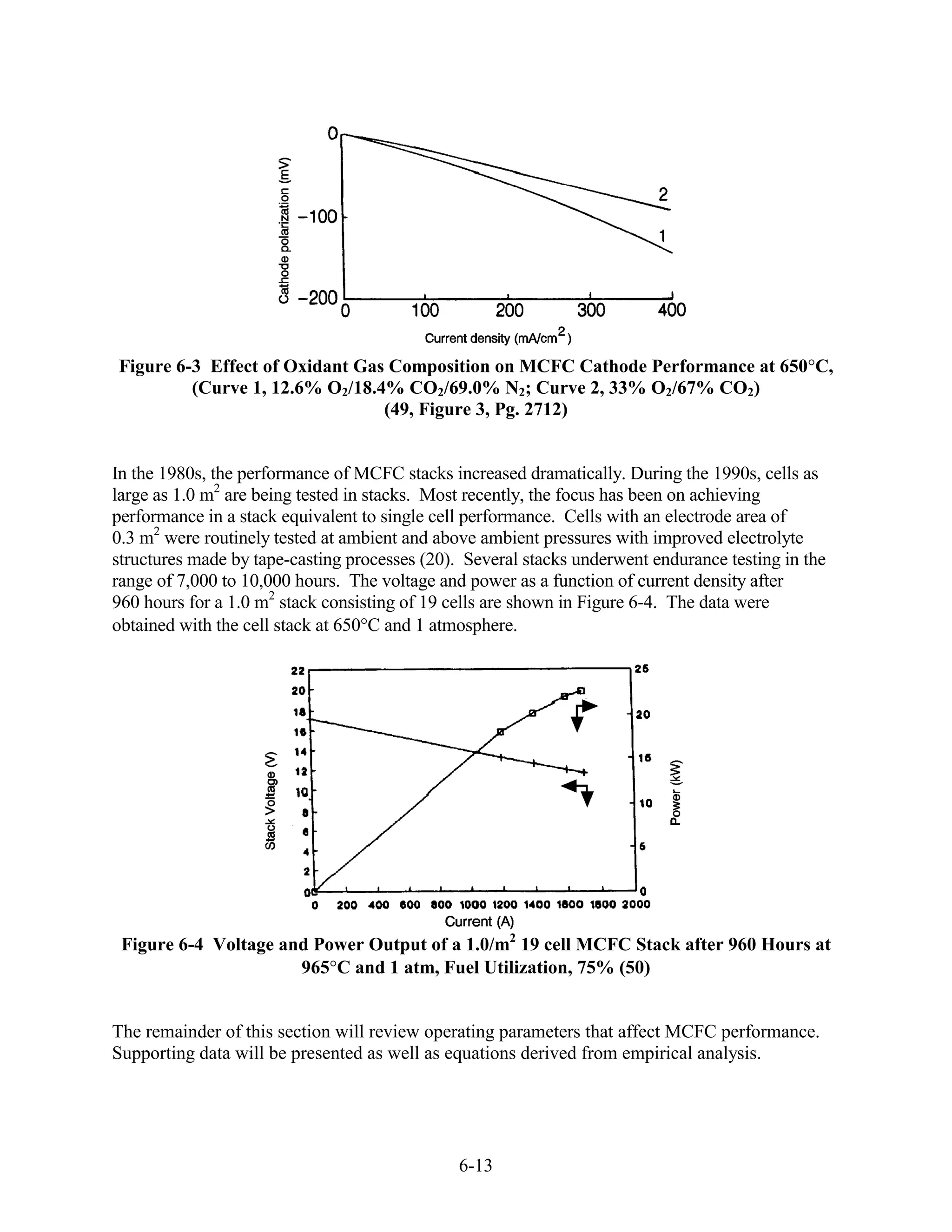 Figure 6-3 Effect of Oxidant Gas Composition on MCFC Cathode Performance at 650 C,
         (Curve 1, 12.6% O2/18.4% CO2/69.0% N2; Curve 2, 33% O2/67% CO2)
                                (49, Figure 3, Pg. 2712)


In the 1980s, the performance of MCFC stacks increased dramatically. During the 1990s, cells as
large as 1.0 m2 are being tested in stacks. Most recently, the focus has been on achieving
performance in a stack equivalent to single cell performance. Cells with an electrode area of
0.3 m2 were routinely tested at ambient and above ambient pressures with improved electrolyte
structures made by tape-casting processes (20). Several stacks underwent endurance testing in the
range of 7,000 to 10,000 hours. The voltage and power as a function of current density after
960 hours for a 1.0 m2 stack consisting of 19 cells are shown in Figure 6-4. The data were
obtained with the cell stack at 650 C and 1 atmosphere.




 Figure 6-4 Voltage and Power Output of a 1.0/m2 19 cell MCFC Stack after 960 Hours at
                      965 C and 1 atm, Fuel Utilization, 75% (50)


The remainder of this section will review operating parameters that affect MCFC performance.
Supporting data will be presented as well as equations derived from empirical analysis.




                                               6-13
 