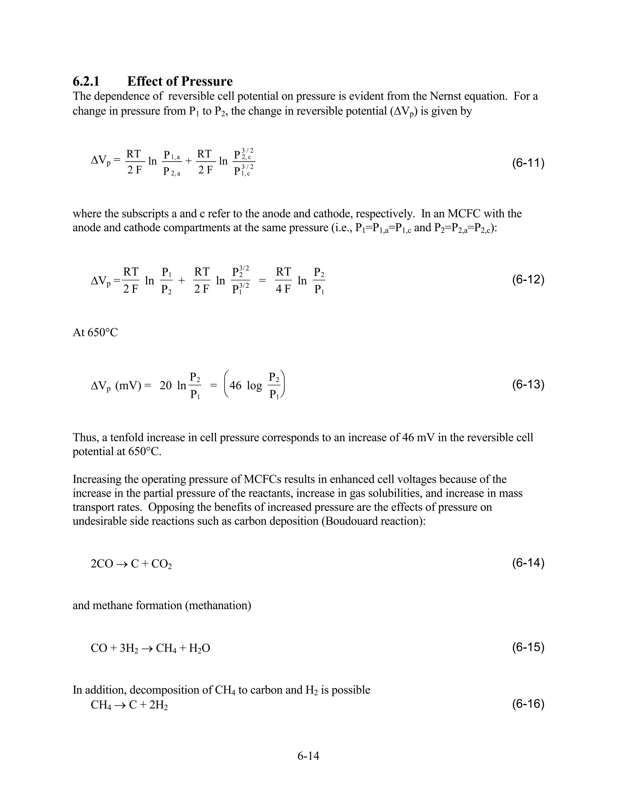 6.2.1       Effect of Pressure
The dependence of reversible cell potential on pressure is evident from the Nernst equation. For a
change in pressure from P1 to P2, the change in reversible potential ( Vp) is given by


                                3/2
            RT   P       RT   P 2,
     Vp =      ln 1, a +    ln 3 /c2                                                              (6-11)
            2F   P 2, a  2F   P 1, c


where the subscripts a and c refer to the anode and cathode, respectively. In an MCFC with the
anode and cathode compartments at the same pressure (i.e., P1=P1,a=P1,c and P2=P2,a=P2,c):


          RT    P1   RT   P 3/ 2
                            2     RT    P2
     Vp =    ln    +    ln 3/ 2 =    ln                                                           (6-12)
          2F    P2   2F   P1      4F    P1


At 650°C


                          P2                P2
     Vp (mV) = 20 ln         =     46 log                                                         (6-13)
                          P1                P1


Thus, a tenfold increase in cell pressure corresponds to an increase of 46 mV in the reversible cell
potential at 650°C.

Increasing the operating pressure of MCFCs results in enhanced cell voltages because of the
increase in the partial pressure of the reactants, increase in gas solubilities, and increase in mass
transport rates. Opposing the benefits of increased pressure are the effects of pressure on
undesirable side reactions such as carbon deposition (Boudouard reaction):


    2CO      C + CO2                                                                              (6-14)


and methane formation (methanation)


    CO + 3H2      CH4 + H2O                                                                       (6-15)


In addition, decomposition of CH4 to carbon and H2 is possible
    CH4 C + 2H2                                                                                   (6-16)



                                                  6-14
 