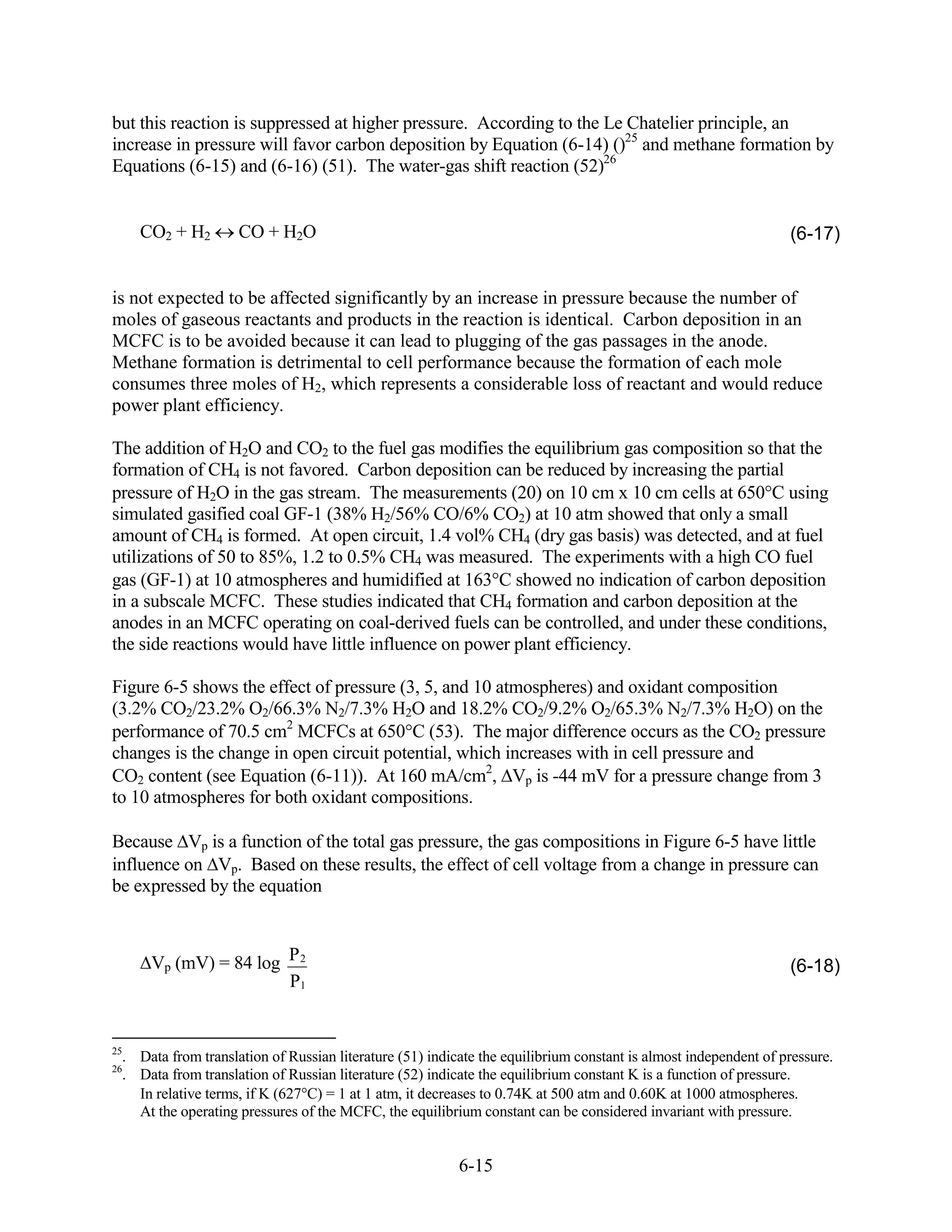 but this reaction is suppressed at higher pressure. According to the Le Chatelier principle, an
increase in pressure will favor carbon deposition by Equation (6-14) ()25 and methane formation by
Equations (6-15) and (6-16) (51). The water-gas shift reaction (52)26


     CO2 + H2        CO + H2O                                                                                    (6-17)


is not expected to be affected significantly by an increase in pressure because the number of
moles of gaseous reactants and products in the reaction is identical. Carbon deposition in an
MCFC is to be avoided because it can lead to plugging of the gas passages in the anode.
Methane formation is detrimental to cell performance because the formation of each mole
consumes three moles of H2, which represents a considerable loss of reactant and would reduce
power plant efficiency.

The addition of H2O and CO2 to the fuel gas modifies the equilibrium gas composition so that the
formation of CH4 is not favored. Carbon deposition can be reduced by increasing the partial
pressure of H2O in the gas stream. The measurements (20) on 10 cm x 10 cm cells at 650 C using
simulated gasified coal GF-1 (38% H2/56% CO/6% CO2) at 10 atm showed that only a small
amount of CH4 is formed. At open circuit, 1.4 vol% CH4 (dry gas basis) was detected, and at fuel
utilizations of 50 to 85%, 1.2 to 0.5% CH4 was measured. The experiments with a high CO fuel
gas (GF-1) at 10 atmospheres and humidified at 163 C showed no indication of carbon deposition
in a subscale MCFC. These studies indicated that CH4 formation and carbon deposition at the
anodes in an MCFC operating on coal-derived fuels can be controlled, and under these conditions,
the side reactions would have little influence on power plant efficiency.

Figure 6-5 shows the effect of pressure (3, 5, and 10 atmospheres) and oxidant composition
(3.2% CO2/23.2% O2/66.3% N2/7.3% H2O and 18.2% CO2/9.2% O2/65.3% N2/7.3% H2O) on the
performance of 70.5 cm2 MCFCs at 650 C (53). The major difference occurs as the CO2 pressure
changes is the change in open circuit potential, which increases with in cell pressure and
CO2 content (see Equation (6-11)). At 160 mA/cm2, Vp is -44 mV for a pressure change from 3
to 10 atmospheres for both oxidant compositions.

Because Vp is a function of the total gas pressure, the gas compositions in Figure 6-5 have little
influence on Vp. Based on these results, the effect of cell voltage from a change in pressure can
be expressed by the equation



      Vp (mV) = 84 log P 2                                                                                       (6-18)
                       P1


25
  . Data from translation of Russian literature (51) indicate the equilibrium constant is almost independent of pressure.
26
  . Data from translation of Russian literature (52) indicate the equilibrium constant K is a function of pressure.
    In relative terms, if K (627 C) = 1 at 1 atm, it decreases to 0.74K at 500 atm and 0.60K at 1000 atmospheres.
    At the operating pressures of the MCFC, the equilibrium constant can be considered invariant with pressure.


                                                          6-15
 