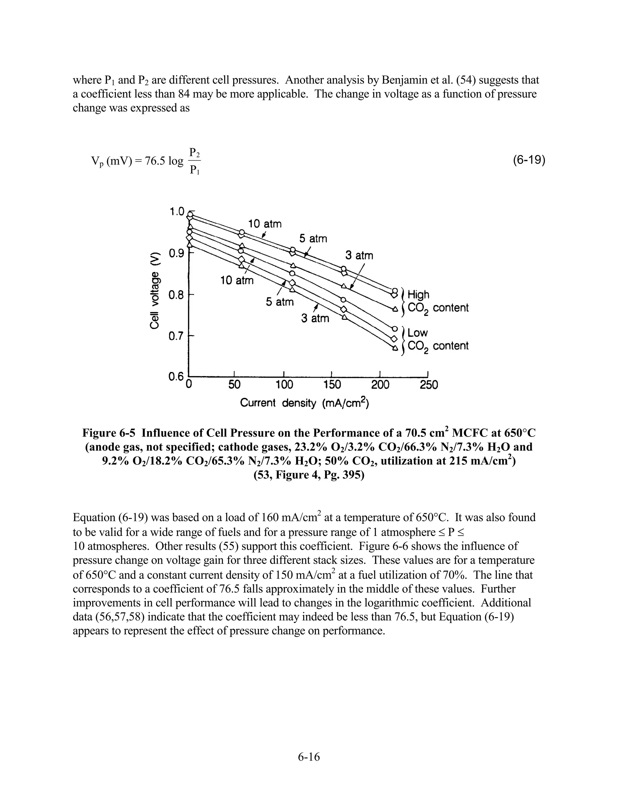 where P1 and P2 are different cell pressures. Another analysis by Benjamin et al. (54) suggests that
a coefficient less than 84 may be more applicable. The change in voltage as a function of pressure
change was expressed as


                        P2
   Vp (mV) = 76.5 log                                                                         (6-19)
                        P1




  Figure 6-5 Influence of Cell Pressure on the Performance of a 70.5 cm2 MCFC at 650 C
  (anode gas, not specified; cathode gases, 23.2% O2/3.2% CO2/66.3% N2/7.3% H2O and
     9.2% O2/18.2% CO2/65.3% N2/7.3% H2O; 50% CO2, utilization at 215 mA/cm2)
                                   (53, Figure 4, Pg. 395)


Equation (6-19) was based on a load of 160 mA/cm2 at a temperature of 650 C. It was also found
to be valid for a wide range of fuels and for a pressure range of 1 atmosphere P
10 atmospheres. Other results (55) support this coefficient. Figure 6-6 shows the influence of
pressure change on voltage gain for three different stack sizes. These values are for a temperature
of 650 C and a constant current density of 150 mA/cm2 at a fuel utilization of 70%. The line that
corresponds to a coefficient of 76.5 falls approximately in the middle of these values. Further
improvements in cell performance will lead to changes in the logarithmic coefficient. Additional
data (56,57,58) indicate that the coefficient may indeed be less than 76.5, but Equation (6-19)
appears to represent the effect of pressure change on performance.




                                                6-16
 