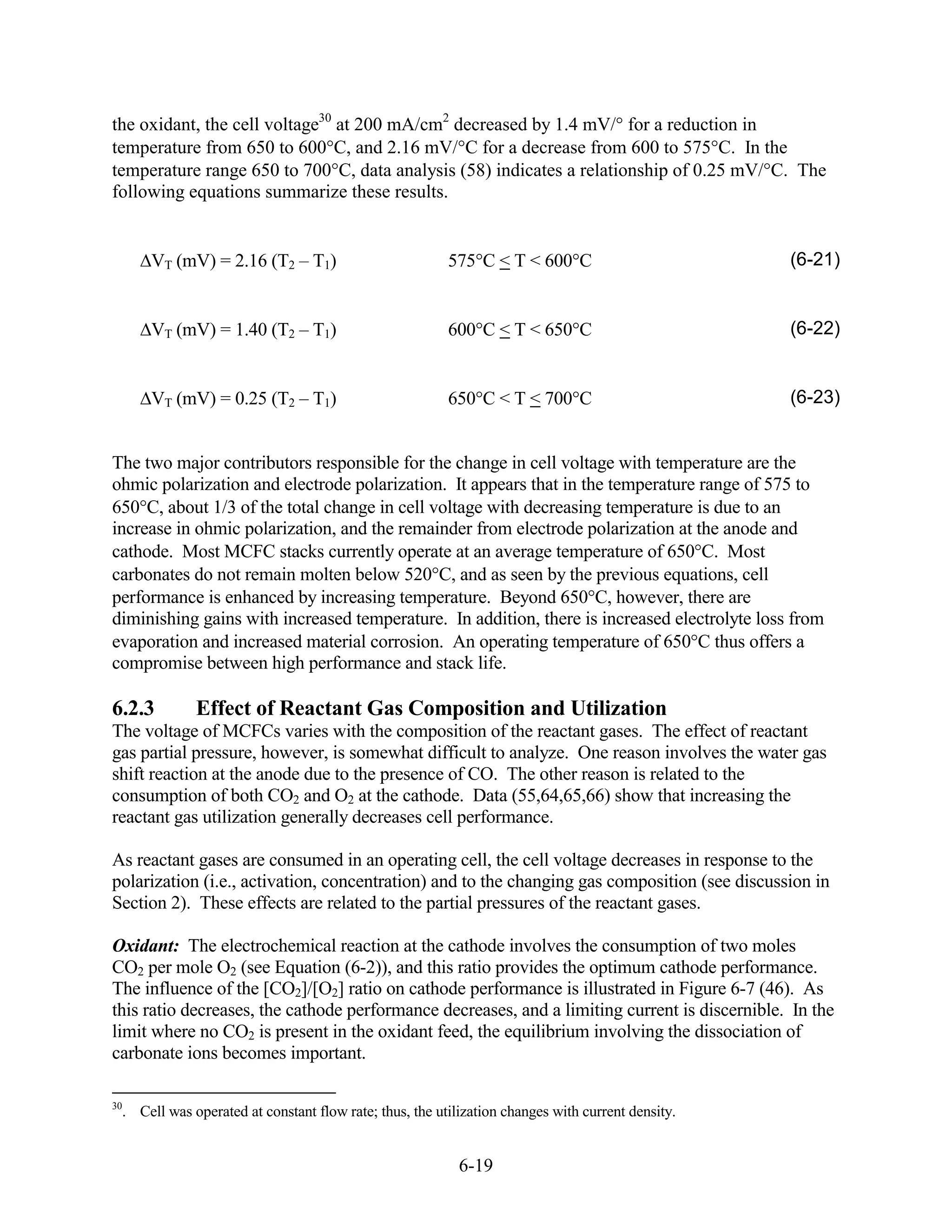 the oxidant, the cell voltage30 at 200 mA/cm2 decreased by 1.4 mV/ for a reduction in
temperature from 650 to 600 C, and 2.16 mV/ C for a decrease from 600 to 575 C. In the
temperature range 650 to 700 C, data analysis (58) indicates a relationship of 0.25 mV/ C. The
following equations summarize these results.


      VT (mV) = 2.16 (T2 – T1)                           575 C < T < 600 C                         (6-21)


      VT (mV) = 1.40 (T2 – T1)                           600 C < T < 650 C                         (6-22)


      VT (mV) = 0.25 (T2 – T1)                           650 C < T < 700 C                         (6-23)


The two major contributors responsible for the change in cell voltage with temperature are the
ohmic polarization and electrode polarization. It appears that in the temperature range of 575 to
650 C, about 1/3 of the total change in cell voltage with decreasing temperature is due to an
increase in ohmic polarization, and the remainder from electrode polarization at the anode and
cathode. Most MCFC stacks currently operate at an average temperature of 650 C. Most
carbonates do not remain molten below 520 C, and as seen by the previous equations, cell
performance is enhanced by increasing temperature. Beyond 650 C, however, there are
diminishing gains with increased temperature. In addition, there is increased electrolyte loss from
evaporation and increased material corrosion. An operating temperature of 650 C thus offers a
compromise between high performance and stack life.

6.2.3         Effect of Reactant Gas Composition and Utilization
The voltage of MCFCs varies with the composition of the reactant gases. The effect of reactant
gas partial pressure, however, is somewhat difficult to analyze. One reason involves the water gas
shift reaction at the anode due to the presence of CO. The other reason is related to the
consumption of both CO2 and O2 at the cathode. Data (55,64,65,66) show that increasing the
reactant gas utilization generally decreases cell performance.

As reactant gases are consumed in an operating cell, the cell voltage decreases in response to the
polarization (i.e., activation, concentration) and to the changing gas composition (see discussion in
Section 2). These effects are related to the partial pressures of the reactant gases.

Oxidant: The electrochemical reaction at the cathode involves the consumption of two moles
CO2 per mole O2 (see Equation (6-2)), and this ratio provides the optimum cathode performance.
The influence of the [CO2]/[O2] ratio on cathode performance is illustrated in Figure 6-7 (46). As
this ratio decreases, the cathode performance decreases, and a limiting current is discernible. In the
limit where no CO2 is present in the oxidant feed, the equilibrium involving the dissociation of
carbonate ions becomes important.

30
  . Cell was operated at constant flow rate; thus, the utilization changes with current density.


                                                           6-19
 
