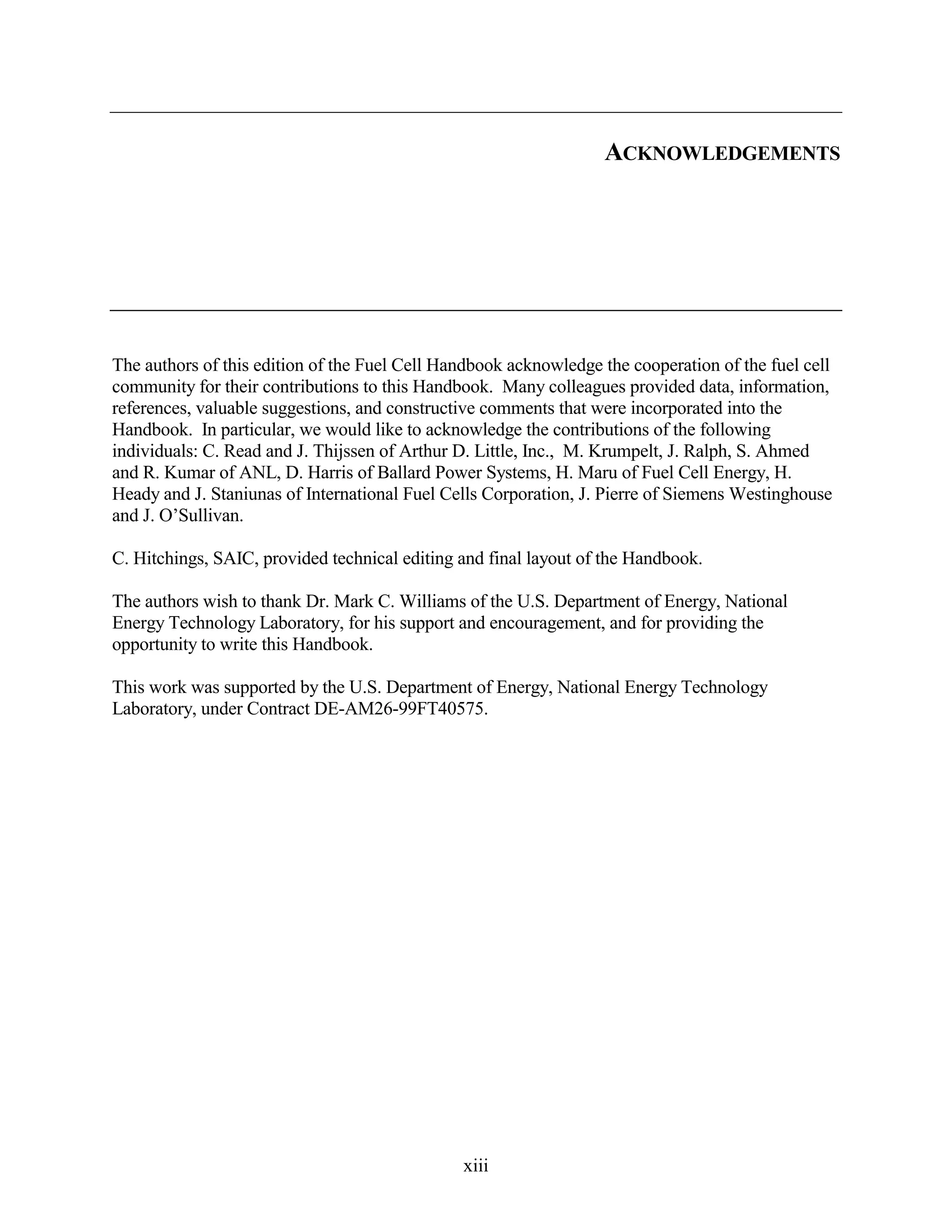 ACKNOWLEDGEMENTS




The authors of this edition of the Fuel Cell Handbook acknowledge the cooperation of the fuel cell
community for their contributions to this Handbook. Many colleagues provided data, information,
references, valuable suggestions, and constructive comments that were incorporated into the
Handbook. In particular, we would like to acknowledge the contributions of the following
individuals: C. Read and J. Thijssen of Arthur D. Little, Inc., M. Krumpelt, J. Ralph, S. Ahmed
and R. Kumar of ANL, D. Harris of Ballard Power Systems, H. Maru of Fuel Cell Energy, H.
Heady and J. Staniunas of International Fuel Cells Corporation, J. Pierre of Siemens Westinghouse
and J. O’Sullivan.

C. Hitchings, SAIC, provided technical editing and final layout of the Handbook.

The authors wish to thank Dr. Mark C. Williams of the U.S. Department of Energy, National
Energy Technology Laboratory, for his support and encouragement, and for providing the
opportunity to write this Handbook.

This work was supported by the U.S. Department of Energy, National Energy Technology
Laboratory, under Contract DE-AM26-99FT40575.




                                               xiii
 
