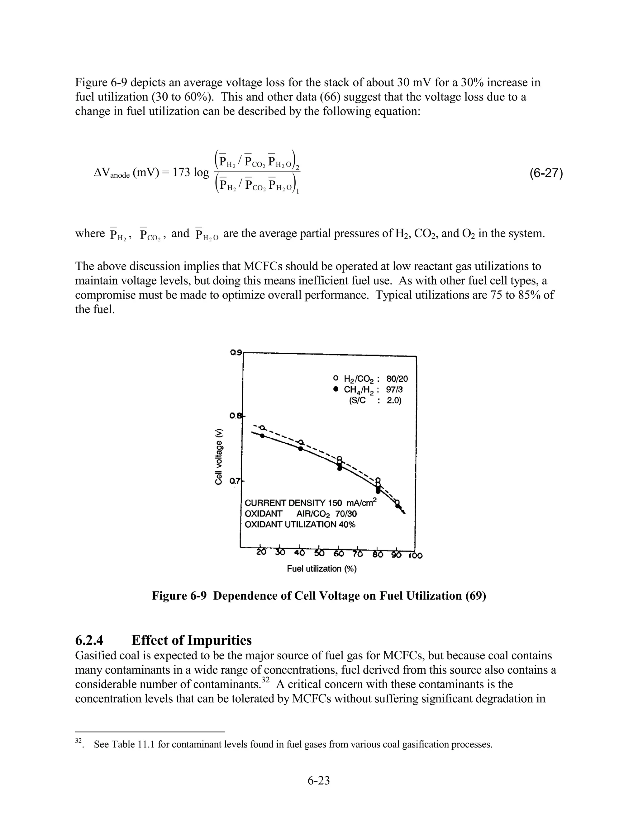 Figure 6-9 depicts an average voltage loss for the stack of about 30 mV for a 30% increase in
fuel utilization (30 to 60%). This and other data (66) suggest that the voltage loss due to a
change in fuel utilization can be described by the following equation:



                                   P H 2 / P CO 2 P H 2 O   2
      Vanode (mV) = 173 log                                                                               (6-27)
                                   P H 2 / P CO 2 P H 2 O   1




where P H 2 , P CO 2 , and P H 2 O are the average partial pressures of H2, CO2, and O2 in the system.

The above discussion implies that MCFCs should be operated at low reactant gas utilizations to
maintain voltage levels, but doing this means inefficient fuel use. As with other fuel cell types, a
compromise must be made to optimize overall performance. Typical utilizations are 75 to 85% of
the fuel.




                   Figure 6-9 Dependence of Cell Voltage on Fuel Utilization (69)


6.2.4         Effect of Impurities
Gasified coal is expected to be the major source of fuel gas for MCFCs, but because coal contains
many contaminants in a wide range of concentrations, fuel derived from this source also contains a
considerable number of contaminants.32 A critical concern with these contaminants is the
concentration levels that can be tolerated by MCFCs without suffering significant degradation in


32
  . See Table 11.1 for contaminant levels found in fuel gases from various coal gasification processes.


                                                                6-23
 