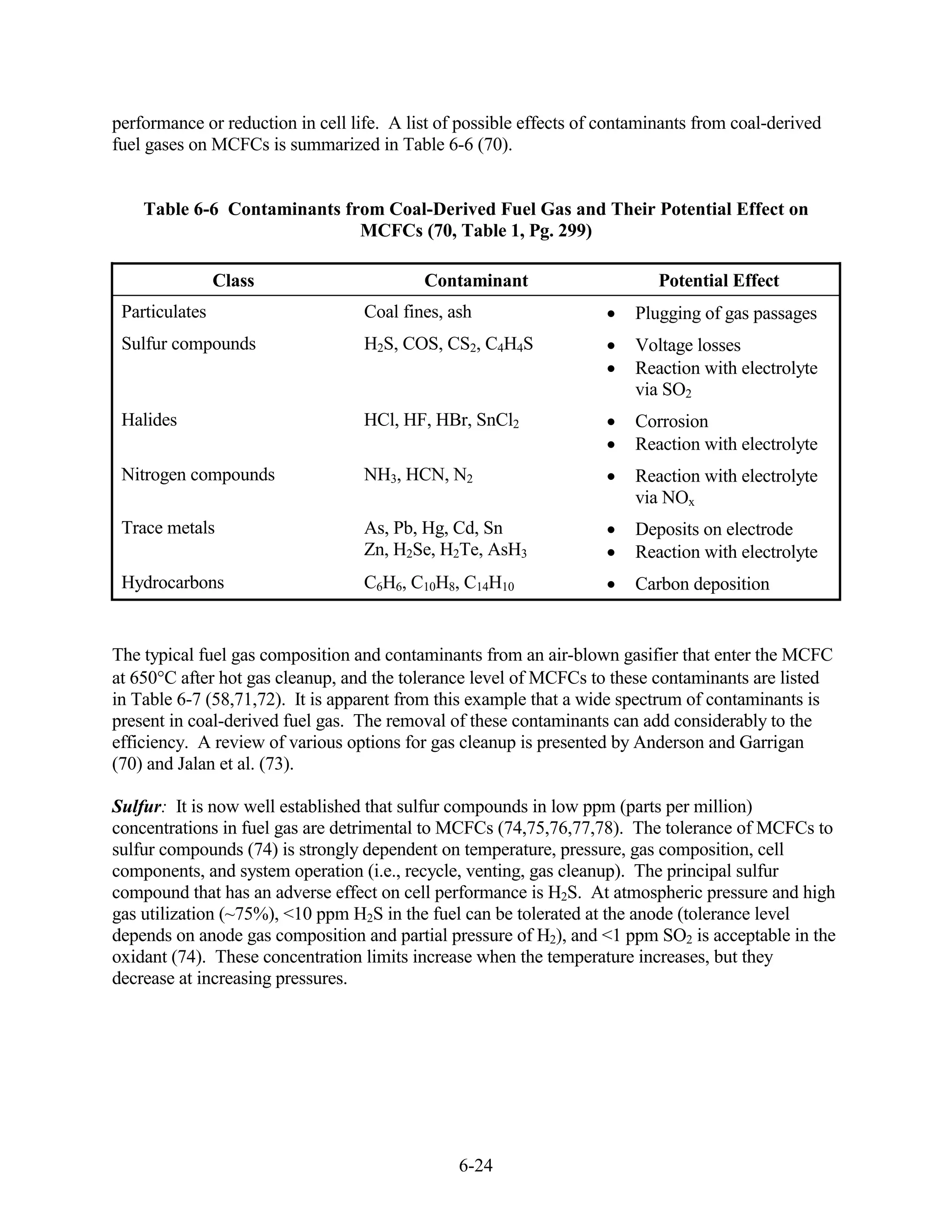 performance or reduction in cell life. A list of possible effects of contaminants from coal-derived
fuel gases on MCFCs is summarized in Table 6-6 (70).


    Table 6-6 Contaminants from Coal-Derived Fuel Gas and Their Potential Effect on
                             MCFCs (70, Table 1, Pg. 299)

                Class                      Contaminant                      Potential Effect
 Particulates                      Coal fines, ash                       Plugging of gas passages
 Sulfur compounds                  H2S, COS, CS2, C4H4S                  Voltage losses
                                                                         Reaction with electrolyte
                                                                         via SO2
 Halides                           HCl, HF, HBr, SnCl2                   Corrosion
                                                                         Reaction with electrolyte
 Nitrogen compounds                NH3, HCN, N2                          Reaction with electrolyte
                                                                         via NOx
 Trace metals                      As, Pb, Hg, Cd, Sn                    Deposits on electrode
                                   Zn, H2Se, H2Te, AsH3                  Reaction with electrolyte
 Hydrocarbons                      C6H6, C10H8, C14H10                   Carbon deposition


The typical fuel gas composition and contaminants from an air-blown gasifier that enter the MCFC
at 650 C after hot gas cleanup, and the tolerance level of MCFCs to these contaminants are listed
in Table 6-7 (58,71,72). It is apparent from this example that a wide spectrum of contaminants is
present in coal-derived fuel gas. The removal of these contaminants can add considerably to the
efficiency. A review of various options for gas cleanup is presented by Anderson and Garrigan
(70) and Jalan et al. (73).

Sulfur: It is now well established that sulfur compounds in low ppm (parts per million)
concentrations in fuel gas are detrimental to MCFCs (74,75,76,77,78). The tolerance of MCFCs to
sulfur compounds (74) is strongly dependent on temperature, pressure, gas composition, cell
components, and system operation (i.e., recycle, venting, gas cleanup). The principal sulfur
compound that has an adverse effect on cell performance is H2S. At atmospheric pressure and high
gas utilization (~75%), <10 ppm H2S in the fuel can be tolerated at the anode (tolerance level
depends on anode gas composition and partial pressure of H2), and <1 ppm SO2 is acceptable in the
oxidant (74). These concentration limits increase when the temperature increases, but they
decrease at increasing pressures.




                                                6-24
 