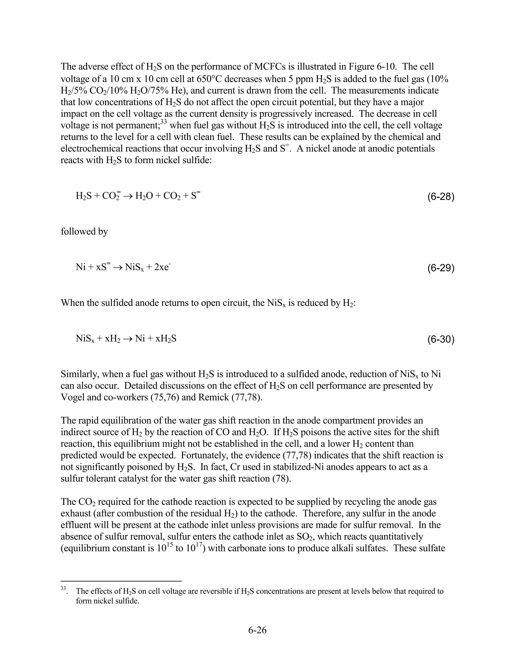 The adverse effect of H2S on the performance of MCFCs is illustrated in Figure 6-10. The cell
voltage of a 10 cm x 10 cm cell at 650 C decreases when 5 ppm H2S is added to the fuel gas (10%
H2/5% CO2/10% H2O/75% He), and current is drawn from the cell. The measurements indicate
that low concentrations of H2S do not affect the open circuit potential, but they have a major
impact on the cell voltage as the current density is progressively increased. The decrease in cell
voltage is not permanent;33 when fuel gas without H2S is introduced into the cell, the cell voltage
returns to the level for a cell with clean fuel. These results can be explained by the chemical and
electrochemical reactions that occur involving H2S and S=. A nickel anode at anodic potentials
reacts with H2S to form nickel sulfide:


             =
     H2S + CO2         H2O + CO2 + S=                                                                             (6-28)


followed by


     Ni + xS=       NiSx + 2xe-                                                                                   (6-29)


When the sulfided anode returns to open circuit, the NiSx is reduced by H2:


     NiSx + xH2        Ni + xH2S                                                                                  (6-30)


Similarly, when a fuel gas without H2S is introduced to a sulfided anode, reduction of NiSx to Ni
can also occur. Detailed discussions on the effect of H2S on cell performance are presented by
Vogel and co-workers (75,76) and Remick (77,78).

The rapid equilibration of the water gas shift reaction in the anode compartment provides an
indirect source of H2 by the reaction of CO and H2O. If H2S poisons the active sites for the shift
reaction, this equilibrium might not be established in the cell, and a lower H2 content than
predicted would be expected. Fortunately, the evidence (77,78) indicates that the shift reaction is
not significantly poisoned by H2S. In fact, Cr used in stabilized-Ni anodes appears to act as a
sulfur tolerant catalyst for the water gas shift reaction (78).

The CO2 required for the cathode reaction is expected to be supplied by recycling the anode gas
exhaust (after combustion of the residual H2) to the cathode. Therefore, any sulfur in the anode
effluent will be present at the cathode inlet unless provisions are made for sulfur removal. In the
absence of sulfur removal, sulfur enters the cathode inlet as SO2, which reacts quantitatively
(equilibrium constant is 1015 to 1017) with carbonate ions to produce alkali sulfates. These sulfate


33
  . The effects of H2S on cell voltage are reversible if H2S concentrations are present at levels below that required to
    form nickel sulfide.


                                                          6-26
 