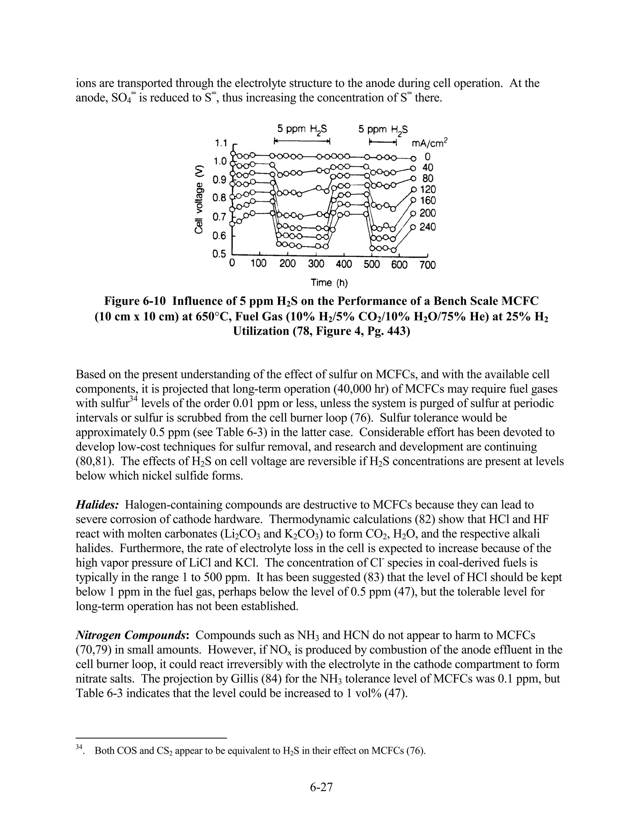 ions are transported through the electrolyte structure to the anode during cell operation. At the
anode, SO4= is reduced to S=, thus increasing the concentration of S= there.




       Figure 6-10 Influence of 5 ppm H2S on the Performance of a Bench Scale MCFC
     (10 cm x 10 cm) at 650 C, Fuel Gas (10% H2/5% CO2/10% H2O/75% He) at 25% H2
                              Utilization (78, Figure 4, Pg. 443)


Based on the present understanding of the effect of sulfur on MCFCs, and with the available cell
components, it is projected that long-term operation (40,000 hr) of MCFCs may require fuel gases
with sulfur34 levels of the order 0.01 ppm or less, unless the system is purged of sulfur at periodic
intervals or sulfur is scrubbed from the cell burner loop (76). Sulfur tolerance would be
approximately 0.5 ppm (see Table 6-3) in the latter case. Considerable effort has been devoted to
develop low-cost techniques for sulfur removal, and research and development are continuing
(80,81). The effects of H2S on cell voltage are reversible if H2S concentrations are present at levels
below which nickel sulfide forms.

Halides: Halogen-containing compounds are destructive to MCFCs because they can lead to
severe corrosion of cathode hardware. Thermodynamic calculations (82) show that HCl and HF
react with molten carbonates (Li2CO3 and K2CO3) to form CO2, H2O, and the respective alkali
halides. Furthermore, the rate of electrolyte loss in the cell is expected to increase because of the
high vapor pressure of LiCl and KCl. The concentration of Cl- species in coal-derived fuels is
typically in the range 1 to 500 ppm. It has been suggested (83) that the level of HCl should be kept
below 1 ppm in the fuel gas, perhaps below the level of 0.5 ppm (47), but the tolerable level for
long-term operation has not been established.

Nitrogen Compounds: Compounds such as NH3 and HCN do not appear to harm to MCFCs
(70,79) in small amounts. However, if NOx is produced by combustion of the anode effluent in the
cell burner loop, it could react irreversibly with the electrolyte in the cathode compartment to form
nitrate salts. The projection by Gillis (84) for the NH3 tolerance level of MCFCs was 0.1 ppm, but
Table 6-3 indicates that the level could be increased to 1 vol% (47).



34
  . Both COS and CS2 appear to be equivalent to H2S in their effect on MCFCs (76).


                                                      6-27
 