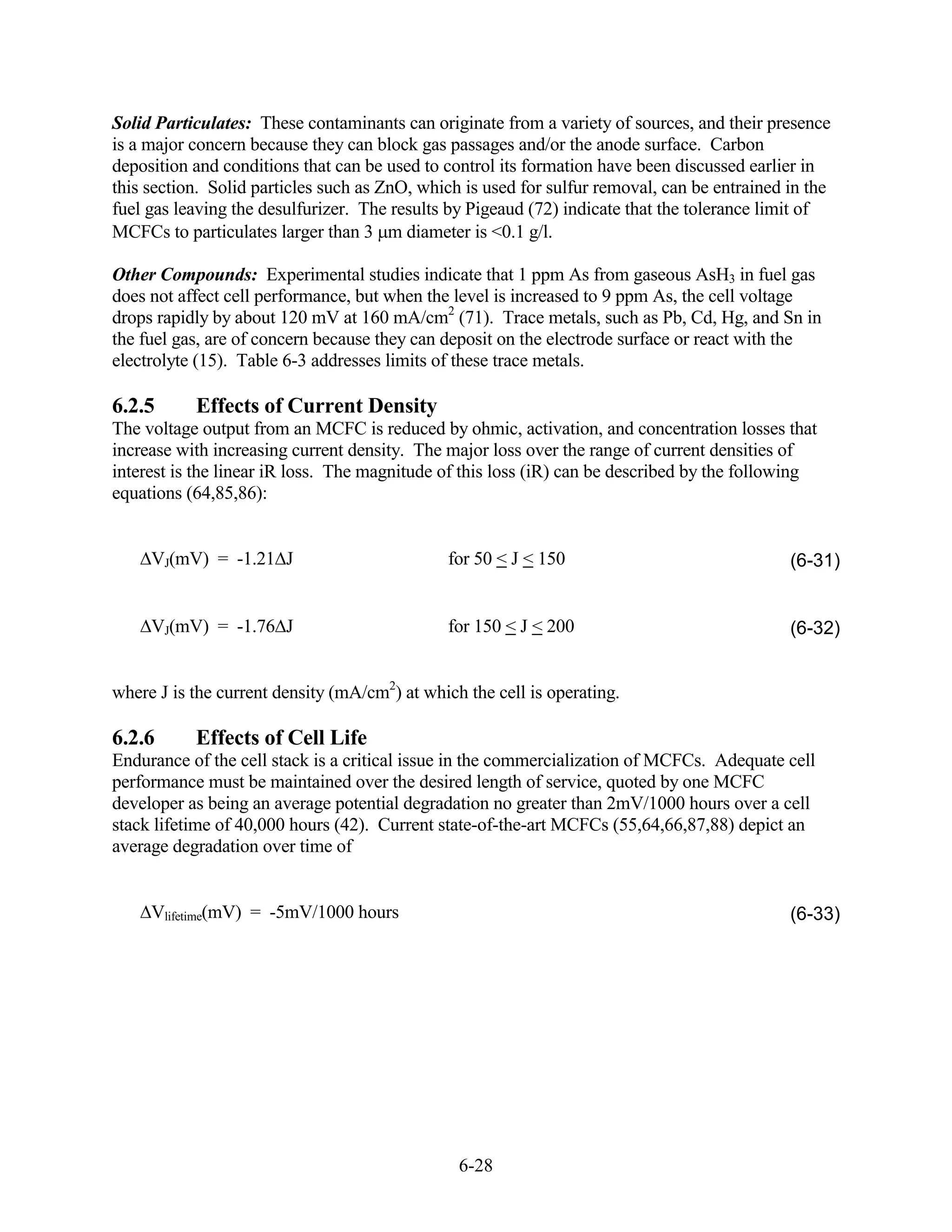 Solid Particulates: These contaminants can originate from a variety of sources, and their presence
is a major concern because they can block gas passages and/or the anode surface. Carbon
deposition and conditions that can be used to control its formation have been discussed earlier in
this section. Solid particles such as ZnO, which is used for sulfur removal, can be entrained in the
fuel gas leaving the desulfurizer. The results by Pigeaud (72) indicate that the tolerance limit of
MCFCs to particulates larger than 3 m diameter is <0.1 g/l.

Other Compounds: Experimental studies indicate that 1 ppm As from gaseous AsH3 in fuel gas
does not affect cell performance, but when the level is increased to 9 ppm As, the cell voltage
drops rapidly by about 120 mV at 160 mA/cm2 (71). Trace metals, such as Pb, Cd, Hg, and Sn in
the fuel gas, are of concern because they can deposit on the electrode surface or react with the
electrolyte (15). Table 6-3 addresses limits of these trace metals.

6.2.5      Effects of Current Density
The voltage output from an MCFC is reduced by ohmic, activation, and concentration losses that
increase with increasing current density. The major loss over the range of current densities of
interest is the linear iR loss. The magnitude of this loss (iR) can be described by the following
equations (64,85,86):


     VJ(mV) = -1.21 J                         for 50 < J < 150                                (6-31)


     VJ(mV) = -1.76 J                         for 150 < J < 200                               (6-32)


where J is the current density (mA/cm2) at which the cell is operating.

6.2.6      Effects of Cell Life
Endurance of the cell stack is a critical issue in the commercialization of MCFCs. Adequate cell
performance must be maintained over the desired length of service, quoted by one MCFC
developer as being an average potential degradation no greater than 2mV/1000 hours over a cell
stack lifetime of 40,000 hours (42). Current state-of-the-art MCFCs (55,64,66,87,88) depict an
average degradation over time of


     Vlifetime(mV) = -5mV/1000 hours                                                          (6-33)




                                                6-28
 