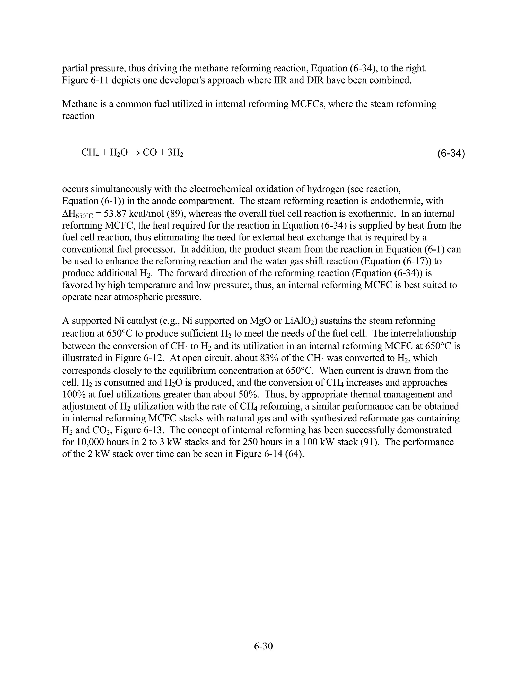 partial pressure, thus driving the methane reforming reaction, Equation (6-34), to the right.
Figure 6-11 depicts one developer's approach where IIR and DIR have been combined.

Methane is a common fuel utilized in internal reforming MCFCs, where the steam reforming
reaction


    CH4 + H2O       CO + 3H2                                                                    (6-34)


occurs simultaneously with the electrochemical oxidation of hydrogen (see reaction,
Equation (6-1)) in the anode compartment. The steam reforming reaction is endothermic, with
  H650 C = 53.87 kcal/mol (89), whereas the overall fuel cell reaction is exothermic. In an internal
reforming MCFC, the heat required for the reaction in Equation (6-34) is supplied by heat from the
fuel cell reaction, thus eliminating the need for external heat exchange that is required by a
conventional fuel processor. In addition, the product steam from the reaction in Equation (6-1) can
be used to enhance the reforming reaction and the water gas shift reaction (Equation (6-17)) to
produce additional H2. The forward direction of the reforming reaction (Equation (6-34)) is
favored by high temperature and low pressure;, thus, an internal reforming MCFC is best suited to
operate near atmospheric pressure.

A supported Ni catalyst (e.g., Ni supported on MgO or LiAlO2) sustains the steam reforming
reaction at 650 C to produce sufficient H2 to meet the needs of the fuel cell. The interrelationship
between the conversion of CH4 to H2 and its utilization in an internal reforming MCFC at 650 C is
illustrated in Figure 6-12. At open circuit, about 83% of the CH4 was converted to H2, which
corresponds closely to the equilibrium concentration at 650 C. When current is drawn from the
cell, H2 is consumed and H2O is produced, and the conversion of CH4 increases and approaches
100% at fuel utilizations greater than about 50%. Thus, by appropriate thermal management and
adjustment of H2 utilization with the rate of CH4 reforming, a similar performance can be obtained
in internal reforming MCFC stacks with natural gas and with synthesized reformate gas containing
H2 and CO2, Figure 6-13. The concept of internal reforming has been successfully demonstrated
for 10,000 hours in 2 to 3 kW stacks and for 250 hours in a 100 kW stack (91). The performance
of the 2 kW stack over time can be seen in Figure 6-14 (64).




                                                6-30
 