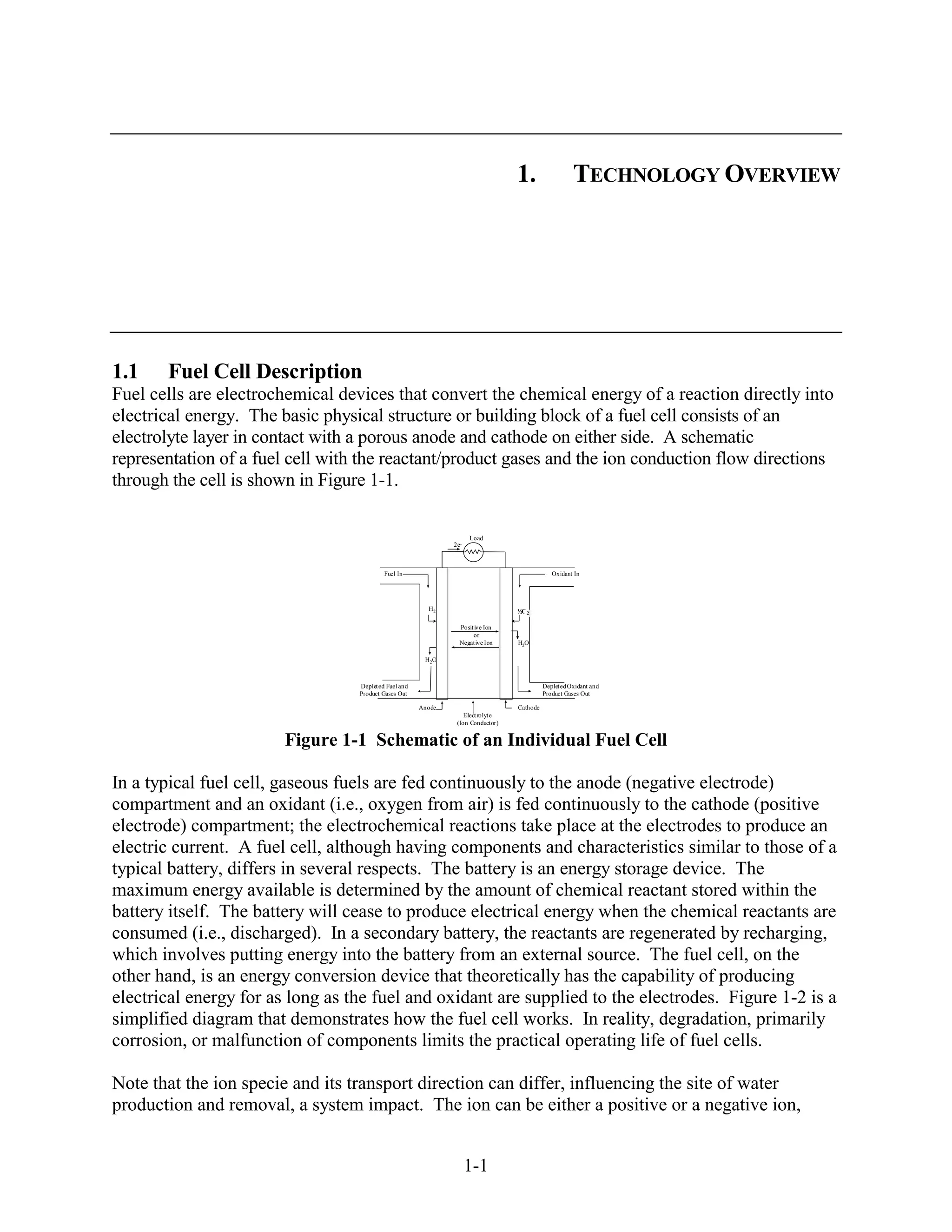 1.                   TECHNOLOGY OVERVIEW




1.1    Fuel Cell Description
Fuel cells are electrochemical devices that convert the chemical energy of a reaction directly into
electrical energy. The basic physical structure or building block of a fuel cell consists of an
electrolyte layer in contact with a porous anode and cathode on either side. A schematic
representation of a fuel cell with the reactant/product gases and the ion conduction flow directions
through the cell is shown in Figure 1-1.

                                                                     Load
                                                               2e-



                                           Fuel In                                              Oxidant In




                                                         H2                        ½O 2

                                                                 Posit ive Ion
                                                                      or
                                                                 Negative Ion      H2O

                                                        H2O



                                  Deplet ed Fuel and                                         Deplet ed Oxidant and
                                  Product Gases Out                                          Product Gases Out

                                                       Anode                       Cathode
                                                                   Elect rolyt e
                                                                (Ion Conductor)


                        Figure 1-1 Schematic of an Individual Fuel Cell

In a typical fuel cell, gaseous fuels are fed continuously to the anode (negative electrode)
compartment and an oxidant (i.e., oxygen from air) is fed continuously to the cathode (positive
electrode) compartment; the electrochemical reactions take place at the electrodes to produce an
electric current. A fuel cell, although having components and characteristics similar to those of a
typical battery, differs in several respects. The battery is an energy storage device. The
maximum energy available is determined by the amount of chemical reactant stored within the
battery itself. The battery will cease to produce electrical energy when the chemical reactants are
consumed (i.e., discharged). In a secondary battery, the reactants are regenerated by recharging,
which involves putting energy into the battery from an external source. The fuel cell, on the
other hand, is an energy conversion device that theoretically has the capability of producing
electrical energy for as long as the fuel and oxidant are supplied to the electrodes. Figure 1-2 is a
simplified diagram that demonstrates how the fuel cell works. In reality, degradation, primarily
corrosion, or malfunction of components limits the practical operating life of fuel cells.

Note that the ion specie and its transport direction can differ, influencing the site of water
production and removal, a system impact. The ion can be either a positive or a negative ion,


                                                                     1-1
 