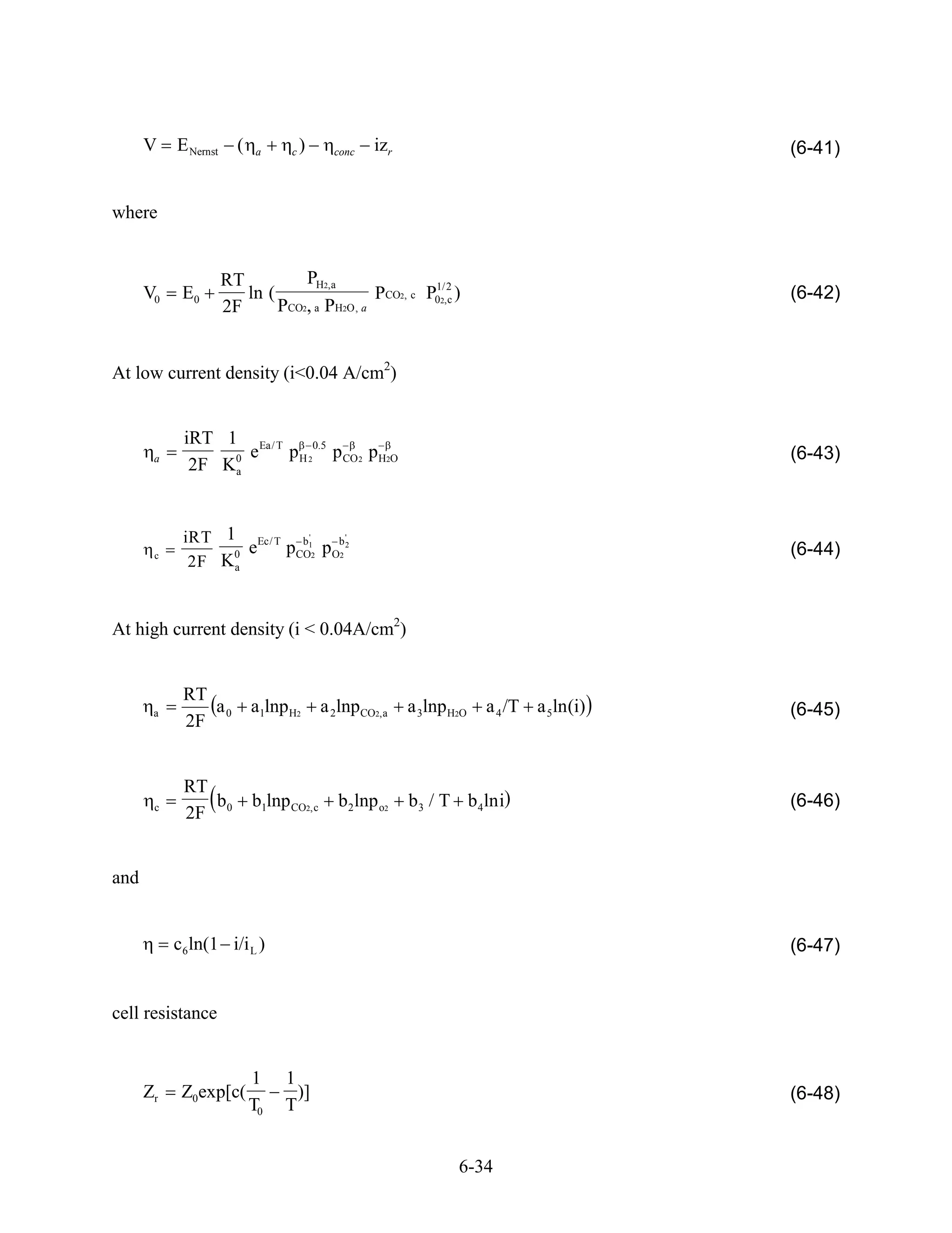 V    E Nernst     (    a    c   )     conc   izr                                   (6-41)


where


                      RT           PH2,a                 1/ 2
      V0    E0           ln (                   PCO2, c P02,c )                          (6-42)
                      2F      P CO2, a PH2O , a




At low current density (i<0.04 A/cm2)


            iRT 1 Ea/ T
                   e    p H 20.5 p CO 2 pH2O                                             (6-43)
       a
             2F K0
                 a




            iRT 1 Ec/ T b1'      '

       c         0 e   pCO2 p Ob 2
                               2                                                         (6-44)
             2F K a



At high current density (i < 0.04A/cm2)


            RT
       a       a0           a1lnp H2      a 2lnpCO2, a   a 3lnp H2O   a 4 /T a 5ln (i)   (6-45)
            2F


            RT
       c       b            b1lnp CO2,c      b2 lnp o2   b3 / T b4 lni                   (6-46)
            2F 0


and


           c6ln(1 i/i L )                                                                (6-47)


cell resistance


                            1    1
      Zr    Z0exp[c(               )]                                                    (6-48)
                            T0   T


                                                                 6-34
 