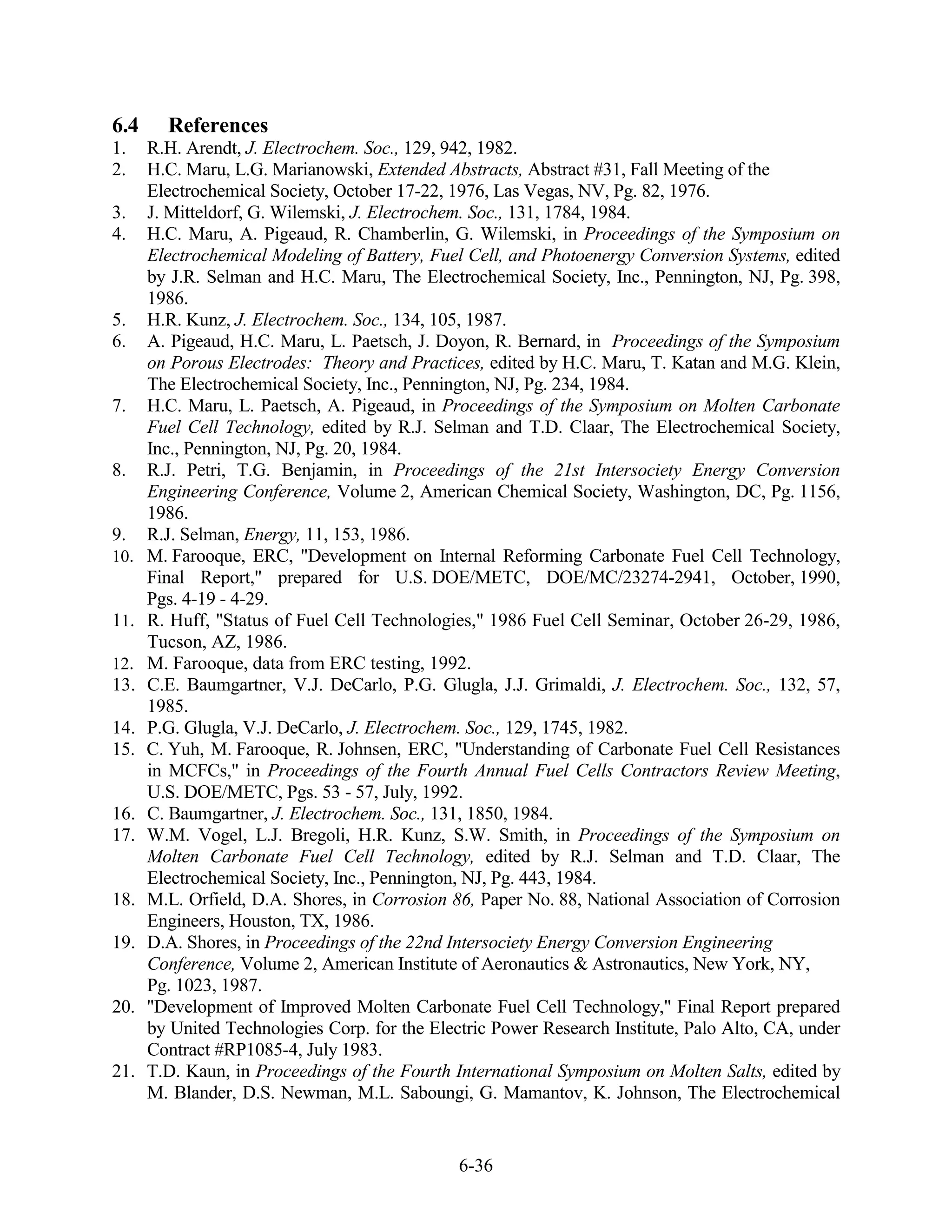 6.4     References
1.    R.H. Arendt, J. Electrochem. Soc., 129, 942, 1982.
2.    H.C. Maru, L.G. Marianowski, Extended Abstracts, Abstract #31, Fall Meeting of the
      Electrochemical Society, October 17-22, 1976, Las Vegas, NV, Pg. 82, 1976.
3.    J. Mitteldorf, G. Wilemski, J. Electrochem. Soc., 131, 1784, 1984.
4.    H.C. Maru, A. Pigeaud, R. Chamberlin, G. Wilemski, in Proceedings of the Symposium on
      Electrochemical Modeling of Battery, Fuel Cell, and Photoenergy Conversion Systems, edited
      by J.R. Selman and H.C. Maru, The Electrochemical Society, Inc., Pennington, NJ, Pg. 398,
      1986.
5.    H.R. Kunz, J. Electrochem. Soc., 134, 105, 1987.
6.    A. Pigeaud, H.C. Maru, L. Paetsch, J. Doyon, R. Bernard, in Proceedings of the Symposium
      on Porous Electrodes: Theory and Practices, edited by H.C. Maru, T. Katan and M.G. Klein,
      The Electrochemical Society, Inc., Pennington, NJ, Pg. 234, 1984.
7.    H.C. Maru, L. Paetsch, A. Pigeaud, in Proceedings of the Symposium on Molten Carbonate
      Fuel Cell Technology, edited by R.J. Selman and T.D. Claar, The Electrochemical Society,
      Inc., Pennington, NJ, Pg. 20, 1984.
8.    R.J. Petri, T.G. Benjamin, in Proceedings of the 21st Intersociety Energy Conversion
      Engineering Conference, Volume 2, American Chemical Society, Washington, DC, Pg. 1156,
      1986.
9.    R.J. Selman, Energy, 11, 153, 1986.
10.   M. Farooque, ERC, "Development on Internal Reforming Carbonate Fuel Cell Technology,
      Final Report," prepared for U.S. DOE/METC, DOE/MC/23274-2941, October, 1990,
      Pgs. 4-19 - 4-29.
11.   R. Huff, "Status of Fuel Cell Technologies," 1986 Fuel Cell Seminar, October 26-29, 1986,
      Tucson, AZ, 1986.
12.   M. Farooque, data from ERC testing, 1992.
13.   C.E. Baumgartner, V.J. DeCarlo, P.G. Glugla, J.J. Grimaldi, J. Electrochem. Soc., 132, 57,
      1985.
14.   P.G. Glugla, V.J. DeCarlo, J. Electrochem. Soc., 129, 1745, 1982.
15.   C. Yuh, M. Farooque, R. Johnsen, ERC, "Understanding of Carbonate Fuel Cell Resistances
      in MCFCs," in Proceedings of the Fourth Annual Fuel Cells Contractors Review Meeting,
      U.S. DOE/METC, Pgs. 53 - 57, July, 1992.
16.   C. Baumgartner, J. Electrochem. Soc., 131, 1850, 1984.
17.   W.M. Vogel, L.J. Bregoli, H.R. Kunz, S.W. Smith, in Proceedings of the Symposium on
      Molten Carbonate Fuel Cell Technology, edited by R.J. Selman and T.D. Claar, The
      Electrochemical Society, Inc., Pennington, NJ, Pg. 443, 1984.
18.   M.L. Orfield, D.A. Shores, in Corrosion 86, Paper No. 88, National Association of Corrosion
      Engineers, Houston, TX, 1986.
19.   D.A. Shores, in Proceedings of the 22nd Intersociety Energy Conversion Engineering
      Conference, Volume 2, American Institute of Aeronautics & Astronautics, New York, NY,
      Pg. 1023, 1987.
20.   "Development of Improved Molten Carbonate Fuel Cell Technology," Final Report prepared
      by United Technologies Corp. for the Electric Power Research Institute, Palo Alto, CA, under
      Contract #RP1085-4, July 1983.
21.   T.D. Kaun, in Proceedings of the Fourth International Symposium on Molten Salts, edited by
      M. Blander, D.S. Newman, M.L. Saboungi, G. Mamantov, K. Johnson, The Electrochemical


                                               6-36
 