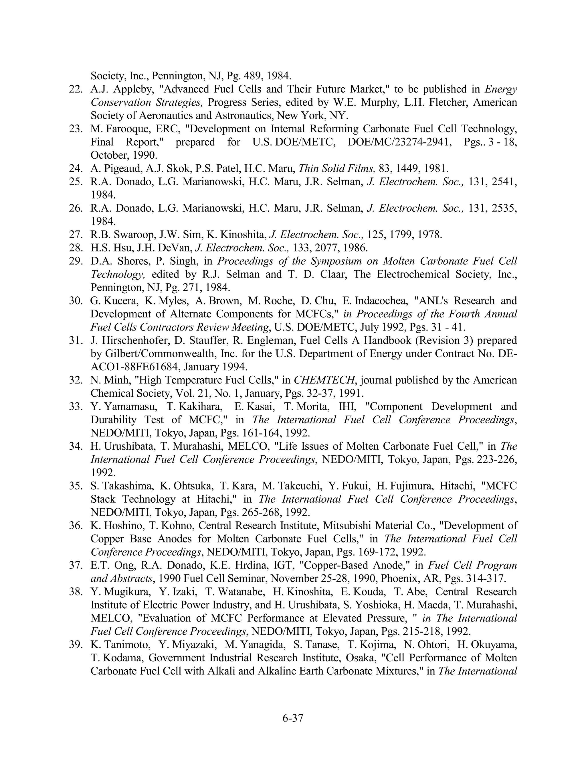 Society, Inc., Pennington, NJ, Pg. 489, 1984.
22.   A.J. Appleby, "Advanced Fuel Cells and Their Future Market," to be published in Energy
      Conservation Strategies, Progress Series, edited by W.E. Murphy, L.H. Fletcher, American
      Society of Aeronautics and Astronautics, New York, NY.
23.   M. Farooque, ERC, "Development on Internal Reforming Carbonate Fuel Cell Technology,
      Final Report," prepared for U.S. DOE/METC, DOE/MC/23274-2941, Pgs.. 3 - 18,
      October, 1990.
24.   A. Pigeaud, A.J. Skok, P.S. Patel, H.C. Maru, Thin Solid Films, 83, 1449, 1981.
25.   R.A. Donado, L.G. Marianowski, H.C. Maru, J.R. Selman, J. Electrochem. Soc., 131, 2541,
      1984.
26.   R.A. Donado, L.G. Marianowski, H.C. Maru, J.R. Selman, J. Electrochem. Soc., 131, 2535,
      1984.
27.   R.B. Swaroop, J.W. Sim, K. Kinoshita, J. Electrochem. Soc., 125, 1799, 1978.
28.   H.S. Hsu, J.H. DeVan, J. Electrochem. Soc., 133, 2077, 1986.
29.   D.A. Shores, P. Singh, in Proceedings of the Symposium on Molten Carbonate Fuel Cell
      Technology, edited by R.J. Selman and T. D. Claar, The Electrochemical Society, Inc.,
      Pennington, NJ, Pg. 271, 1984.
30.   G. Kucera, K. Myles, A. Brown, M. Roche, D. Chu, E. Indacochea, "ANL's Research and
      Development of Alternate Components for MCFCs," in Proceedings of the Fourth Annual
      Fuel Cells Contractors Review Meeting, U.S. DOE/METC, July 1992, Pgs. 31 - 41.
31.   J. Hirschenhofer, D. Stauffer, R. Engleman, Fuel Cells A Handbook (Revision 3) prepared
      by Gilbert/Commonwealth, Inc. for the U.S. Department of Energy under Contract No. DE-
      ACO1-88FE61684, January 1994.
32.   N. Minh, "High Temperature Fuel Cells," in CHEMTECH, journal published by the American
      Chemical Society, Vol. 21, No. 1, January, Pgs. 32-37, 1991.
33.   Y. Yamamasu, T. Kakihara, E. Kasai, T. Morita, IHI, "Component Development and
      Durability Test of MCFC," in The International Fuel Cell Conference Proceedings,
      NEDO/MITI, Tokyo, Japan, Pgs. 161-164, 1992.
34.   H. Urushibata, T. Murahashi, MELCO, "Life Issues of Molten Carbonate Fuel Cell," in The
      International Fuel Cell Conference Proceedings, NEDO/MITI, Tokyo, Japan, Pgs. 223-226,
      1992.
35.   S. Takashima, K. Ohtsuka, T. Kara, M. Takeuchi, Y. Fukui, H. Fujimura, Hitachi, "MCFC
      Stack Technology at Hitachi," in The International Fuel Cell Conference Proceedings,
      NEDO/MITI, Tokyo, Japan, Pgs. 265-268, 1992.
36.   K. Hoshino, T. Kohno, Central Research Institute, Mitsubishi Material Co., "Development of
      Copper Base Anodes for Molten Carbonate Fuel Cells," in The International Fuel Cell
      Conference Proceedings, NEDO/MITI, Tokyo, Japan, Pgs. 169-172, 1992.
37.   E.T. Ong, R.A. Donado, K.E. Hrdina, IGT, "Copper-Based Anode," in Fuel Cell Program
      and Abstracts, 1990 Fuel Cell Seminar, November 25-28, 1990, Phoenix, AR, Pgs. 314-317.
38.   Y. Mugikura, Y. Izaki, T. Watanabe, H. Kinoshita, E. Kouda, T. Abe, Central Research
      Institute of Electric Power Industry, and H. Urushibata, S. Yoshioka, H. Maeda, T. Murahashi,
      MELCO, "Evaluation of MCFC Performance at Elevated Pressure, " in The International
      Fuel Cell Conference Proceedings, NEDO/MITI, Tokyo, Japan, Pgs. 215-218, 1992.
39.   K. Tanimoto, Y. Miyazaki, M. Yanagida, S. Tanase, T. Kojima, N. Ohtori, H. Okuyama,
      T. Kodama, Government Industrial Research Institute, Osaka, "Cell Performance of Molten
      Carbonate Fuel Cell with Alkali and Alkaline Earth Carbonate Mixtures," in The International



                                               6-37
 