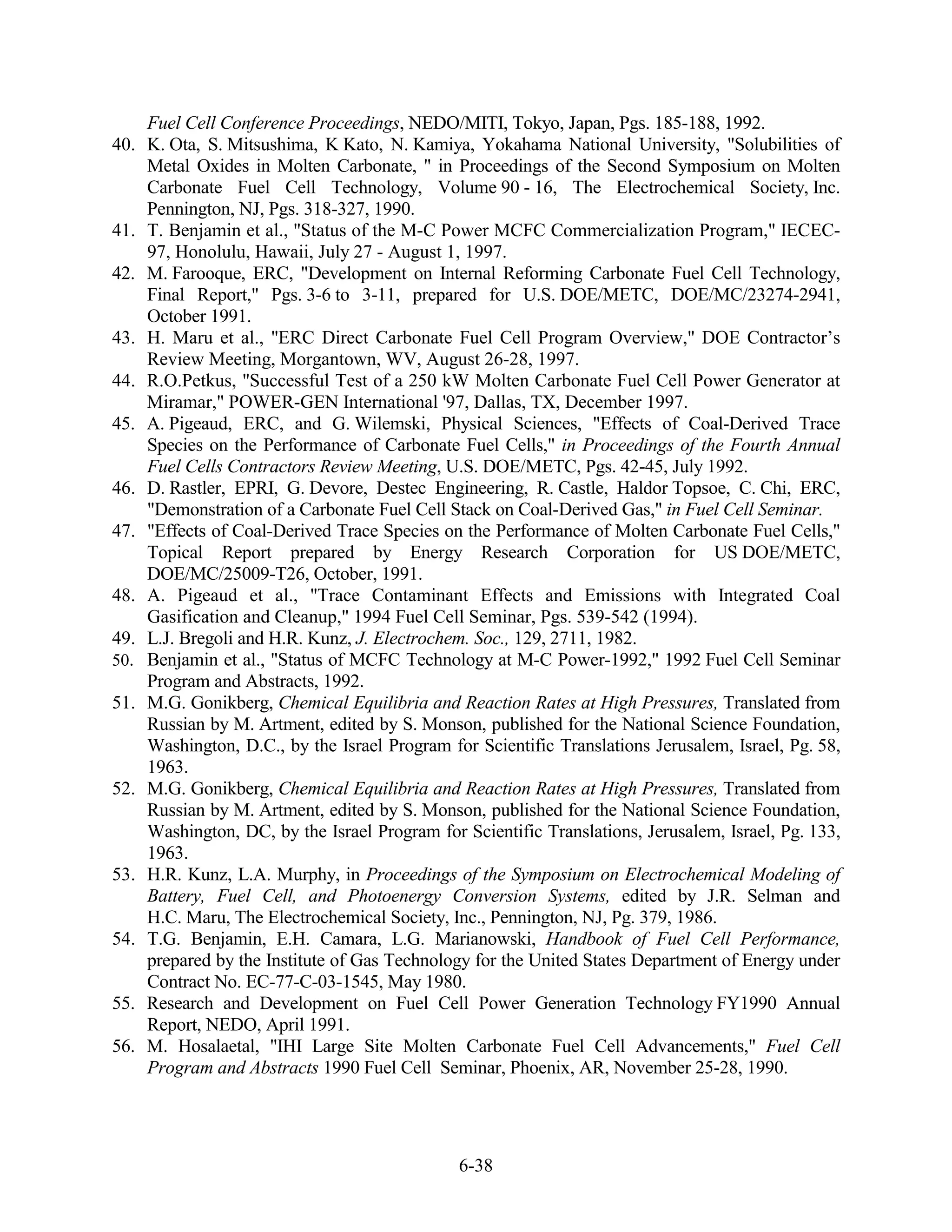 Fuel Cell Conference Proceedings, NEDO/MITI, Tokyo, Japan, Pgs. 185-188, 1992.
40.   K. Ota, S. Mitsushima, K Kato, N. Kamiya, Yokahama National University, "Solubilities of
      Metal Oxides in Molten Carbonate, " in Proceedings of the Second Symposium on Molten
      Carbonate Fuel Cell Technology, Volume 90 - 16, The Electrochemical Society, Inc.
      Pennington, NJ, Pgs. 318-327, 1990.
41.   T. Benjamin et al., "Status of the M-C Power MCFC Commercialization Program," IECEC-
      97, Honolulu, Hawaii, July 27 - August 1, 1997.
42.   M. Farooque, ERC, "Development on Internal Reforming Carbonate Fuel Cell Technology,
      Final Report," Pgs. 3-6 to 3-11, prepared for U.S. DOE/METC, DOE/MC/23274-2941,
      October 1991.
43.   H. Maru et al., "ERC Direct Carbonate Fuel Cell Program Overview," DOE Contractor’s
      Review Meeting, Morgantown, WV, August 26-28, 1997.
44.   R.O.Petkus, "Successful Test of a 250 kW Molten Carbonate Fuel Cell Power Generator at
      Miramar," POWER-GEN International '97, Dallas, TX, December 1997.
45.   A. Pigeaud, ERC, and G. Wilemski, Physical Sciences, "Effects of Coal-Derived Trace
      Species on the Performance of Carbonate Fuel Cells," in Proceedings of the Fourth Annual
      Fuel Cells Contractors Review Meeting, U.S. DOE/METC, Pgs. 42-45, July 1992.
46.   D. Rastler, EPRI, G. Devore, Destec Engineering, R. Castle, Haldor Topsoe, C. Chi, ERC,
      "Demonstration of a Carbonate Fuel Cell Stack on Coal-Derived Gas," in Fuel Cell Seminar.
47.   "Effects of Coal-Derived Trace Species on the Performance of Molten Carbonate Fuel Cells,"
      Topical Report prepared by Energy Research Corporation for US DOE/METC,
      DOE/MC/25009-T26, October, 1991.
48.   A. Pigeaud et al., "Trace Contaminant Effects and Emissions with Integrated Coal
      Gasification and Cleanup," 1994 Fuel Cell Seminar, Pgs. 539-542 (1994).
49.   L.J. Bregoli and H.R. Kunz, J. Electrochem. Soc., 129, 2711, 1982.
50.   Benjamin et al., "Status of MCFC Technology at M-C Power-1992," 1992 Fuel Cell Seminar
      Program and Abstracts, 1992.
51.   M.G. Gonikberg, Chemical Equilibria and Reaction Rates at High Pressures, Translated from
      Russian by M. Artment, edited by S. Monson, published for the National Science Foundation,
      Washington, D.C., by the Israel Program for Scientific Translations Jerusalem, Israel, Pg. 58,
      1963.
52.   M.G. Gonikberg, Chemical Equilibria and Reaction Rates at High Pressures, Translated from
      Russian by M. Artment, edited by S. Monson, published for the National Science Foundation,
      Washington, DC, by the Israel Program for Scientific Translations, Jerusalem, Israel, Pg. 133,
      1963.
53.   H.R. Kunz, L.A. Murphy, in Proceedings of the Symposium on Electrochemical Modeling of
      Battery, Fuel Cell, and Photoenergy Conversion Systems, edited by J.R. Selman and
      H.C. Maru, The Electrochemical Society, Inc., Pennington, NJ, Pg. 379, 1986.
54.   T.G. Benjamin, E.H. Camara, L.G. Marianowski, Handbook of Fuel Cell Performance,
      prepared by the Institute of Gas Technology for the United States Department of Energy under
      Contract No. EC-77-C-03-1545, May 1980.
55.   Research and Development on Fuel Cell Power Generation Technology FY1990 Annual
      Report, NEDO, April 1991.
56.   M. Hosalaetal, "IHI Large Site Molten Carbonate Fuel Cell Advancements," Fuel Cell
      Program and Abstracts 1990 Fuel Cell Seminar, Phoenix, AR, November 25-28, 1990.




                                                6-38
 