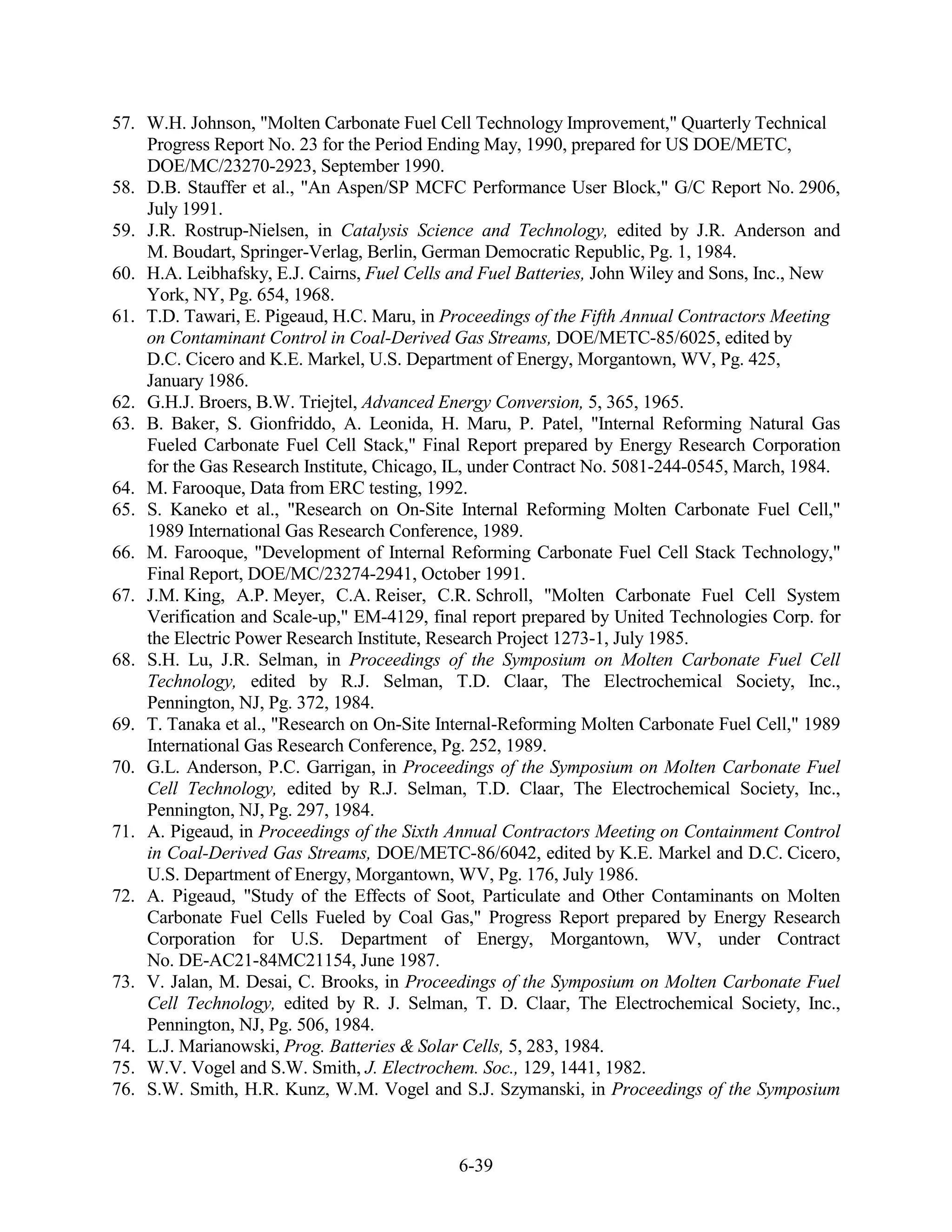 57. W.H. Johnson, "Molten Carbonate Fuel Cell Technology Improvement," Quarterly Technical
    Progress Report No. 23 for the Period Ending May, 1990, prepared for US DOE/METC,
    DOE/MC/23270-2923, September 1990.
58. D.B. Stauffer et al., "An Aspen/SP MCFC Performance User Block," G/C Report No. 2906,
    July 1991.
59. J.R. Rostrup-Nielsen, in Catalysis Science and Technology, edited by J.R. Anderson and
    M. Boudart, Springer-Verlag, Berlin, German Democratic Republic, Pg. 1, 1984.
60. H.A. Leibhafsky, E.J. Cairns, Fuel Cells and Fuel Batteries, John Wiley and Sons, Inc., New
    York, NY, Pg. 654, 1968.
61. T.D. Tawari, E. Pigeaud, H.C. Maru, in Proceedings of the Fifth Annual Contractors Meeting
    on Contaminant Control in Coal-Derived Gas Streams, DOE/METC-85/6025, edited by
    D.C. Cicero and K.E. Markel, U.S. Department of Energy, Morgantown, WV, Pg. 425,
    January 1986.
62. G.H.J. Broers, B.W. Triejtel, Advanced Energy Conversion, 5, 365, 1965.
63. B. Baker, S. Gionfriddo, A. Leonida, H. Maru, P. Patel, "Internal Reforming Natural Gas
    Fueled Carbonate Fuel Cell Stack," Final Report prepared by Energy Research Corporation
    for the Gas Research Institute, Chicago, IL, under Contract No. 5081-244-0545, March, 1984.
64. M. Farooque, Data from ERC testing, 1992.
65. S. Kaneko et al., "Research on On-Site Internal Reforming Molten Carbonate Fuel Cell,"
    1989 International Gas Research Conference, 1989.
66. M. Farooque, "Development of Internal Reforming Carbonate Fuel Cell Stack Technology,"
    Final Report, DOE/MC/23274-2941, October 1991.
67. J.M. King, A.P. Meyer, C.A. Reiser, C.R. Schroll, "Molten Carbonate Fuel Cell System
    Verification and Scale-up," EM-4129, final report prepared by United Technologies Corp. for
    the Electric Power Research Institute, Research Project 1273-1, July 1985.
68. S.H. Lu, J.R. Selman, in Proceedings of the Symposium on Molten Carbonate Fuel Cell
    Technology, edited by R.J. Selman, T.D. Claar, The Electrochemical Society, Inc.,
    Pennington, NJ, Pg. 372, 1984.
69. T. Tanaka et al., "Research on On-Site Internal-Reforming Molten Carbonate Fuel Cell," 1989
    International Gas Research Conference, Pg. 252, 1989.
70. G.L. Anderson, P.C. Garrigan, in Proceedings of the Symposium on Molten Carbonate Fuel
    Cell Technology, edited by R.J. Selman, T.D. Claar, The Electrochemical Society, Inc.,
    Pennington, NJ, Pg. 297, 1984.
71. A. Pigeaud, in Proceedings of the Sixth Annual Contractors Meeting on Containment Control
    in Coal-Derived Gas Streams, DOE/METC-86/6042, edited by K.E. Markel and D.C. Cicero,
    U.S. Department of Energy, Morgantown, WV, Pg. 176, July 1986.
72. A. Pigeaud, "Study of the Effects of Soot, Particulate and Other Contaminants on Molten
    Carbonate Fuel Cells Fueled by Coal Gas," Progress Report prepared by Energy Research
    Corporation for U.S. Department of Energy, Morgantown, WV, under Contract
    No. DE-AC21-84MC21154, June 1987.
73. V. Jalan, M. Desai, C. Brooks, in Proceedings of the Symposium on Molten Carbonate Fuel
    Cell Technology, edited by R. J. Selman, T. D. Claar, The Electrochemical Society, Inc.,
    Pennington, NJ, Pg. 506, 1984.
74. L.J. Marianowski, Prog. Batteries & Solar Cells, 5, 283, 1984.
75. W.V. Vogel and S.W. Smith, J. Electrochem. Soc., 129, 1441, 1982.
76. S.W. Smith, H.R. Kunz, W.M. Vogel and S.J. Szymanski, in Proceedings of the Symposium



                                             6-39
 