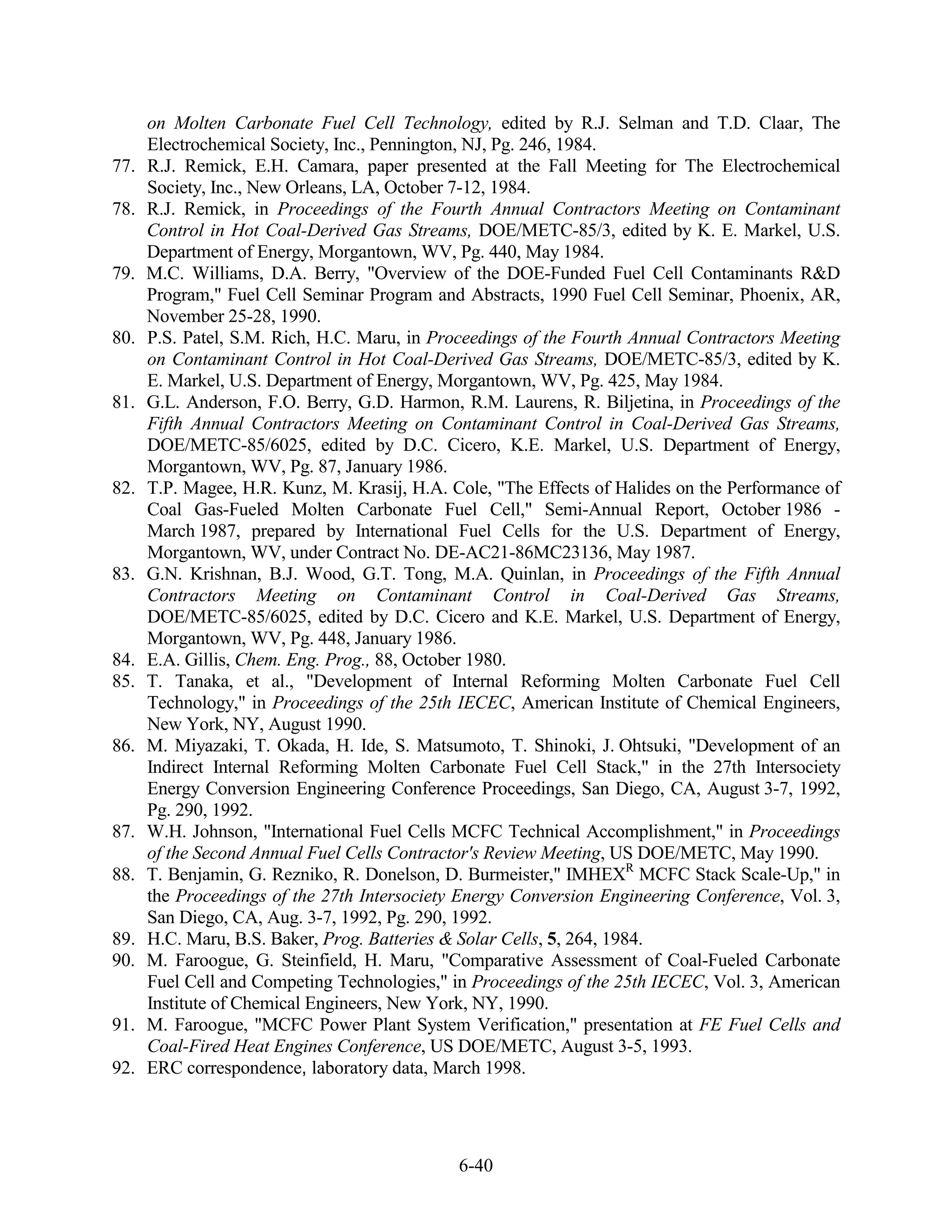 on Molten Carbonate Fuel Cell Technology, edited by R.J. Selman and T.D. Claar, The
      Electrochemical Society, Inc., Pennington, NJ, Pg. 246, 1984.
77.   R.J. Remick, E.H. Camara, paper presented at the Fall Meeting for The Electrochemical
      Society, Inc., New Orleans, LA, October 7-12, 1984.
78.   R.J. Remick, in Proceedings of the Fourth Annual Contractors Meeting on Contaminant
      Control in Hot Coal-Derived Gas Streams, DOE/METC-85/3, edited by K. E. Markel, U.S.
      Department of Energy, Morgantown, WV, Pg. 440, May 1984.
79.   M.C. Williams, D.A. Berry, "Overview of the DOE-Funded Fuel Cell Contaminants R&D
      Program," Fuel Cell Seminar Program and Abstracts, 1990 Fuel Cell Seminar, Phoenix, AR,
      November 25-28, 1990.
80.   P.S. Patel, S.M. Rich, H.C. Maru, in Proceedings of the Fourth Annual Contractors Meeting
      on Contaminant Control in Hot Coal-Derived Gas Streams, DOE/METC-85/3, edited by K.
      E. Markel, U.S. Department of Energy, Morgantown, WV, Pg. 425, May 1984.
81.   G.L. Anderson, F.O. Berry, G.D. Harmon, R.M. Laurens, R. Biljetina, in Proceedings of the
      Fifth Annual Contractors Meeting on Contaminant Control in Coal-Derived Gas Streams,
      DOE/METC-85/6025, edited by D.C. Cicero, K.E. Markel, U.S. Department of Energy,
      Morgantown, WV, Pg. 87, January 1986.
82.   T.P. Magee, H.R. Kunz, M. Krasij, H.A. Cole, "The Effects of Halides on the Performance of
      Coal Gas-Fueled Molten Carbonate Fuel Cell," Semi-Annual Report, October 1986 -
      March 1987, prepared by International Fuel Cells for the U.S. Department of Energy,
      Morgantown, WV, under Contract No. DE-AC21-86MC23136, May 1987.
83.   G.N. Krishnan, B.J. Wood, G.T. Tong, M.A. Quinlan, in Proceedings of the Fifth Annual
      Contractors Meeting on Contaminant Control in Coal-Derived Gas Streams,
      DOE/METC-85/6025, edited by D.C. Cicero and K.E. Markel, U.S. Department of Energy,
      Morgantown, WV, Pg. 448, January 1986.
84.   E.A. Gillis, Chem. Eng. Prog., 88, October 1980.
85.   T. Tanaka, et al., "Development of Internal Reforming Molten Carbonate Fuel Cell
      Technology," in Proceedings of the 25th IECEC, American Institute of Chemical Engineers,
      New York, NY, August 1990.
86.   M. Miyazaki, T. Okada, H. Ide, S. Matsumoto, T. Shinoki, J. Ohtsuki, "Development of an
      Indirect Internal Reforming Molten Carbonate Fuel Cell Stack," in the 27th Intersociety
      Energy Conversion Engineering Conference Proceedings, San Diego, CA, August 3-7, 1992,
      Pg. 290, 1992.
87.   W.H. Johnson, "International Fuel Cells MCFC Technical Accomplishment," in Proceedings
      of the Second Annual Fuel Cells Contractor's Review Meeting, US DOE/METC, May 1990.
88.   T. Benjamin, G. Rezniko, R. Donelson, D. Burmeister," IMHEXR MCFC Stack Scale-Up," in
      the Proceedings of the 27th Intersociety Energy Conversion Engineering Conference, Vol. 3,
      San Diego, CA, Aug. 3-7, 1992, Pg. 290, 1992.
89.   H.C. Maru, B.S. Baker, Prog. Batteries & Solar Cells, 5, 264, 1984.
90.   M. Faroogue, G. Steinfield, H. Maru, "Comparative Assessment of Coal-Fueled Carbonate
      Fuel Cell and Competing Technologies," in Proceedings of the 25th IECEC, Vol. 3, American
      Institute of Chemical Engineers, New York, NY, 1990.
91.   M. Faroogue, "MCFC Power Plant System Verification," presentation at FE Fuel Cells and
      Coal-Fired Heat Engines Conference, US DOE/METC, August 3-5, 1993.
92.   ERC correspondence, laboratory data, March 1998.




                                              6-40
 