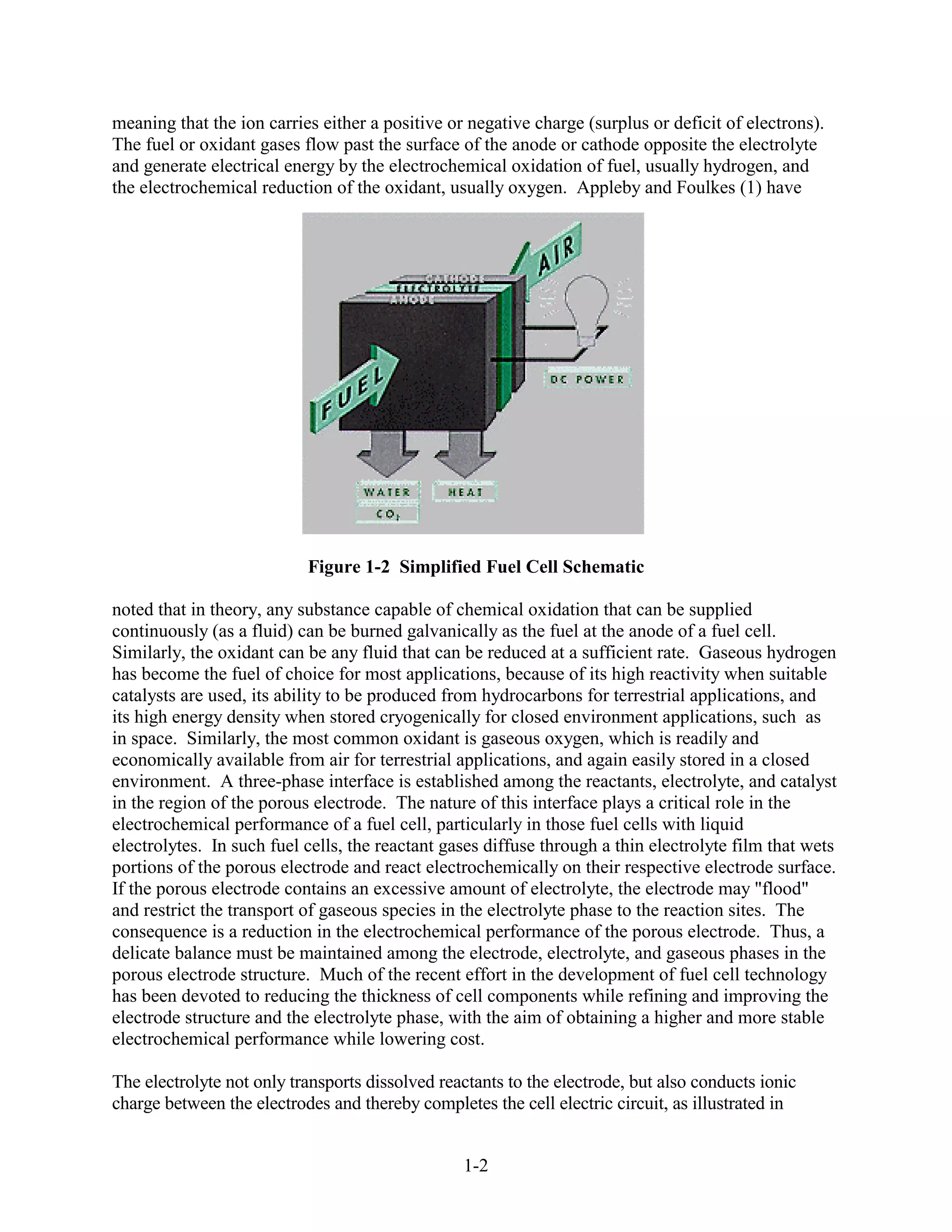 meaning that the ion carries either a positive or negative charge (surplus or deficit of electrons).
The fuel or oxidant gases flow past the surface of the anode or cathode opposite the electrolyte
and generate electrical energy by the electrochemical oxidation of fuel, usually hydrogen, and
the electrochemical reduction of the oxidant, usually oxygen. Appleby and Foulkes (1) have




                           Figure 1-2 Simplified Fuel Cell Schematic

noted that in theory, any substance capable of chemical oxidation that can be supplied
continuously (as a fluid) can be burned galvanically as the fuel at the anode of a fuel cell.
Similarly, the oxidant can be any fluid that can be reduced at a sufficient rate. Gaseous hydrogen
has become the fuel of choice for most applications, because of its high reactivity when suitable
catalysts are used, its ability to be produced from hydrocarbons for terrestrial applications, and
its high energy density when stored cryogenically for closed environment applications, such as
in space. Similarly, the most common oxidant is gaseous oxygen, which is readily and
economically available from air for terrestrial applications, and again easily stored in a closed
environment. A three-phase interface is established among the reactants, electrolyte, and catalyst
in the region of the porous electrode. The nature of this interface plays a critical role in the
electrochemical performance of a fuel cell, particularly in those fuel cells with liquid
electrolytes. In such fuel cells, the reactant gases diffuse through a thin electrolyte film that wets
portions of the porous electrode and react electrochemically on their respective electrode surface.
If the porous electrode contains an excessive amount of electrolyte, the electrode may "flood"
and restrict the transport of gaseous species in the electrolyte phase to the reaction sites. The
consequence is a reduction in the electrochemical performance of the porous electrode. Thus, a
delicate balance must be maintained among the electrode, electrolyte, and gaseous phases in the
porous electrode structure. Much of the recent effort in the development of fuel cell technology
has been devoted to reducing the thickness of cell components while refining and improving the
electrode structure and the electrolyte phase, with the aim of obtaining a higher and more stable
electrochemical performance while lowering cost.

The electrolyte not only transports dissolved reactants to the electrode, but also conducts ionic
charge between the electrodes and thereby completes the cell electric circuit, as illustrated in


                                                 1-2
 