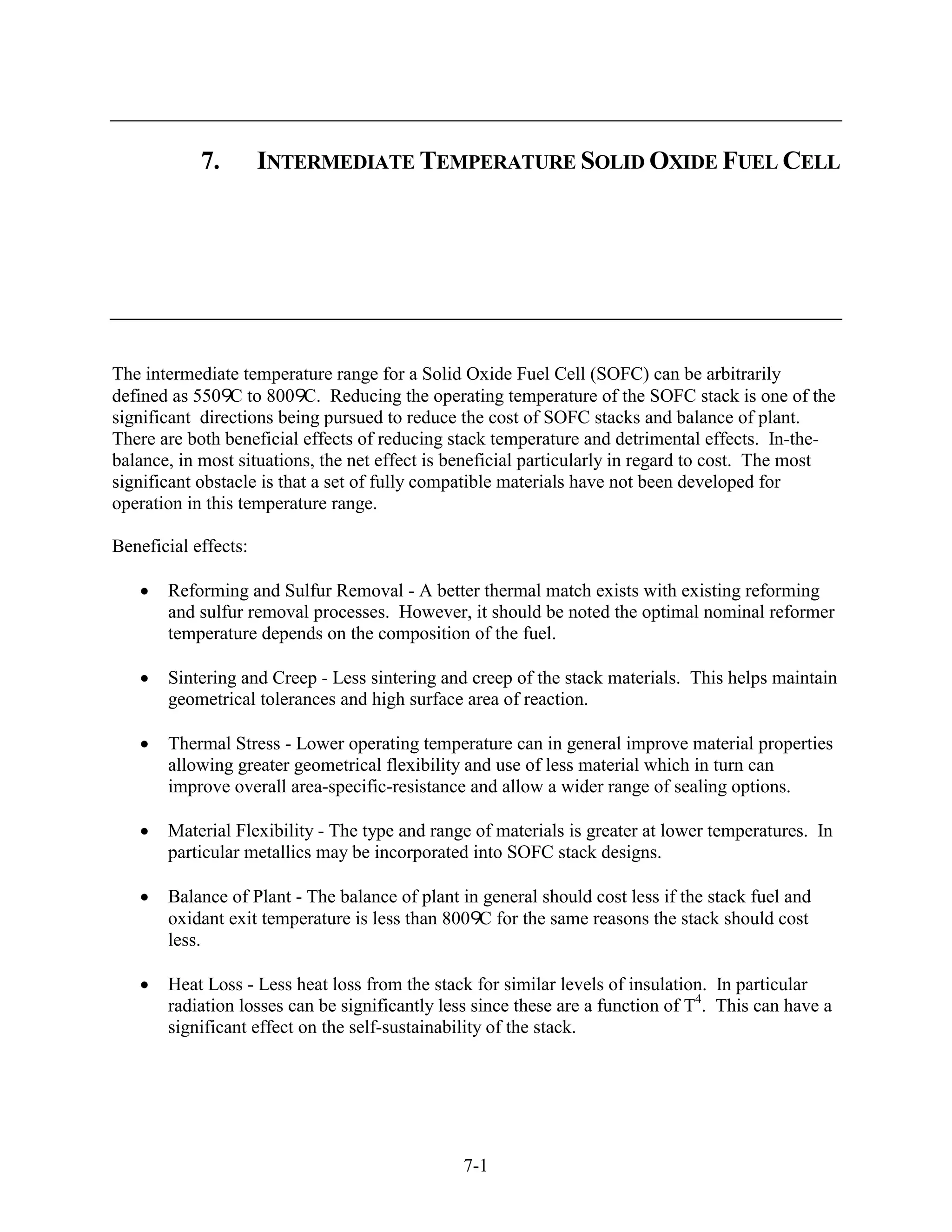 7.        INTERMEDIATE TEMPERATURE SOLID OXIDE FUEL CELL




The intermediate temperature range for a Solid Oxide Fuel Cell (SOFC) can be arbitrarily
defined as 550 C to 800 C. Reducing the operating temperature of the SOFC stack is one of the
significant directions being pursued to reduce the cost of SOFC stacks and balance of plant.
There are both beneficial effects of reducing stack temperature and detrimental effects. In-the-
balance, in most situations, the net effect is beneficial particularly in regard to cost. The most
significant obstacle is that a set of fully compatible materials have not been developed for
operation in this temperature range.

Beneficial effects:

       Reforming and Sulfur Removal - A better thermal match exists with existing reforming
       and sulfur removal processes. However, it should be noted the optimal nominal reformer
       temperature depends on the composition of the fuel.

       Sintering and Creep - Less sintering and creep of the stack materials. This helps maintain
       geometrical tolerances and high surface area of reaction.

       Thermal Stress - Lower operating temperature can in general improve material properties
       allowing greater geometrical flexibility and use of less material which in turn can
       improve overall area-specific-resistance and allow a wider range of sealing options.

       Material Flexibility - The type and range of materials is greater at lower temperatures. In
       particular metallics may be incorporated into SOFC stack designs.

       Balance of Plant - The balance of plant in general should cost less if the stack fuel and
       oxidant exit temperature is less than 800 C for the same reasons the stack should cost
       less.

       Heat Loss - Less heat loss from the stack for similar levels of insulation. In particular
       radiation losses can be significantly less since these are a function of T4. This can have a
       significant effect on the self-sustainability of the stack.




                                               7-1
 