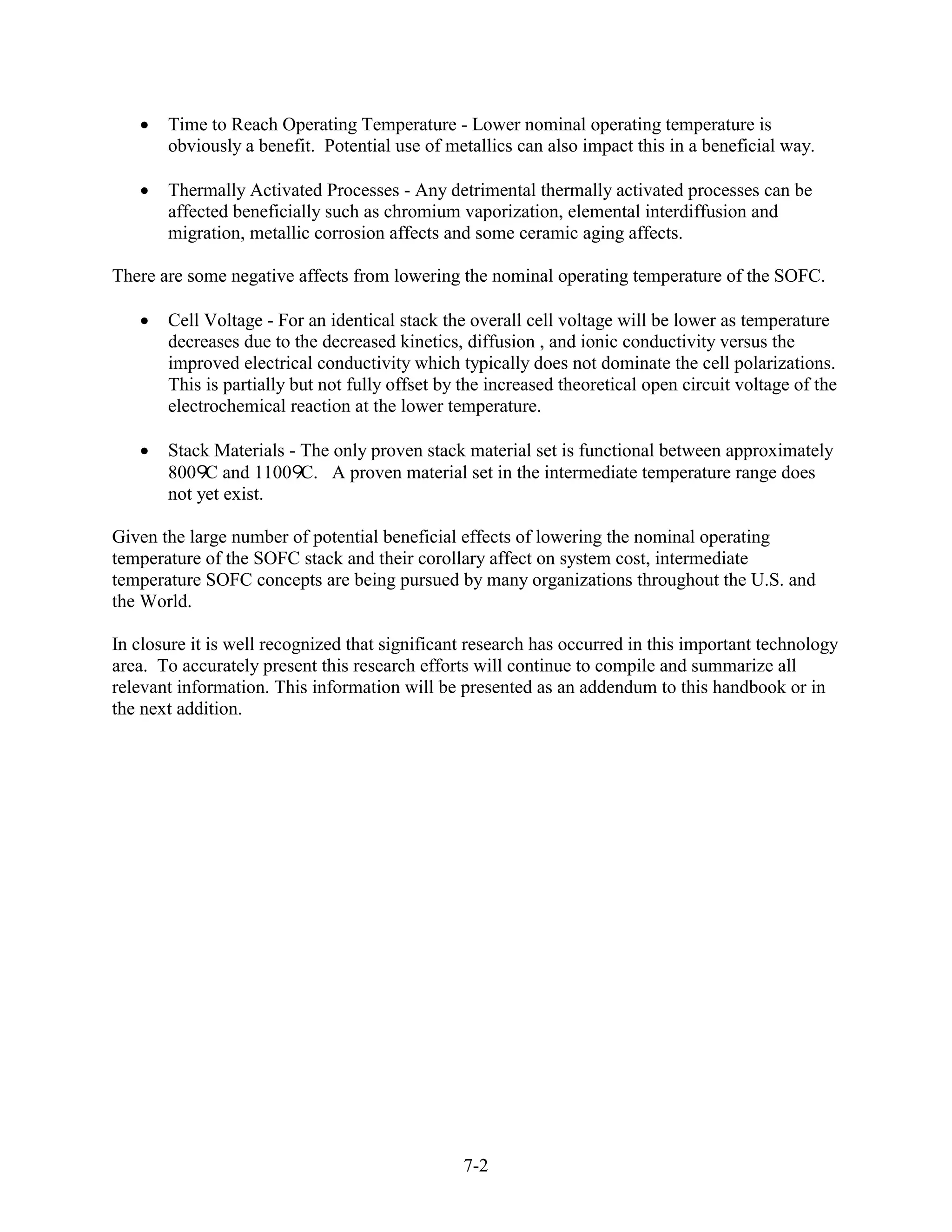 Time to Reach Operating Temperature - Lower nominal operating temperature is
       obviously a benefit. Potential use of metallics can also impact this in a beneficial way.

       Thermally Activated Processes - Any detrimental thermally activated processes can be
       affected beneficially such as chromium vaporization, elemental interdiffusion and
       migration, metallic corrosion affects and some ceramic aging affects.

There are some negative affects from lowering the nominal operating temperature of the SOFC.

       Cell Voltage - For an identical stack the overall cell voltage will be lower as temperature
       decreases due to the decreased kinetics, diffusion , and ionic conductivity versus the
       improved electrical conductivity which typically does not dominate the cell polarizations.
       This is partially but not fully offset by the increased theoretical open circuit voltage of the
       electrochemical reaction at the lower temperature.

       Stack Materials - The only proven stack material set is functional between approximately
       800 C and 1100 C. A proven material set in the intermediate temperature range does
       not yet exist.

Given the large number of potential beneficial effects of lowering the nominal operating
temperature of the SOFC stack and their corollary affect on system cost, intermediate
temperature SOFC concepts are being pursued by many organizations throughout the U.S. and
the World.

In closure it is well recognized that significant research has occurred in this important technology
area. To accurately present this research efforts will continue to compile and summarize all
relevant information. This information will be presented as an addendum to this handbook or in
the next addition.




                                                7-2
 
