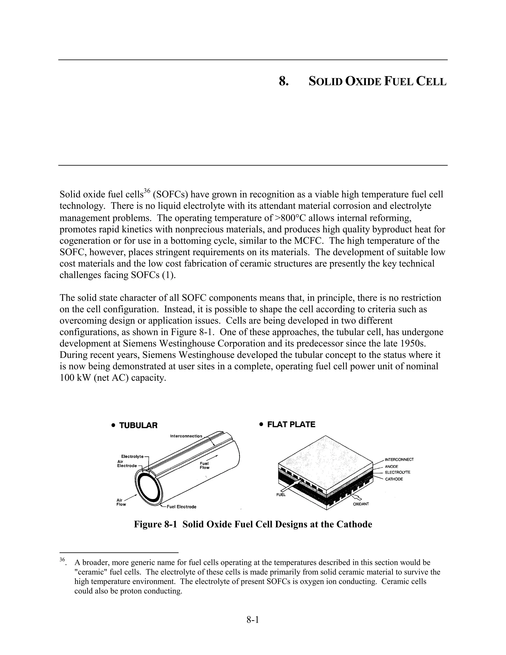 8.       SOLID OXIDE FUEL CELL




Solid oxide fuel cells36 (SOFCs) have grown in recognition as a viable high temperature fuel cell
technology. There is no liquid electrolyte with its attendant material corrosion and electrolyte
management problems. The operating temperature of >800 C allows internal reforming,
promotes rapid kinetics with nonprecious materials, and produces high quality byproduct heat for
cogeneration or for use in a bottoming cycle, similar to the MCFC. The high temperature of the
SOFC, however, places stringent requirements on its materials. The development of suitable low
cost materials and the low cost fabrication of ceramic structures are presently the key technical
challenges facing SOFCs (1).

The solid state character of all SOFC components means that, in principle, there is no restriction
on the cell configuration. Instead, it is possible to shape the cell according to criteria such as
overcoming design or application issues. Cells are being developed in two different
configurations, as shown in Figure 8-1. One of these approaches, the tubular cell, has undergone
development at Siemens Westinghouse Corporation and its predecessor since the late 1950s.
During recent years, Siemens Westinghouse developed the tubular concept to the status where it
is now being demonstrated at user sites in a complete, operating fuel cell power unit of nominal
100 kW (net AC) capacity.




                       Figure 8-1 Solid Oxide Fuel Cell Designs at the Cathode


36
  . A broader, more generic name for fuel cells operating at the temperatures described in this section would be
    "ceramic" fuel cells. The electrolyte of these cells is made primarily from solid ceramic material to survive the
    high temperature environment. The electrolyte of present SOFCs is oxygen ion conducting. Ceramic cells
    could also be proton conducting.


                                                         8-1
 