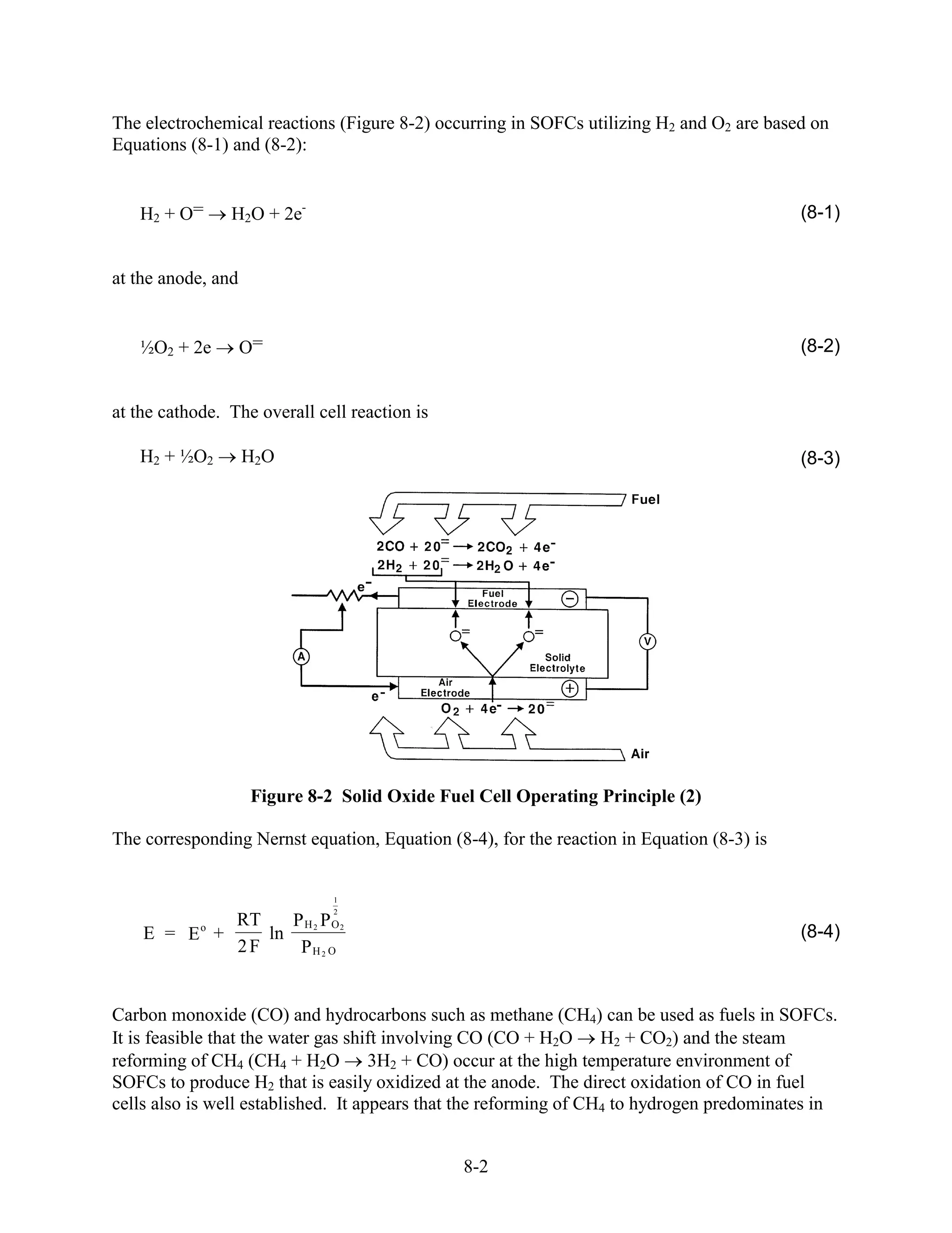 The electrochemical reactions (Figure 8-2) occurring in SOFCs utilizing H2 and O2 are based on
Equations (8-1) and (8-2):


   H2 + O=      H2O + 2e-                                                                  (8-1)


at the anode, and


   ½O2 + 2e         O=                                                                     (8-2)


at the cathode. The overall cell reaction is

   H2 + ½O2         H2O                                                                    (8-3)




                    Figure 8-2 Solid Oxide Fuel Cell Operating Principle (2)

The corresponding Nernst equation, Equation (8-4), for the reaction in Equation (8-3) is


                              1
                              2
            RT
            o     P H 2 PO2
    E = E +    ln                                                                          (8-4)
            2F     PH 2 O


Carbon monoxide (CO) and hydrocarbons such as methane (CH4) can be used as fuels in SOFCs.
It is feasible that the water gas shift involving CO (CO + H2O H2 + CO2) and the steam
reforming of CH4 (CH4 + H2O 3H2 + CO) occur at the high temperature environment of
SOFCs to produce H2 that is easily oxidized at the anode. The direct oxidation of CO in fuel
cells also is well established. It appears that the reforming of CH4 to hydrogen predominates in


                                               8-2
 