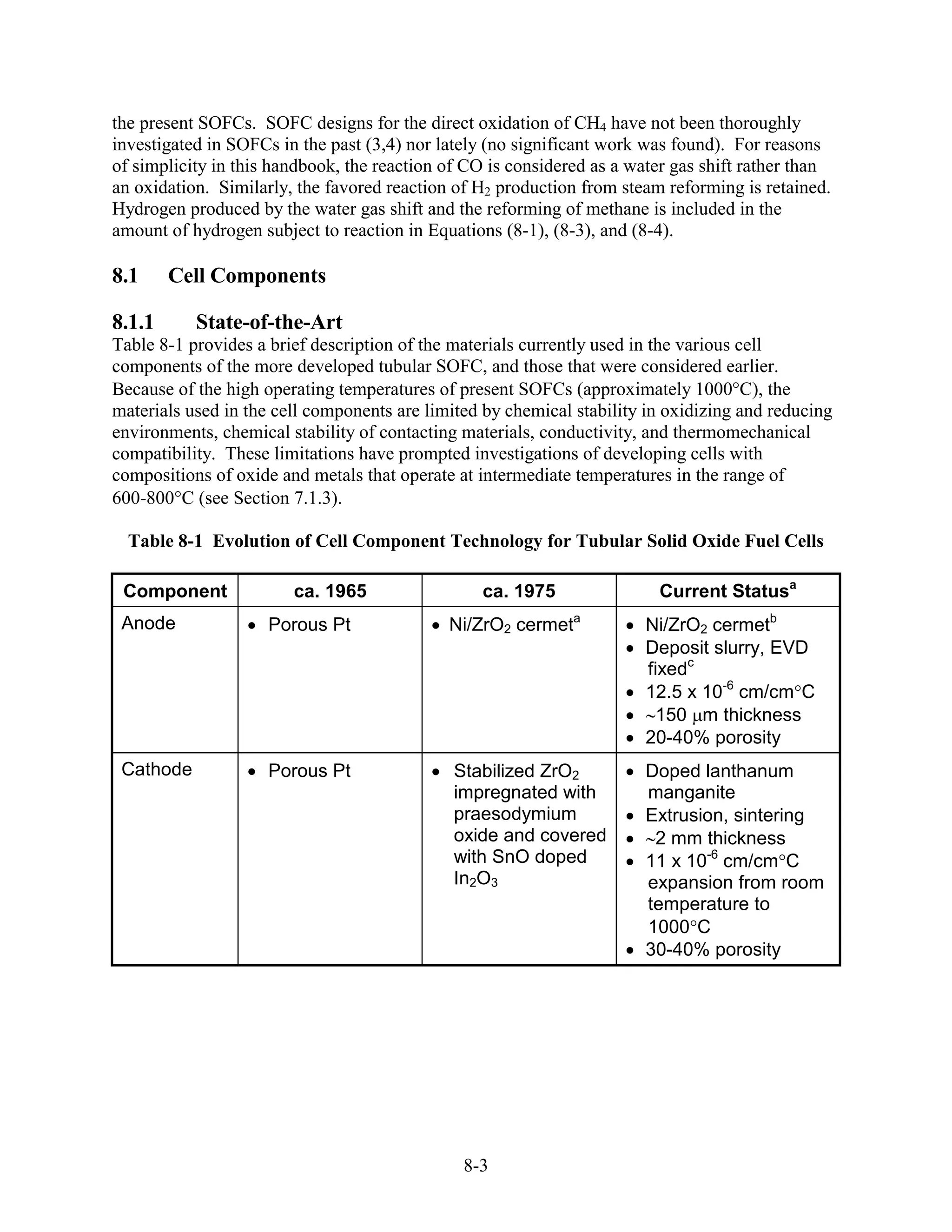 the present SOFCs. SOFC designs for the direct oxidation of CH4 have not been thoroughly
investigated in SOFCs in the past (3,4) nor lately (no significant work was found). For reasons
of simplicity in this handbook, the reaction of CO is considered as a water gas shift rather than
an oxidation. Similarly, the favored reaction of H2 production from steam reforming is retained.
Hydrogen produced by the water gas shift and the reforming of methane is included in the
amount of hydrogen subject to reaction in Equations (8-1), (8-3), and (8-4).

8.1     Cell Components

8.1.1      State-of-the-Art
Table 8-1 provides a brief description of the materials currently used in the various cell
components of the more developed tubular SOFC, and those that were considered earlier.
Because of the high operating temperatures of present SOFCs (approximately 1000 C), the
materials used in the cell components are limited by chemical stability in oxidizing and reducing
environments, chemical stability of contacting materials, conductivity, and thermomechanical
compatibility. These limitations have prompted investigations of developing cells with
compositions of oxide and metals that operate at intermediate temperatures in the range of
600-800 C (see Section 7.1.3).

  Table 8-1 Evolution of Cell Component Technology for Tubular Solid Oxide Fuel Cells

 Component              ca. 1965                  ca. 1975               Current Statusa
 Anode               Porous Pt               Ni/ZrO2 cermeta           Ni/ZrO2 cermetb
                                                                       Deposit slurry, EVD
                                                                       fixedc
                                                                       12.5 x 10-6 cm/cm C
                                                                        150 m thickness
                                                                       20-40% porosity
 Cathode             Porous Pt                Stabilized ZrO2          Doped lanthanum
                                              impregnated with         manganite
                                              praesodymium             Extrusion, sintering
                                              oxide and covered         2 mm thickness
                                              with SnO doped           11 x 10-6 cm/cm C
                                              In2O3                    expansion from room
                                                                       temperature to
                                                                       1000 C
                                                                       30-40% porosity




                                               8-3
 