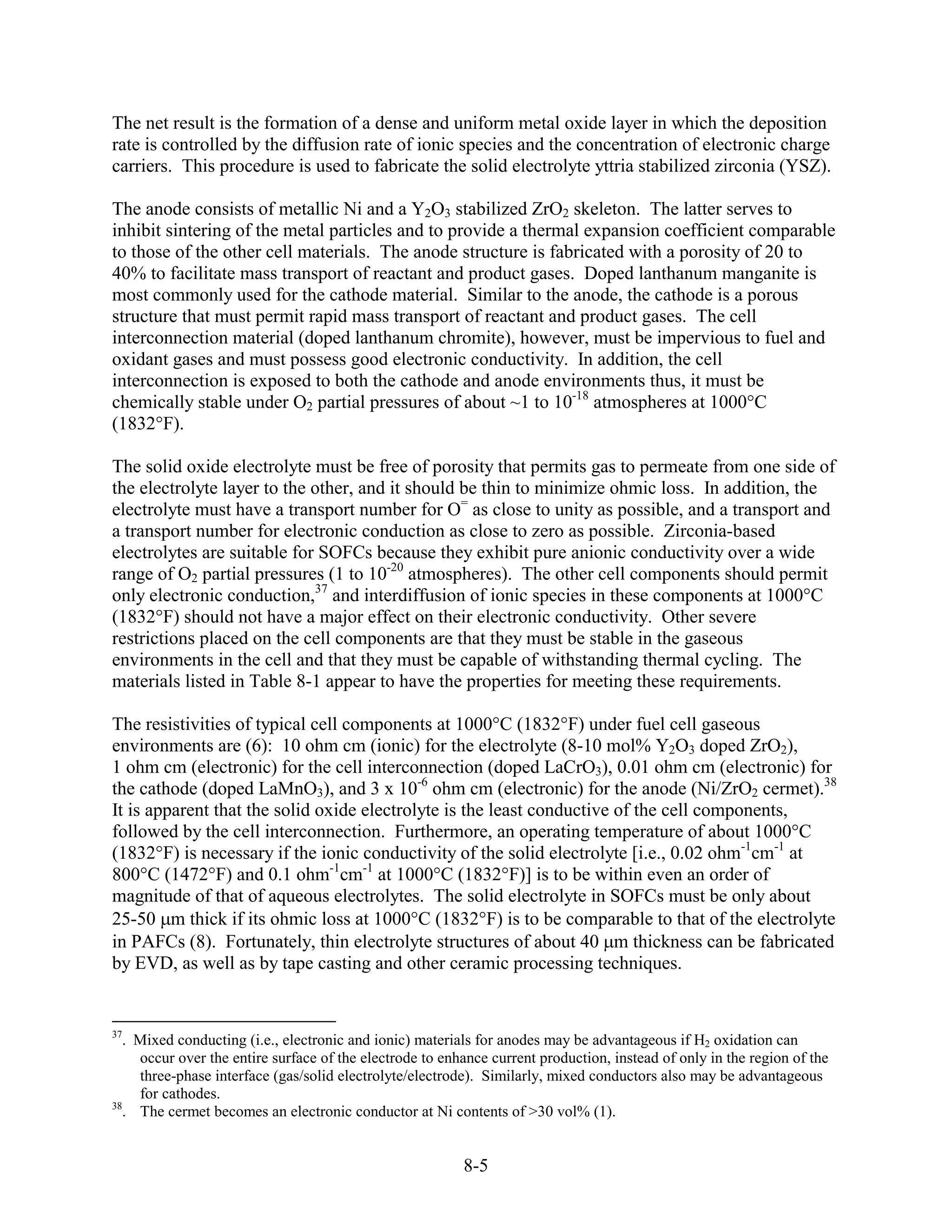 The net result is the formation of a dense and uniform metal oxide layer in which the deposition
rate is controlled by the diffusion rate of ionic species and the concentration of electronic charge
carriers. This procedure is used to fabricate the solid electrolyte yttria stabilized zirconia (YSZ).

The anode consists of metallic Ni and a Y2O3 stabilized ZrO2 skeleton. The latter serves to
inhibit sintering of the metal particles and to provide a thermal expansion coefficient comparable
to those of the other cell materials. The anode structure is fabricated with a porosity of 20 to
40% to facilitate mass transport of reactant and product gases. Doped lanthanum manganite is
most commonly used for the cathode material. Similar to the anode, the cathode is a porous
structure that must permit rapid mass transport of reactant and product gases. The cell
interconnection material (doped lanthanum chromite), however, must be impervious to fuel and
oxidant gases and must possess good electronic conductivity. In addition, the cell
interconnection is exposed to both the cathode and anode environments thus, it must be
chemically stable under O2 partial pressures of about ~1 to 10-18 atmospheres at 1000°C
(1832°F).

The solid oxide electrolyte must be free of porosity that permits gas to permeate from one side of
the electrolyte layer to the other, and it should be thin to minimize ohmic loss. In addition, the
electrolyte must have a transport number for O= as close to unity as possible, and a transport and
a transport number for electronic conduction as close to zero as possible. Zirconia-based
electrolytes are suitable for SOFCs because they exhibit pure anionic conductivity over a wide
range of O2 partial pressures (1 to 10-20 atmospheres). The other cell components should permit
only electronic conduction,37 and interdiffusion of ionic species in these components at 1000°C
(1832°F) should not have a major effect on their electronic conductivity. Other severe
restrictions placed on the cell components are that they must be stable in the gaseous
environments in the cell and that they must be capable of withstanding thermal cycling. The
materials listed in Table 8-1 appear to have the properties for meeting these requirements.

The resistivities of typical cell components at 1000°C (1832°F) under fuel cell gaseous
environments are (6): 10 ohm cm (ionic) for the electrolyte (8-10 mol% Y2O3 doped ZrO2),
1 ohm cm (electronic) for the cell interconnection (doped LaCrO3), 0.01 ohm cm (electronic) for
the cathode (doped LaMnO3), and 3 x 10-6 ohm cm (electronic) for the anode (Ni/ZrO2 cermet).38
It is apparent that the solid oxide electrolyte is the least conductive of the cell components,
followed by the cell interconnection. Furthermore, an operating temperature of about 1000°C
(1832°F) is necessary if the ionic conductivity of the solid electrolyte [i.e., 0.02 ohm-1cm-1 at
800°C (1472°F) and 0.1 ohm-1cm-1 at 1000°C (1832°F)] is to be within even an order of
magnitude of that of aqueous electrolytes. The solid electrolyte in SOFCs must be only about
25-50 m thick if its ohmic loss at 1000°C (1832°F) is to be comparable to that of the electrolyte
in PAFCs (8). Fortunately, thin electrolyte structures of about 40 m thickness can be fabricated
by EVD, as well as by tape casting and other ceramic processing techniques.


37
   . Mixed conducting (i.e., electronic and ionic) materials for anodes may be advantageous if H2 oxidation can
     occur over the entire surface of the electrode to enhance current production, instead of only in the region of the
     three-phase interface (gas/solid electrolyte/electrode). Similarly, mixed conductors also may be advantageous
     for cathodes.
38
   . The cermet becomes an electronic conductor at Ni contents of >30 vol% (1).


                                                          8-5
 