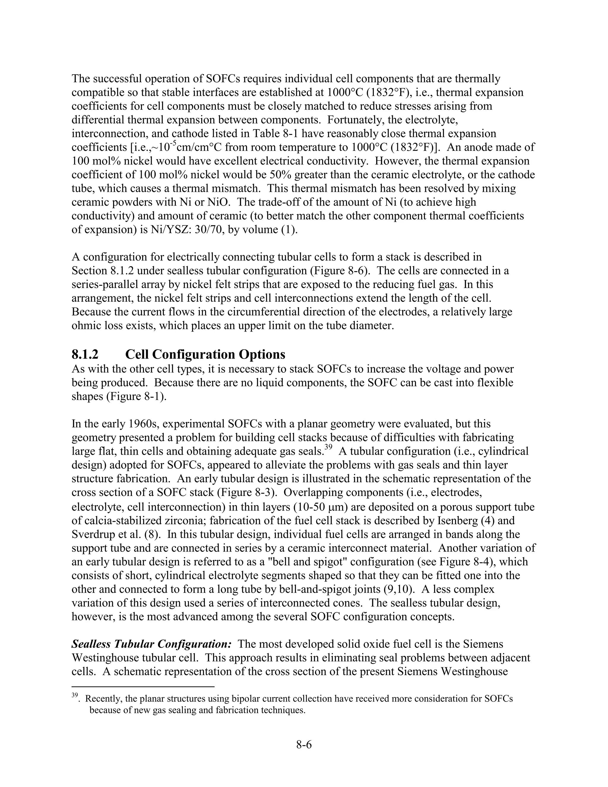 The successful operation of SOFCs requires individual cell components that are thermally
compatible so that stable interfaces are established at 1000°C (1832°F), i.e., thermal expansion
coefficients for cell components must be closely matched to reduce stresses arising from
differential thermal expansion between components. Fortunately, the electrolyte,
interconnection, and cathode listed in Table 8-1 have reasonably close thermal expansion
coefficients [i.e.,~10-5cm/cm°C from room temperature to 1000°C (1832°F)]. An anode made of
100 mol% nickel would have excellent electrical conductivity. However, the thermal expansion
coefficient of 100 mol% nickel would be 50% greater than the ceramic electrolyte, or the cathode
tube, which causes a thermal mismatch. This thermal mismatch has been resolved by mixing
ceramic powders with Ni or NiO. The trade-off of the amount of Ni (to achieve high
conductivity) and amount of ceramic (to better match the other component thermal coefficients
of expansion) is Ni/YSZ: 30/70, by volume (1).

A configuration for electrically connecting tubular cells to form a stack is described in
Section 8.1.2 under sealless tubular configuration (Figure 8-6). The cells are connected in a
series-parallel array by nickel felt strips that are exposed to the reducing fuel gas. In this
arrangement, the nickel felt strips and cell interconnections extend the length of the cell.
Because the current flows in the circumferential direction of the electrodes, a relatively large
ohmic loss exists, which places an upper limit on the tube diameter.

8.1.2        Cell Configuration Options
As with the other cell types, it is necessary to stack SOFCs to increase the voltage and power
being produced. Because there are no liquid components, the SOFC can be cast into flexible
shapes (Figure 8-1).

In the early 1960s, experimental SOFCs with a planar geometry were evaluated, but this
geometry presented a problem for building cell stacks because of difficulties with fabricating
large flat, thin cells and obtaining adequate gas seals.39 A tubular configuration (i.e., cylindrical
design) adopted for SOFCs, appeared to alleviate the problems with gas seals and thin layer
structure fabrication. An early tubular design is illustrated in the schematic representation of the
cross section of a SOFC stack (Figure 8-3). Overlapping components (i.e., electrodes,
electrolyte, cell interconnection) in thin layers (10-50 m) are deposited on a porous support tube
of calcia-stabilized zirconia; fabrication of the fuel cell stack is described by Isenberg (4) and
Sverdrup et al. (8). In this tubular design, individual fuel cells are arranged in bands along the
support tube and are connected in series by a ceramic interconnect material. Another variation of
an early tubular design is referred to as a "bell and spigot" configuration (see Figure 8-4), which
consists of short, cylindrical electrolyte segments shaped so that they can be fitted one into the
other and connected to form a long tube by bell-and-spigot joints (9,10). A less complex
variation of this design used a series of interconnected cones. The sealless tubular design,
however, is the most advanced among the several SOFC configuration concepts.

Sealless Tubular Configuration: The most developed solid oxide fuel cell is the Siemens
Westinghouse tubular cell. This approach results in eliminating seal problems between adjacent
cells. A schematic representation of the cross section of the present Siemens Westinghouse
39
  . Recently, the planar structures using bipolar current collection have received more consideration for SOFCs
     because of new gas sealing and fabrication techniques.


                                                        8-6
 