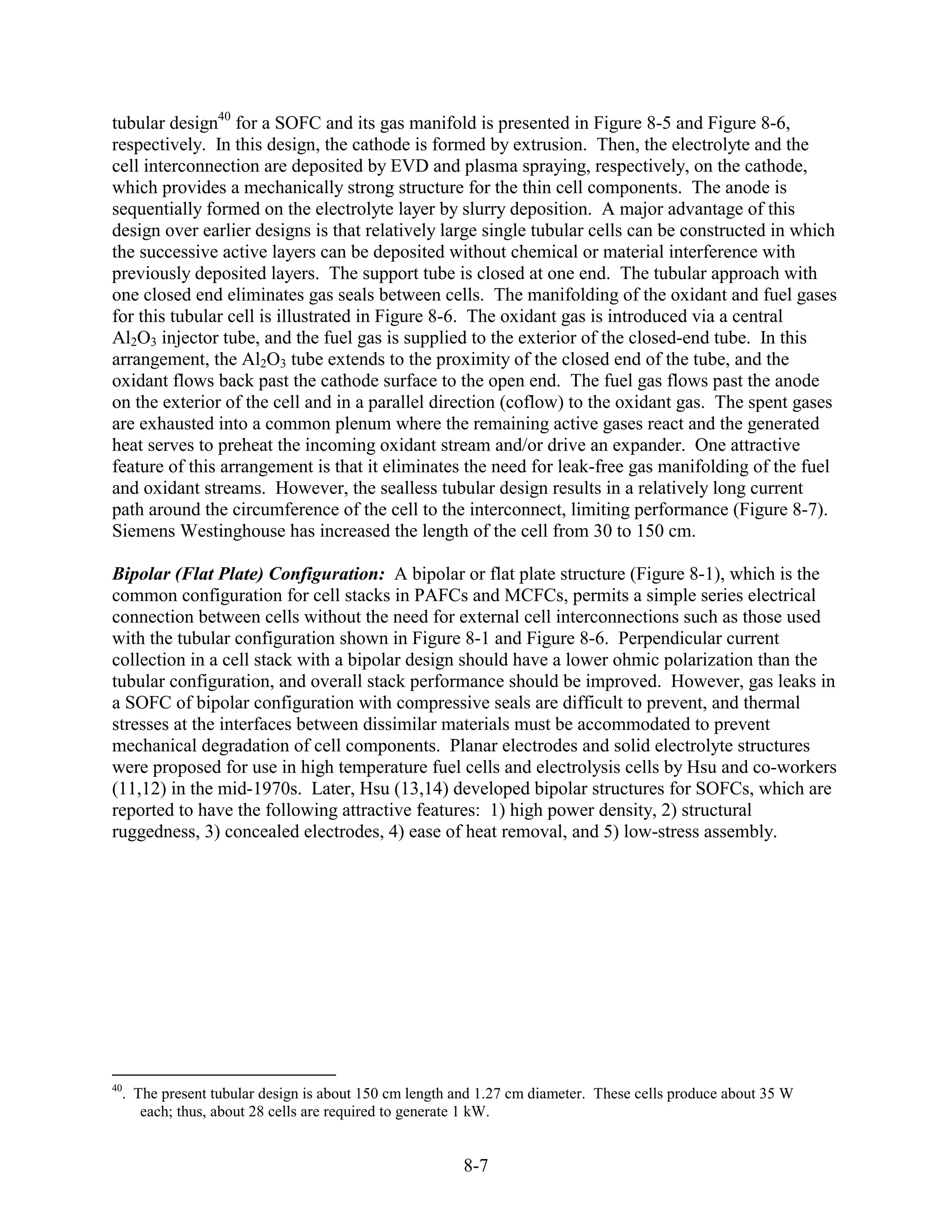 tubular design40 for a SOFC and its gas manifold is presented in Figure 8-5 and Figure 8-6,
respectively. In this design, the cathode is formed by extrusion. Then, the electrolyte and the
cell interconnection are deposited by EVD and plasma spraying, respectively, on the cathode,
which provides a mechanically strong structure for the thin cell components. The anode is
sequentially formed on the electrolyte layer by slurry deposition. A major advantage of this
design over earlier designs is that relatively large single tubular cells can be constructed in which
the successive active layers can be deposited without chemical or material interference with
previously deposited layers. The support tube is closed at one end. The tubular approach with
one closed end eliminates gas seals between cells. The manifolding of the oxidant and fuel gases
for this tubular cell is illustrated in Figure 8-6. The oxidant gas is introduced via a central
Al2O3 injector tube, and the fuel gas is supplied to the exterior of the closed-end tube. In this
arrangement, the Al2O3 tube extends to the proximity of the closed end of the tube, and the
oxidant flows back past the cathode surface to the open end. The fuel gas flows past the anode
on the exterior of the cell and in a parallel direction (coflow) to the oxidant gas. The spent gases
are exhausted into a common plenum where the remaining active gases react and the generated
heat serves to preheat the incoming oxidant stream and/or drive an expander. One attractive
feature of this arrangement is that it eliminates the need for leak-free gas manifolding of the fuel
and oxidant streams. However, the sealless tubular design results in a relatively long current
path around the circumference of the cell to the interconnect, limiting performance (Figure 8-7).
Siemens Westinghouse has increased the length of the cell from 30 to 150 cm.

Bipolar (Flat Plate) Configuration: A bipolar or flat plate structure (Figure 8-1), which is the
common configuration for cell stacks in PAFCs and MCFCs, permits a simple series electrical
connection between cells without the need for external cell interconnections such as those used
with the tubular configuration shown in Figure 8-1 and Figure 8-6. Perpendicular current
collection in a cell stack with a bipolar design should have a lower ohmic polarization than the
tubular configuration, and overall stack performance should be improved. However, gas leaks in
a SOFC of bipolar configuration with compressive seals are difficult to prevent, and thermal
stresses at the interfaces between dissimilar materials must be accommodated to prevent
mechanical degradation of cell components. Planar electrodes and solid electrolyte structures
were proposed for use in high temperature fuel cells and electrolysis cells by Hsu and co-workers
(11,12) in the mid-1970s. Later, Hsu (13,14) developed bipolar structures for SOFCs, which are
reported to have the following attractive features: 1) high power density, 2) structural
ruggedness, 3) concealed electrodes, 4) ease of heat removal, and 5) low-stress assembly.




40
  . The present tubular design is about 150 cm length and 1.27 cm diameter. These cells produce about 35 W
     each; thus, about 28 cells are required to generate 1 kW.


                                                      8-7
 
