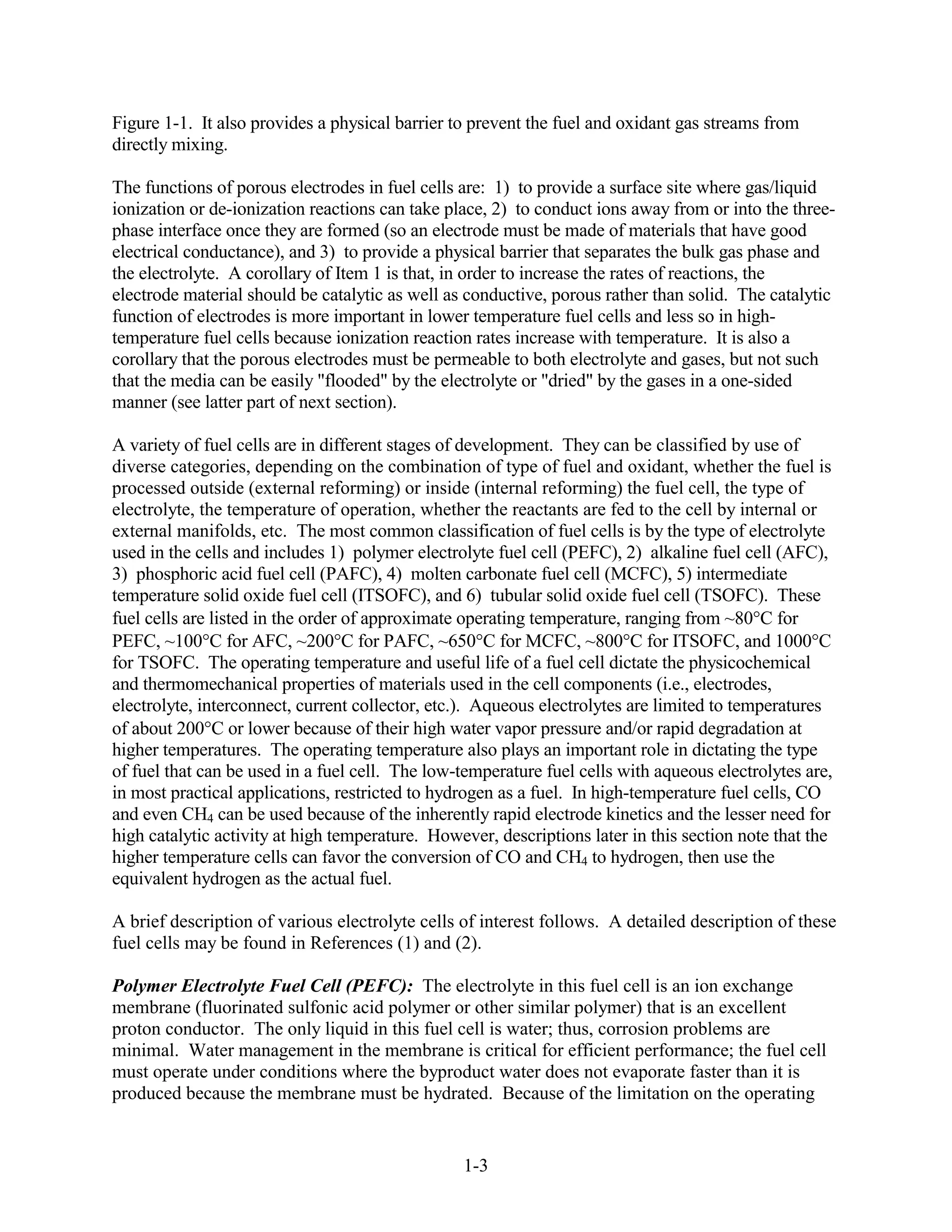 Figure 1-1. It also provides a physical barrier to prevent the fuel and oxidant gas streams from
directly mixing.

The functions of porous electrodes in fuel cells are: 1) to provide a surface site where gas/liquid
ionization or de-ionization reactions can take place, 2) to conduct ions away from or into the three-
phase interface once they are formed (so an electrode must be made of materials that have good
electrical conductance), and 3) to provide a physical barrier that separates the bulk gas phase and
the electrolyte. A corollary of Item 1 is that, in order to increase the rates of reactions, the
electrode material should be catalytic as well as conductive, porous rather than solid. The catalytic
function of electrodes is more important in lower temperature fuel cells and less so in high-
temperature fuel cells because ionization reaction rates increase with temperature. It is also a
corollary that the porous electrodes must be permeable to both electrolyte and gases, but not such
that the media can be easily "flooded" by the electrolyte or "dried" by the gases in a one-sided
manner (see latter part of next section).

A variety of fuel cells are in different stages of development. They can be classified by use of
diverse categories, depending on the combination of type of fuel and oxidant, whether the fuel is
processed outside (external reforming) or inside (internal reforming) the fuel cell, the type of
electrolyte, the temperature of operation, whether the reactants are fed to the cell by internal or
external manifolds, etc. The most common classification of fuel cells is by the type of electrolyte
used in the cells and includes 1) polymer electrolyte fuel cell (PEFC), 2) alkaline fuel cell (AFC),
3) phosphoric acid fuel cell (PAFC), 4) molten carbonate fuel cell (MCFC), 5) intermediate
temperature solid oxide fuel cell (ITSOFC), and 6) tubular solid oxide fuel cell (TSOFC). These
fuel cells are listed in the order of approximate operating temperature, ranging from ~80 C for
PEFC, ~100 C for AFC, ~200 C for PAFC, ~650 C for MCFC, ~800 C for ITSOFC, and 1000 C
for TSOFC. The operating temperature and useful life of a fuel cell dictate the physicochemical
and thermomechanical properties of materials used in the cell components (i.e., electrodes,
electrolyte, interconnect, current collector, etc.). Aqueous electrolytes are limited to temperatures
of about 200 C or lower because of their high water vapor pressure and/or rapid degradation at
higher temperatures. The operating temperature also plays an important role in dictating the type
of fuel that can be used in a fuel cell. The low-temperature fuel cells with aqueous electrolytes are,
in most practical applications, restricted to hydrogen as a fuel. In high-temperature fuel cells, CO
and even CH4 can be used because of the inherently rapid electrode kinetics and the lesser need for
high catalytic activity at high temperature. However, descriptions later in this section note that the
higher temperature cells can favor the conversion of CO and CH4 to hydrogen, then use the
equivalent hydrogen as the actual fuel.

A brief description of various electrolyte cells of interest follows. A detailed description of these
fuel cells may be found in References (1) and (2).

Polymer Electrolyte Fuel Cell (PEFC): The electrolyte in this fuel cell is an ion exchange
membrane (fluorinated sulfonic acid polymer or other similar polymer) that is an excellent
proton conductor. The only liquid in this fuel cell is water; thus, corrosion problems are
minimal. Water management in the membrane is critical for efficient performance; the fuel cell
must operate under conditions where the byproduct water does not evaporate faster than it is
produced because the membrane must be hydrated. Because of the limitation on the operating


                                                 1-3
 