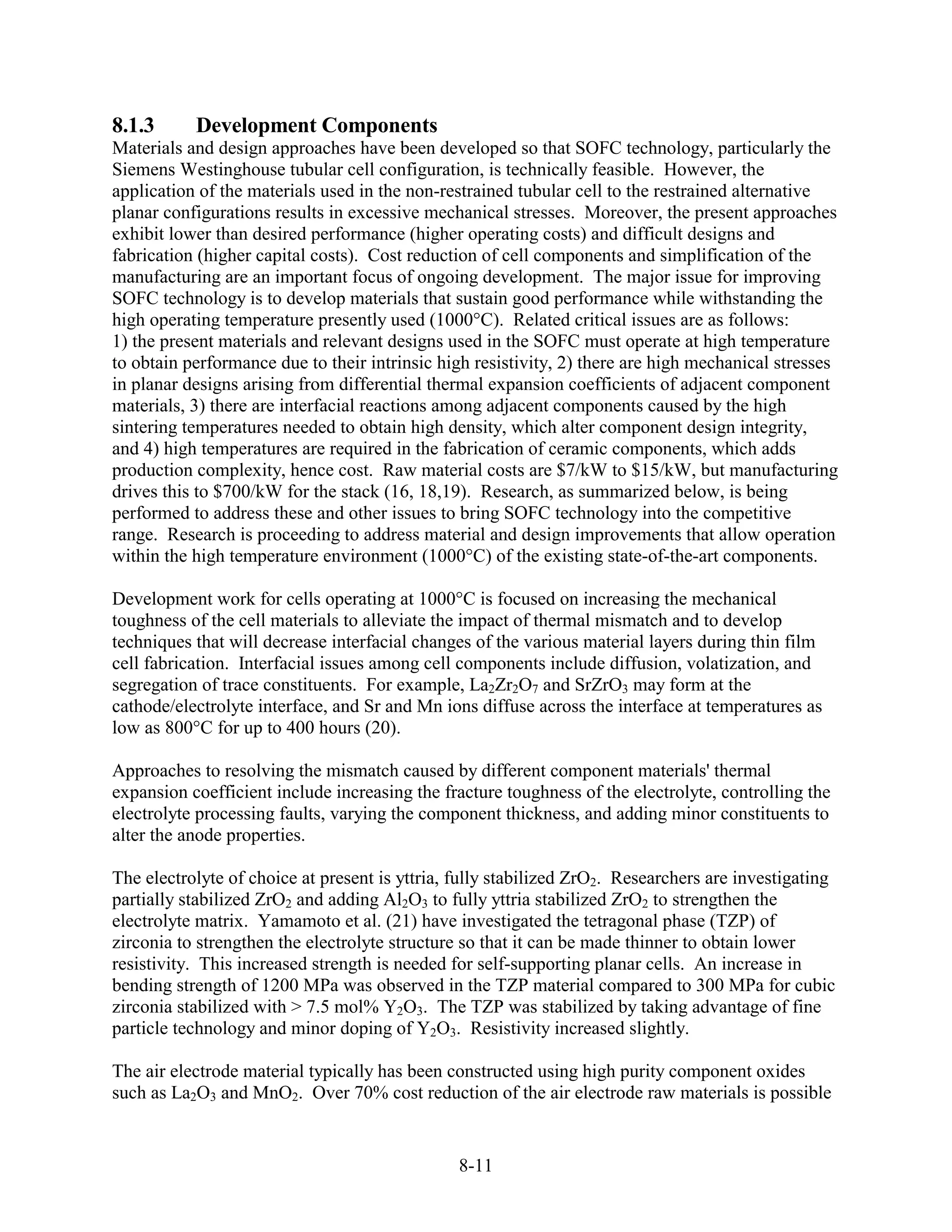 8.1.3      Development Components
Materials and design approaches have been developed so that SOFC technology, particularly the
Siemens Westinghouse tubular cell configuration, is technically feasible. However, the
application of the materials used in the non-restrained tubular cell to the restrained alternative
planar configurations results in excessive mechanical stresses. Moreover, the present approaches
exhibit lower than desired performance (higher operating costs) and difficult designs and
fabrication (higher capital costs). Cost reduction of cell components and simplification of the
manufacturing are an important focus of ongoing development. The major issue for improving
SOFC technology is to develop materials that sustain good performance while withstanding the
high operating temperature presently used (1000°C). Related critical issues are as follows:
1) the present materials and relevant designs used in the SOFC must operate at high temperature
to obtain performance due to their intrinsic high resistivity, 2) there are high mechanical stresses
in planar designs arising from differential thermal expansion coefficients of adjacent component
materials, 3) there are interfacial reactions among adjacent components caused by the high
sintering temperatures needed to obtain high density, which alter component design integrity,
and 4) high temperatures are required in the fabrication of ceramic components, which adds
production complexity, hence cost. Raw material costs are $7/kW to $15/kW, but manufacturing
drives this to $700/kW for the stack (16, 18,19). Research, as summarized below, is being
performed to address these and other issues to bring SOFC technology into the competitive
range. Research is proceeding to address material and design improvements that allow operation
within the high temperature environment (1000°C) of the existing state-of-the-art components.

Development work for cells operating at 1000°C is focused on increasing the mechanical
toughness of the cell materials to alleviate the impact of thermal mismatch and to develop
techniques that will decrease interfacial changes of the various material layers during thin film
cell fabrication. Interfacial issues among cell components include diffusion, volatization, and
segregation of trace constituents. For example, La2Zr2O7 and SrZrO3 may form at the
cathode/electrolyte interface, and Sr and Mn ions diffuse across the interface at temperatures as
low as 800°C for up to 400 hours (20).

Approaches to resolving the mismatch caused by different component materials' thermal
expansion coefficient include increasing the fracture toughness of the electrolyte, controlling the
electrolyte processing faults, varying the component thickness, and adding minor constituents to
alter the anode properties.

The electrolyte of choice at present is yttria, fully stabilized ZrO2. Researchers are investigating
partially stabilized ZrO2 and adding Al2O3 to fully yttria stabilized ZrO2 to strengthen the
electrolyte matrix. Yamamoto et al. (21) have investigated the tetragonal phase (TZP) of
zirconia to strengthen the electrolyte structure so that it can be made thinner to obtain lower
resistivity. This increased strength is needed for self-supporting planar cells. An increase in
bending strength of 1200 MPa was observed in the TZP material compared to 300 MPa for cubic
zirconia stabilized with > 7.5 mol% Y2O3. The TZP was stabilized by taking advantage of fine
particle technology and minor doping of Y2O3. Resistivity increased slightly.

The air electrode material typically has been constructed using high purity component oxides
such as La2O3 and MnO2. Over 70% cost reduction of the air electrode raw materials is possible


                                               8-11
 