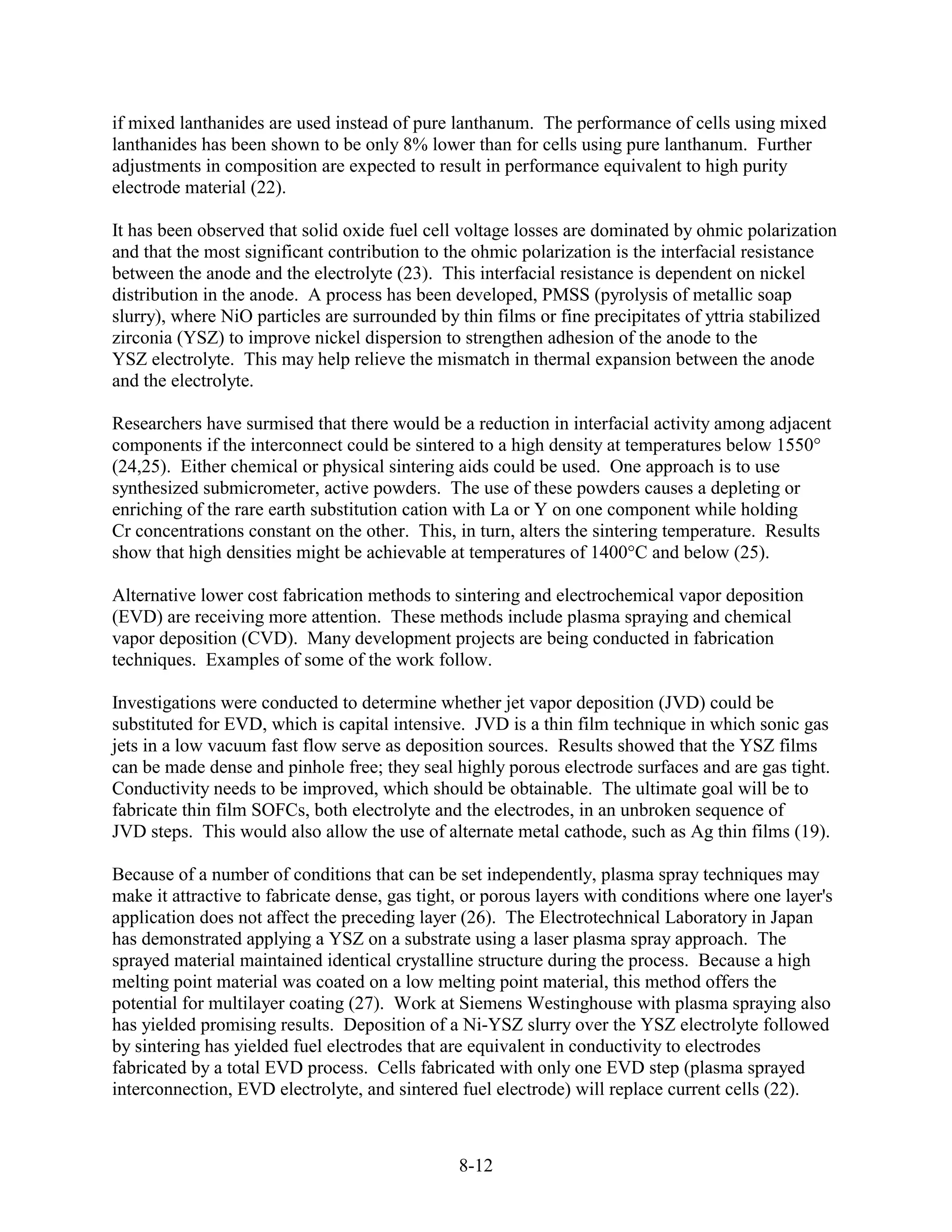 if mixed lanthanides are used instead of pure lanthanum. The performance of cells using mixed
lanthanides has been shown to be only 8% lower than for cells using pure lanthanum. Further
adjustments in composition are expected to result in performance equivalent to high purity
electrode material (22).

It has been observed that solid oxide fuel cell voltage losses are dominated by ohmic polarization
and that the most significant contribution to the ohmic polarization is the interfacial resistance
between the anode and the electrolyte (23). This interfacial resistance is dependent on nickel
distribution in the anode. A process has been developed, PMSS (pyrolysis of metallic soap
slurry), where NiO particles are surrounded by thin films or fine precipitates of yttria stabilized
zirconia (YSZ) to improve nickel dispersion to strengthen adhesion of the anode to the
YSZ electrolyte. This may help relieve the mismatch in thermal expansion between the anode
and the electrolyte.

Researchers have surmised that there would be a reduction in interfacial activity among adjacent
components if the interconnect could be sintered to a high density at temperatures below 1550°
(24,25). Either chemical or physical sintering aids could be used. One approach is to use
synthesized submicrometer, active powders. The use of these powders causes a depleting or
enriching of the rare earth substitution cation with La or Y on one component while holding
Cr concentrations constant on the other. This, in turn, alters the sintering temperature. Results
show that high densities might be achievable at temperatures of 1400°C and below (25).

Alternative lower cost fabrication methods to sintering and electrochemical vapor deposition
(EVD) are receiving more attention. These methods include plasma spraying and chemical
vapor deposition (CVD). Many development projects are being conducted in fabrication
techniques. Examples of some of the work follow.

Investigations were conducted to determine whether jet vapor deposition (JVD) could be
substituted for EVD, which is capital intensive. JVD is a thin film technique in which sonic gas
jets in a low vacuum fast flow serve as deposition sources. Results showed that the YSZ films
can be made dense and pinhole free; they seal highly porous electrode surfaces and are gas tight.
Conductivity needs to be improved, which should be obtainable. The ultimate goal will be to
fabricate thin film SOFCs, both electrolyte and the electrodes, in an unbroken sequence of
JVD steps. This would also allow the use of alternate metal cathode, such as Ag thin films (19).

Because of a number of conditions that can be set independently, plasma spray techniques may
make it attractive to fabricate dense, gas tight, or porous layers with conditions where one layer's
application does not affect the preceding layer (26). The Electrotechnical Laboratory in Japan
has demonstrated applying a YSZ on a substrate using a laser plasma spray approach. The
sprayed material maintained identical crystalline structure during the process. Because a high
melting point material was coated on a low melting point material, this method offers the
potential for multilayer coating (27). Work at Siemens Westinghouse with plasma spraying also
has yielded promising results. Deposition of a Ni-YSZ slurry over the YSZ electrolyte followed
by sintering has yielded fuel electrodes that are equivalent in conductivity to electrodes
fabricated by a total EVD process. Cells fabricated with only one EVD step (plasma sprayed
interconnection, EVD electrolyte, and sintered fuel electrode) will replace current cells (22).



                                                8-12
 