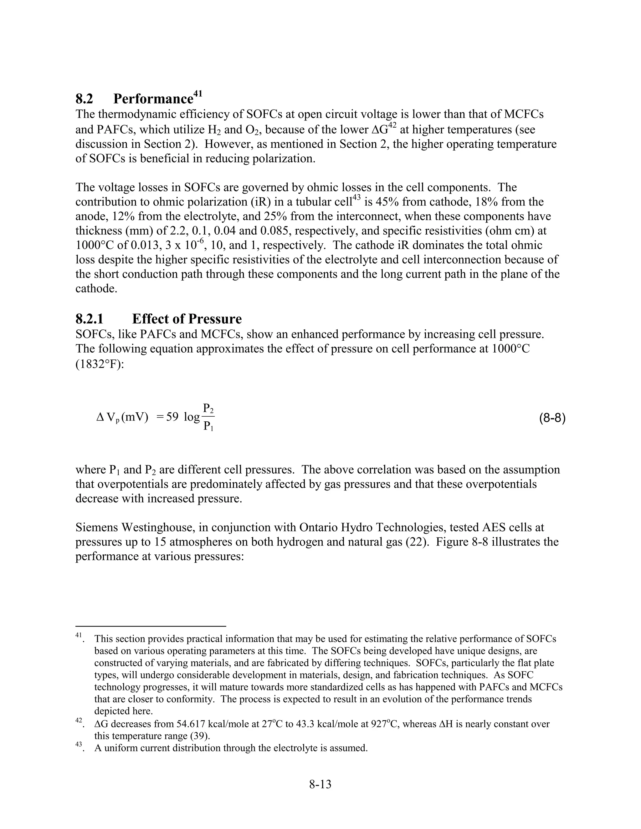 8.2      Performance41
The thermodynamic efficiency of SOFCs at open circuit voltage is lower than that of MCFCs
and PAFCs, which utilize H2 and O2, because of the lower G42 at higher temperatures (see
discussion in Section 2). However, as mentioned in Section 2, the higher operating temperature
of SOFCs is beneficial in reducing polarization.

The voltage losses in SOFCs are governed by ohmic losses in the cell components. The
contribution to ohmic polarization (iR) in a tubular cell43 is 45% from cathode, 18% from the
anode, 12% from the electrolyte, and 25% from the interconnect, when these components have
thickness (mm) of 2.2, 0.1, 0.04 and 0.085, respectively, and specific resistivities (ohm cm) at
1000°C of 0.013, 3 x 10-6, 10, and 1, respectively. The cathode iR dominates the total ohmic
loss despite the higher specific resistivities of the electrolyte and cell interconnection because of
the short conduction path through these components and the long current path in the plane of the
cathode.

8.2.1        Effect of Pressure
SOFCs, like PAFCs and MCFCs, show an enhanced performance by increasing cell pressure.
The following equation approximates the effect of pressure on cell performance at 1000°C
(1832 F):


                              P2
        Vp (mV) = 59 log                                                                                       (8-8)
                              P1


where P1 and P2 are different cell pressures. The above correlation was based on the assumption
that overpotentials are predominately affected by gas pressures and that these overpotentials
decrease with increased pressure.

Siemens Westinghouse, in conjunction with Ontario Hydro Technologies, tested AES cells at
pressures up to 15 atmospheres on both hydrogen and natural gas (22). Figure 8-8 illustrates the
performance at various pressures:




41
   . This section provides practical information that may be used for estimating the relative performance of SOFCs
     based on various operating parameters at this time. The SOFCs being developed have unique designs, are
     constructed of varying materials, and are fabricated by differing techniques. SOFCs, particularly the flat plate
     types, will undergo considerable development in materials, design, and fabrication techniques. As SOFC
     technology progresses, it will mature towards more standardized cells as has happened with PAFCs and MCFCs
     that are closer to conformity. The process is expected to result in an evolution of the performance trends
     depicted here.
42
   .   G decreases from 54.617 kcal/mole at 27oC to 43.3 kcal/mole at 927oC, whereas H is nearly constant over
     this temperature range (39).
43
   . A uniform current distribution through the electrolyte is assumed.


                                                        8-13
 