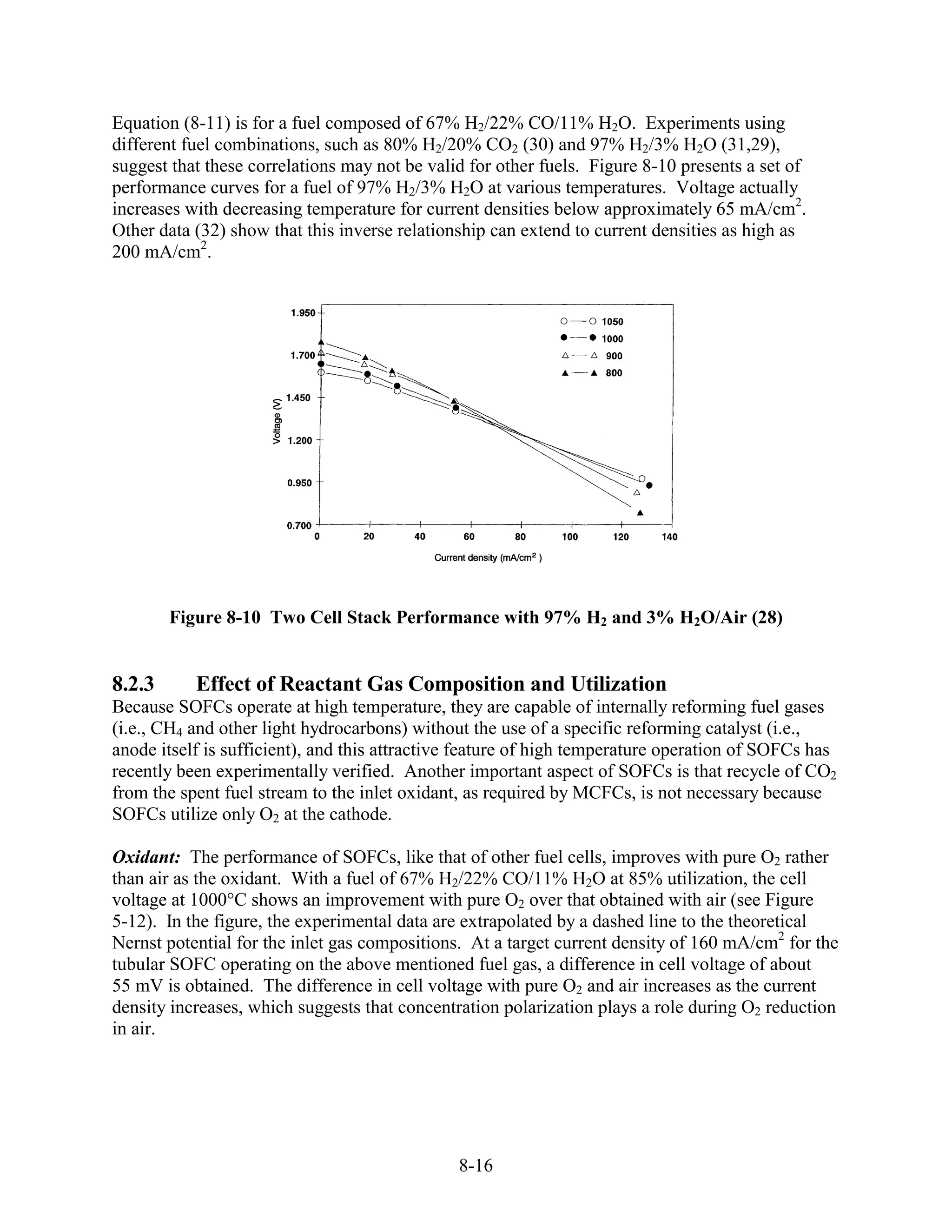 Equation (8-11) is for a fuel composed of 67% H2/22% CO/11% H2O. Experiments using
different fuel combinations, such as 80% H2/20% CO2 (30) and 97% H2/3% H2O (31,29),
suggest that these correlations may not be valid for other fuels. Figure 8-10 presents a set of
performance curves for a fuel of 97% H2/3% H2O at various temperatures. Voltage actually
increases with decreasing temperature for current densities below approximately 65 mA/cm2.
Other data (32) show that this inverse relationship can extend to current densities as high as
200 mA/cm2.




        Figure 8-10 Two Cell Stack Performance with 97% H2 and 3% H2O/Air (28)


8.2.3      Effect of Reactant Gas Composition and Utilization
Because SOFCs operate at high temperature, they are capable of internally reforming fuel gases
(i.e., CH4 and other light hydrocarbons) without the use of a specific reforming catalyst (i.e.,
anode itself is sufficient), and this attractive feature of high temperature operation of SOFCs has
recently been experimentally verified. Another important aspect of SOFCs is that recycle of CO2
from the spent fuel stream to the inlet oxidant, as required by MCFCs, is not necessary because
SOFCs utilize only O2 at the cathode.

Oxidant: The performance of SOFCs, like that of other fuel cells, improves with pure O2 rather
than air as the oxidant. With a fuel of 67% H2/22% CO/11% H2O at 85% utilization, the cell
voltage at 1000°C shows an improvement with pure O2 over that obtained with air (see Figure
5-12). In the figure, the experimental data are extrapolated by a dashed line to the theoretical
Nernst potential for the inlet gas compositions. At a target current density of 160 mA/cm2 for the
tubular SOFC operating on the above mentioned fuel gas, a difference in cell voltage of about
55 mV is obtained. The difference in cell voltage with pure O2 and air increases as the current
density increases, which suggests that concentration polarization plays a role during O2 reduction
in air.




                                               8-16
 