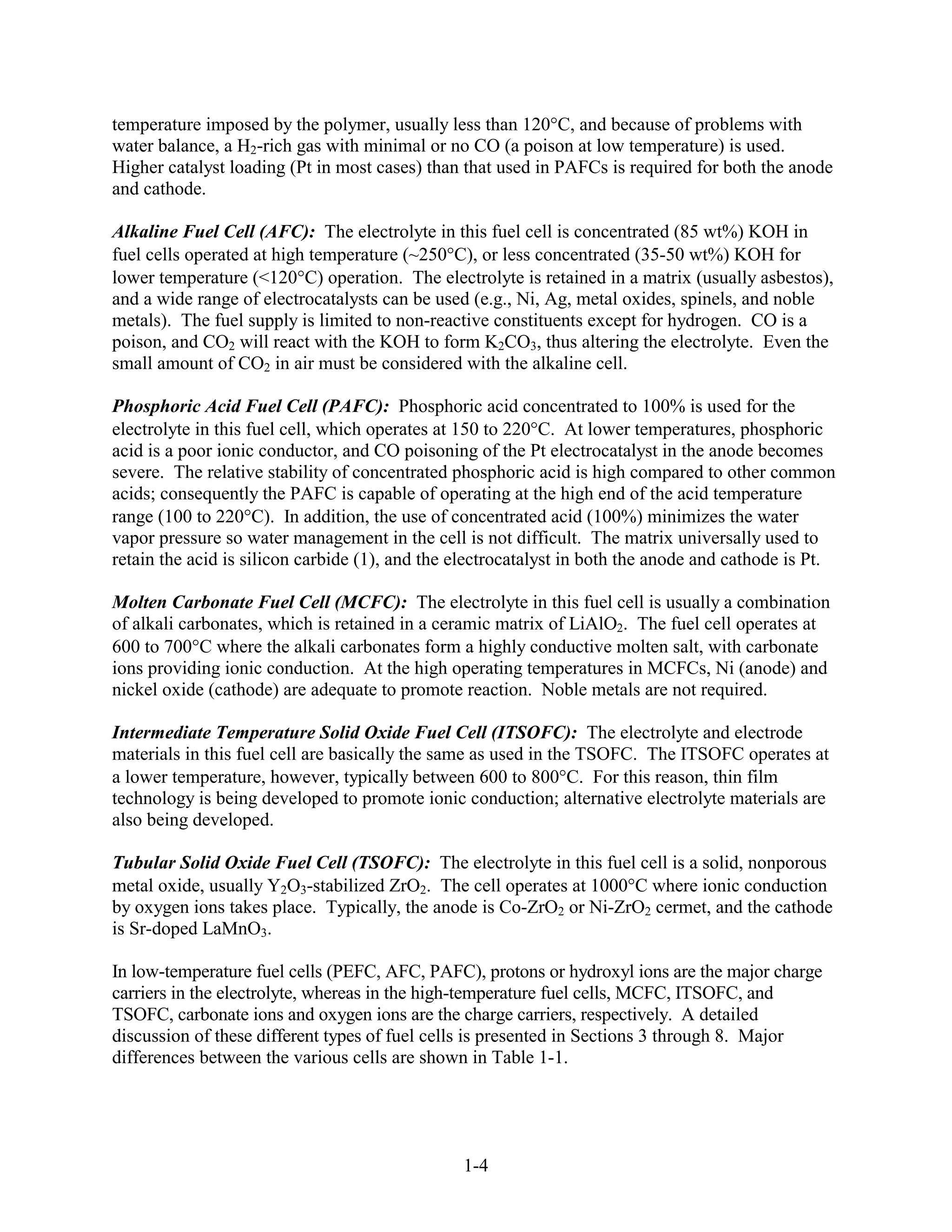 temperature imposed by the polymer, usually less than 120 C, and because of problems with
water balance, a H2-rich gas with minimal or no CO (a poison at low temperature) is used.
Higher catalyst loading (Pt in most cases) than that used in PAFCs is required for both the anode
and cathode.

Alkaline Fuel Cell (AFC): The electrolyte in this fuel cell is concentrated (85 wt%) KOH in
fuel cells operated at high temperature (~250 C), or less concentrated (35-50 wt%) KOH for
lower temperature (<120 C) operation. The electrolyte is retained in a matrix (usually asbestos),
and a wide range of electrocatalysts can be used (e.g., Ni, Ag, metal oxides, spinels, and noble
metals). The fuel supply is limited to non-reactive constituents except for hydrogen. CO is a
poison, and CO2 will react with the KOH to form K2CO3, thus altering the electrolyte. Even the
small amount of CO2 in air must be considered with the alkaline cell.

Phosphoric Acid Fuel Cell (PAFC): Phosphoric acid concentrated to 100% is used for the
electrolyte in this fuel cell, which operates at 150 to 220 C. At lower temperatures, phosphoric
acid is a poor ionic conductor, and CO poisoning of the Pt electrocatalyst in the anode becomes
severe. The relative stability of concentrated phosphoric acid is high compared to other common
acids; consequently the PAFC is capable of operating at the high end of the acid temperature
range (100 to 220 C). In addition, the use of concentrated acid (100%) minimizes the water
vapor pressure so water management in the cell is not difficult. The matrix universally used to
retain the acid is silicon carbide (1), and the electrocatalyst in both the anode and cathode is Pt.

Molten Carbonate Fuel Cell (MCFC): The electrolyte in this fuel cell is usually a combination
of alkali carbonates, which is retained in a ceramic matrix of LiAlO2. The fuel cell operates at
600 to 700 C where the alkali carbonates form a highly conductive molten salt, with carbonate
ions providing ionic conduction. At the high operating temperatures in MCFCs, Ni (anode) and
nickel oxide (cathode) are adequate to promote reaction. Noble metals are not required.

Intermediate Temperature Solid Oxide Fuel Cell (ITSOFC): The electrolyte and electrode
materials in this fuel cell are basically the same as used in the TSOFC. The ITSOFC operates at
a lower temperature, however, typically between 600 to 800 C. For this reason, thin film
technology is being developed to promote ionic conduction; alternative electrolyte materials are
also being developed.

Tubular Solid Oxide Fuel Cell (TSOFC): The electrolyte in this fuel cell is a solid, nonporous
metal oxide, usually Y2O3-stabilized ZrO2. The cell operates at 1000 C where ionic conduction
by oxygen ions takes place. Typically, the anode is Co-ZrO2 or Ni-ZrO2 cermet, and the cathode
is Sr-doped LaMnO3.

In low-temperature fuel cells (PEFC, AFC, PAFC), protons or hydroxyl ions are the major charge
carriers in the electrolyte, whereas in the high-temperature fuel cells, MCFC, ITSOFC, and
TSOFC, carbonate ions and oxygen ions are the charge carriers, respectively. A detailed
discussion of these different types of fuel cells is presented in Sections 3 through 8. Major
differences between the various cells are shown in Table 1-1.




                                                1-4
 