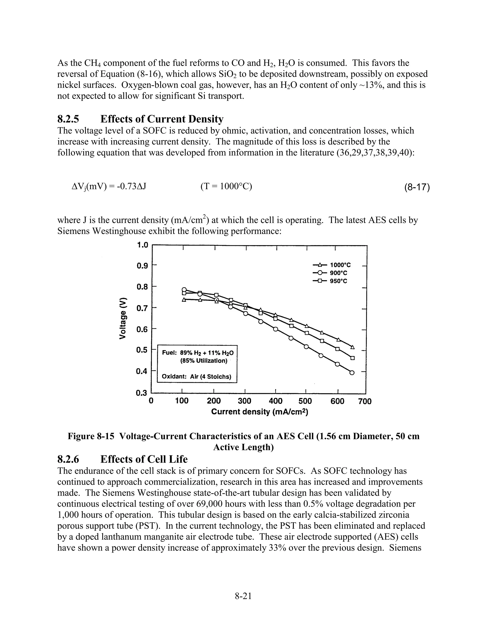 As the CH4 component of the fuel reforms to CO and H2, H2O is consumed. This favors the
reversal of Equation (8-16), which allows SiO2 to be deposited downstream, possibly on exposed
nickel surfaces. Oxygen-blown coal gas, however, has an H2O content of only ~13%, and this is
not expected to allow for significant Si transport.

8.2.5      Effects of Current Density
The voltage level of a SOFC is reduced by ohmic, activation, and concentration losses, which
increase with increasing current density. The magnitude of this loss is described by the
following equation that was developed from information in the literature (36,29,37,38,39,40):


     Vj(mV) = -0.73 J                (T = 1000 C)                                          (8-17)


where J is the current density (mA/cm2) at which the cell is operating. The latest AES cells by
Siemens Westinghouse exhibit the following performance:




  Figure 8-15 Voltage-Current Characteristics of an AES Cell (1.56 cm Diameter, 50 cm
                                   Active Length)
8.2.6      Effects of Cell Life
The endurance of the cell stack is of primary concern for SOFCs. As SOFC technology has
continued to approach commercialization, research in this area has increased and improvements
made. The Siemens Westinghouse state-of-the-art tubular design has been validated by
continuous electrical testing of over 69,000 hours with less than 0.5% voltage degradation per
1,000 hours of operation. This tubular design is based on the early calcia-stabilized zirconia
porous support tube (PST). In the current technology, the PST has been eliminated and replaced
by a doped lanthanum manganite air electrode tube. These air electrode supported (AES) cells
have shown a power density increase of approximately 33% over the previous design. Siemens




                                              8-21
 