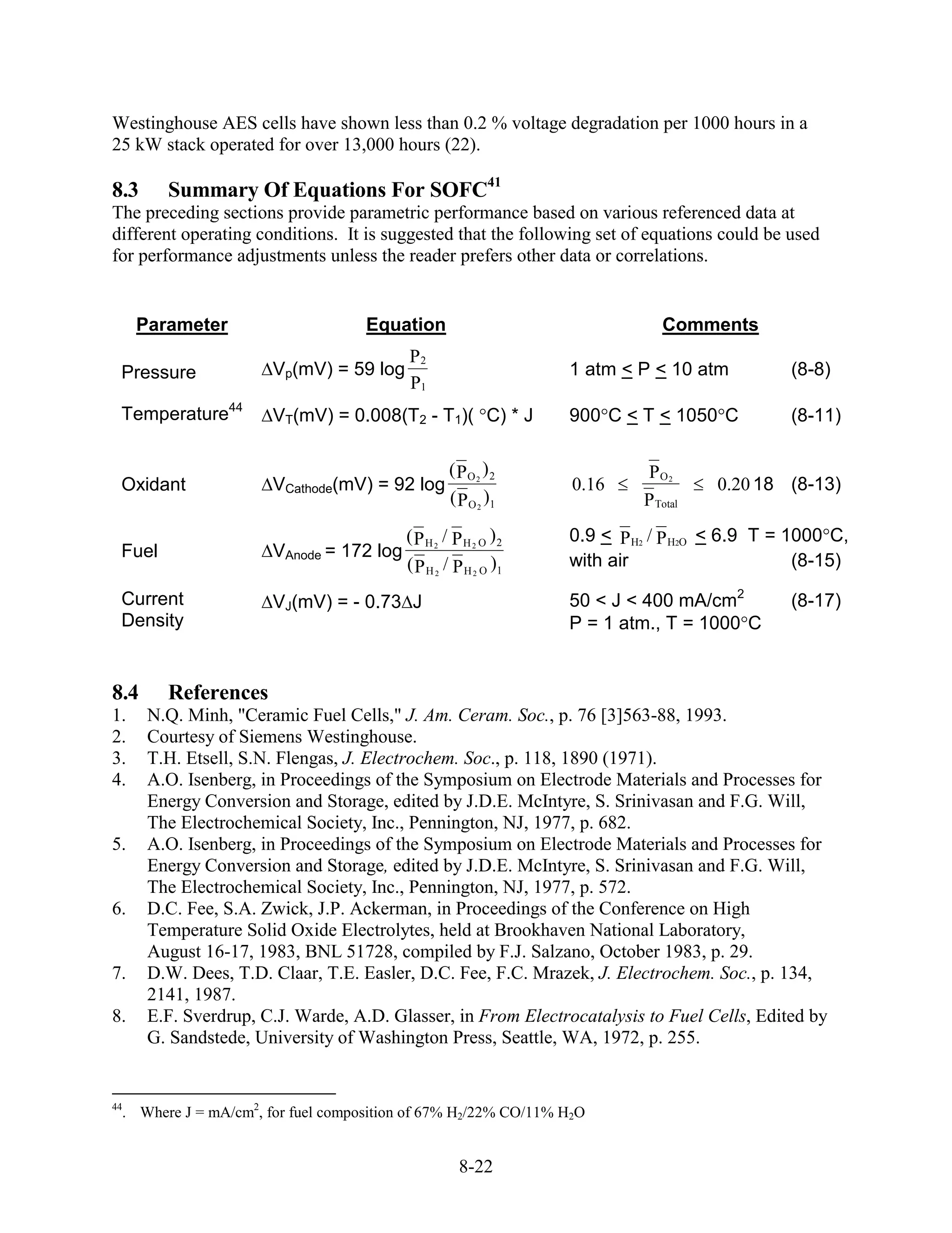 Westinghouse AES cells have shown less than 0.2 % voltage degradation per 1000 hours in a
25 kW stack operated for over 13,000 hours (22).

8.3     Summary Of Equations For SOFC41
The preceding sections provide parametric performance based on various referenced data at
different operating conditions. It is suggested that the following set of equations could be used
for performance adjustments unless the reader prefers other data or correlations.


     Parameter                      Equation                                 Comments
                                          P2
 Pressure              Vp(mV) = 59 log                           1 atm < P < 10 atm          (8-8)
                                          P1
 Temperature44         VT(mV) = 0.008(T2 - T1)( C) * J           900 C < T < 1050 C          (8-11)

                                                  ( PO 2 ) 2               PO2
 Oxidant               VCathode(mV) = 92 log                     0.16               0.20 18 (8-13)
                                                  ( P O 2 )1              P Total
                                          ( P H 2 / P H 2 O )2   0.9 < P H2 / P H2O < 6.9 T = 1000 C,
 Fuel                  VAnode = 172 log
                                          ( P H 2 / P H 2 O )1   with air                      (8-15)

 Current               VJ(mV) = - 0.73 J                         50 < J < 400 mA/cm2         (8-17)
 Density                                                         P = 1 atm., T = 1000 C


8.4     References
1.    N.Q. Minh, "Ceramic Fuel Cells," J. Am. Ceram. Soc., p. 76 [3]563-88, 1993.
2.    Courtesy of Siemens Westinghouse.
3.    T.H. Etsell, S.N. Flengas, J. Electrochem. Soc., p. 118, 1890 (1971).
4.    A.O. Isenberg, in Proceedings of the Symposium on Electrode Materials and Processes for
      Energy Conversion and Storage, edited by J.D.E. McIntyre, S. Srinivasan and F.G. Will,
      The Electrochemical Society, Inc., Pennington, NJ, 1977, p. 682.
5.    A.O. Isenberg, in Proceedings of the Symposium on Electrode Materials and Processes for
      Energy Conversion and Storage, edited by J.D.E. McIntyre, S. Srinivasan and F.G. Will,
      The Electrochemical Society, Inc., Pennington, NJ, 1977, p. 572.
6.    D.C. Fee, S.A. Zwick, J.P. Ackerman, in Proceedings of the Conference on High
      Temperature Solid Oxide Electrolytes, held at Brookhaven National Laboratory,
      August 16-17, 1983, BNL 51728, compiled by F.J. Salzano, October 1983, p. 29.
7.    D.W. Dees, T.D. Claar, T.E. Easler, D.C. Fee, F.C. Mrazek, J. Electrochem. Soc., p. 134,
      2141, 1987.
8.    E.F. Sverdrup, C.J. Warde, A.D. Glasser, in From Electrocatalysis to Fuel Cells, Edited by
      G. Sandstede, University of Washington Press, Seattle, WA, 1972, p. 255.


44
  . Where J = mA/cm2, for fuel composition of 67% H2/22% CO/11% H2O


                                                    8-22
 