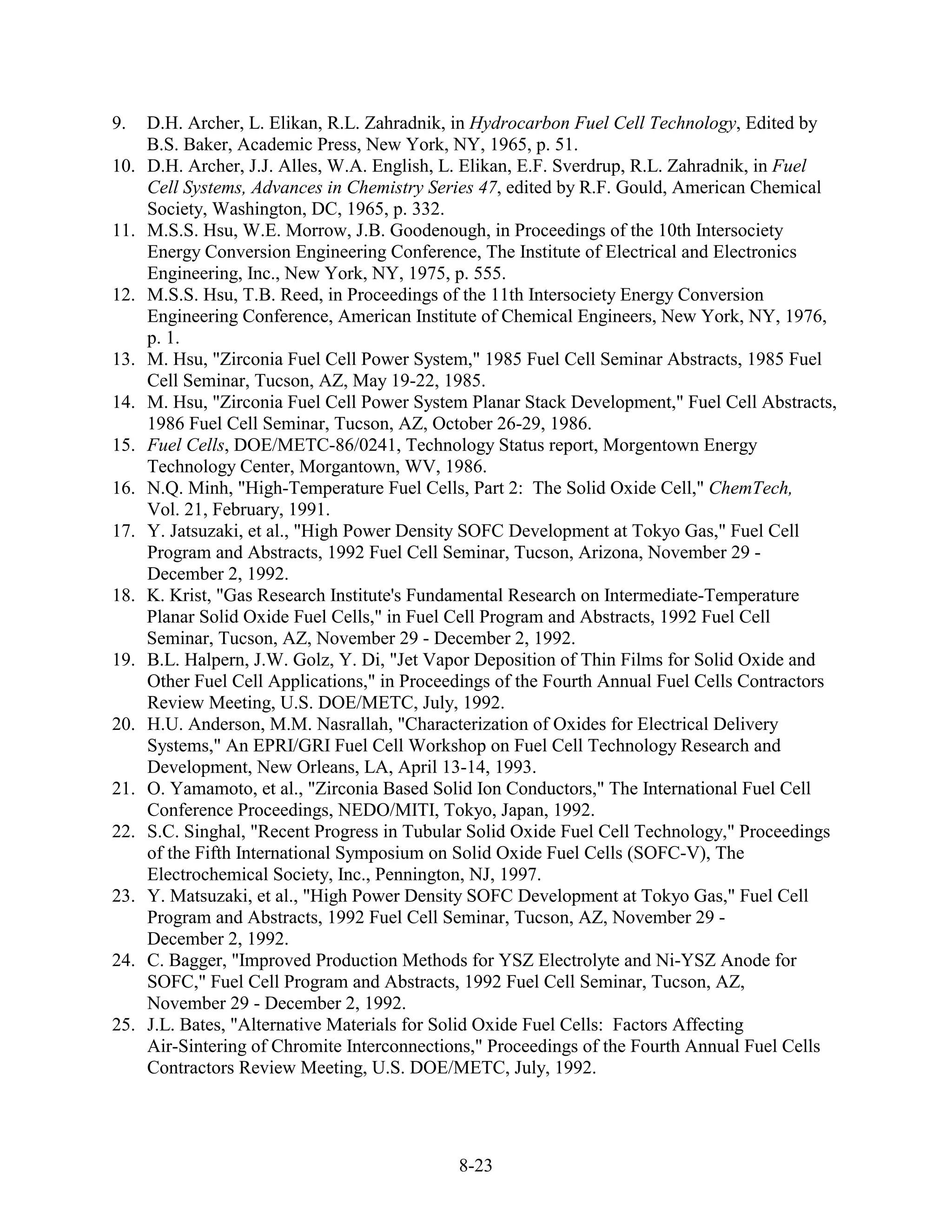 9.    D.H. Archer, L. Elikan, R.L. Zahradnik, in Hydrocarbon Fuel Cell Technology, Edited by
      B.S. Baker, Academic Press, New York, NY, 1965, p. 51.
10.   D.H. Archer, J.J. Alles, W.A. English, L. Elikan, E.F. Sverdrup, R.L. Zahradnik, in Fuel
      Cell Systems, Advances in Chemistry Series 47, edited by R.F. Gould, American Chemical
      Society, Washington, DC, 1965, p. 332.
11.   M.S.S. Hsu, W.E. Morrow, J.B. Goodenough, in Proceedings of the 10th Intersociety
      Energy Conversion Engineering Conference, The Institute of Electrical and Electronics
      Engineering, Inc., New York, NY, 1975, p. 555.
12.   M.S.S. Hsu, T.B. Reed, in Proceedings of the 11th Intersociety Energy Conversion
      Engineering Conference, American Institute of Chemical Engineers, New York, NY, 1976,
      p. 1.
13.   M. Hsu, "Zirconia Fuel Cell Power System," 1985 Fuel Cell Seminar Abstracts, 1985 Fuel
      Cell Seminar, Tucson, AZ, May 19-22, 1985.
14.   M. Hsu, "Zirconia Fuel Cell Power System Planar Stack Development," Fuel Cell Abstracts,
      1986 Fuel Cell Seminar, Tucson, AZ, October 26-29, 1986.
15.   Fuel Cells, DOE/METC-86/0241, Technology Status report, Morgentown Energy
      Technology Center, Morgantown, WV, 1986.
16.   N.Q. Minh, "High-Temperature Fuel Cells, Part 2: The Solid Oxide Cell," ChemTech,
      Vol. 21, February, 1991.
17.   Y. Jatsuzaki, et al., "High Power Density SOFC Development at Tokyo Gas," Fuel Cell
      Program and Abstracts, 1992 Fuel Cell Seminar, Tucson, Arizona, November 29 -
      December 2, 1992.
18.   K. Krist, "Gas Research Institute's Fundamental Research on Intermediate-Temperature
      Planar Solid Oxide Fuel Cells," in Fuel Cell Program and Abstracts, 1992 Fuel Cell
      Seminar, Tucson, AZ, November 29 - December 2, 1992.
19.   B.L. Halpern, J.W. Golz, Y. Di, "Jet Vapor Deposition of Thin Films for Solid Oxide and
      Other Fuel Cell Applications," in Proceedings of the Fourth Annual Fuel Cells Contractors
      Review Meeting, U.S. DOE/METC, July, 1992.
20.   H.U. Anderson, M.M. Nasrallah, "Characterization of Oxides for Electrical Delivery
      Systems," An EPRI/GRI Fuel Cell Workshop on Fuel Cell Technology Research and
      Development, New Orleans, LA, April 13-14, 1993.
21.   O. Yamamoto, et al., "Zirconia Based Solid Ion Conductors," The International Fuel Cell
      Conference Proceedings, NEDO/MITI, Tokyo, Japan, 1992.
22.   S.C. Singhal, "Recent Progress in Tubular Solid Oxide Fuel Cell Technology," Proceedings
      of the Fifth International Symposium on Solid Oxide Fuel Cells (SOFC-V), The
      Electrochemical Society, Inc., Pennington, NJ, 1997.
23.   Y. Matsuzaki, et al., "High Power Density SOFC Development at Tokyo Gas," Fuel Cell
      Program and Abstracts, 1992 Fuel Cell Seminar, Tucson, AZ, November 29 -
      December 2, 1992.
24.   C. Bagger, "Improved Production Methods for YSZ Electrolyte and Ni-YSZ Anode for
      SOFC," Fuel Cell Program and Abstracts, 1992 Fuel Cell Seminar, Tucson, AZ,
      November 29 - December 2, 1992.
25.   J.L. Bates, "Alternative Materials for Solid Oxide Fuel Cells: Factors Affecting
      Air-Sintering of Chromite Interconnections," Proceedings of the Fourth Annual Fuel Cells
      Contractors Review Meeting, U.S. DOE/METC, July, 1992.




                                              8-23
 