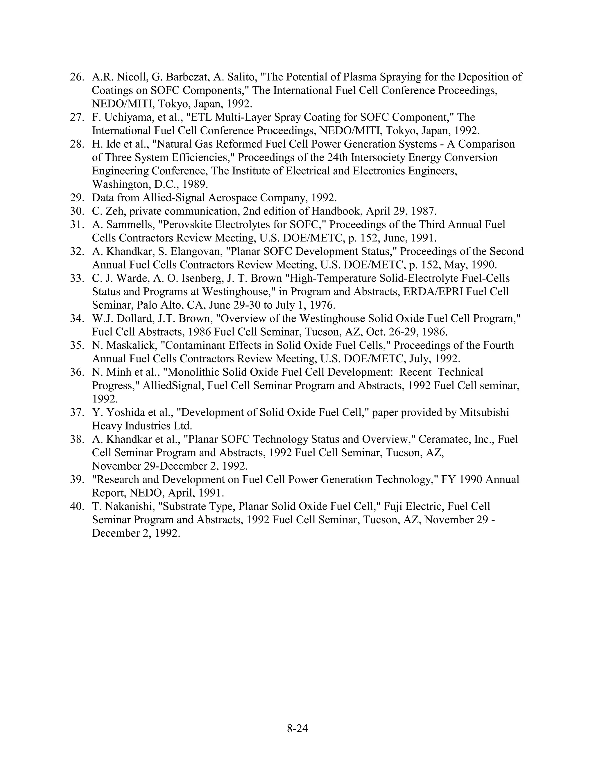 26. A.R. Nicoll, G. Barbezat, A. Salito, "The Potential of Plasma Spraying for the Deposition of
    Coatings on SOFC Components," The International Fuel Cell Conference Proceedings,
    NEDO/MITI, Tokyo, Japan, 1992.
27. F. Uchiyama, et al., "ETL Multi-Layer Spray Coating for SOFC Component," The
    International Fuel Cell Conference Proceedings, NEDO/MITI, Tokyo, Japan, 1992.
28. H. Ide et al., "Natural Gas Reformed Fuel Cell Power Generation Systems - A Comparison
    of Three System Efficiencies," Proceedings of the 24th Intersociety Energy Conversion
    Engineering Conference, The Institute of Electrical and Electronics Engineers,
    Washington, D.C., 1989.
29. Data from Allied-Signal Aerospace Company, 1992.
30. C. Zeh, private communication, 2nd edition of Handbook, April 29, 1987.
31. A. Sammells, "Perovskite Electrolytes for SOFC," Proceedings of the Third Annual Fuel
    Cells Contractors Review Meeting, U.S. DOE/METC, p. 152, June, 1991.
32. A. Khandkar, S. Elangovan, "Planar SOFC Development Status," Proceedings of the Second
    Annual Fuel Cells Contractors Review Meeting, U.S. DOE/METC, p. 152, May, 1990.
33. C. J. Warde, A. O. Isenberg, J. T. Brown "High-Temperature Solid-Electrolyte Fuel-Cells
    Status and Programs at Westinghouse," in Program and Abstracts, ERDA/EPRI Fuel Cell
    Seminar, Palo Alto, CA, June 29-30 to July 1, 1976.
34. W.J. Dollard, J.T. Brown, "Overview of the Westinghouse Solid Oxide Fuel Cell Program,"
    Fuel Cell Abstracts, 1986 Fuel Cell Seminar, Tucson, AZ, Oct. 26-29, 1986.
35. N. Maskalick, "Contaminant Effects in Solid Oxide Fuel Cells," Proceedings of the Fourth
    Annual Fuel Cells Contractors Review Meeting, U.S. DOE/METC, July, 1992.
36. N. Minh et al., "Monolithic Solid Oxide Fuel Cell Development: Recent Technical
    Progress," AlliedSignal, Fuel Cell Seminar Program and Abstracts, 1992 Fuel Cell seminar,
    1992.
37. Y. Yoshida et al., "Development of Solid Oxide Fuel Cell," paper provided by Mitsubishi
    Heavy Industries Ltd.
38. A. Khandkar et al., "Planar SOFC Technology Status and Overview," Ceramatec, Inc., Fuel
    Cell Seminar Program and Abstracts, 1992 Fuel Cell Seminar, Tucson, AZ,
    November 29-December 2, 1992.
39. "Research and Development on Fuel Cell Power Generation Technology," FY 1990 Annual
    Report, NEDO, April, 1991.
40. T. Nakanishi, "Substrate Type, Planar Solid Oxide Fuel Cell," Fuji Electric, Fuel Cell
    Seminar Program and Abstracts, 1992 Fuel Cell Seminar, Tucson, AZ, November 29 -
    December 2, 1992.




                                             8-24
 