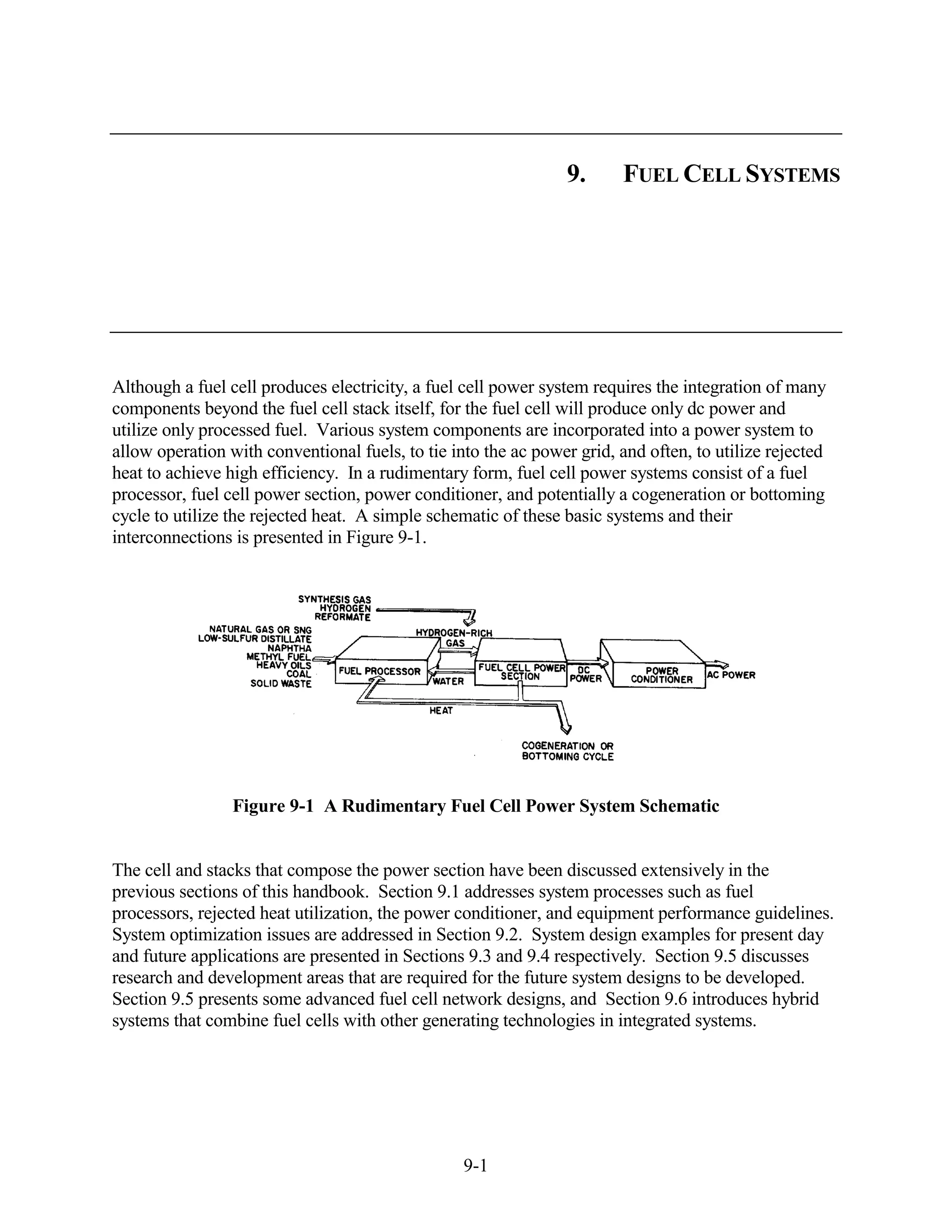 9.      FUEL CELL SYSTEMS




Although a fuel cell produces electricity, a fuel cell power system requires the integration of many
components beyond the fuel cell stack itself, for the fuel cell will produce only dc power and
utilize only processed fuel. Various system components are incorporated into a power system to
allow operation with conventional fuels, to tie into the ac power grid, and often, to utilize rejected
heat to achieve high efficiency. In a rudimentary form, fuel cell power systems consist of a fuel
processor, fuel cell power section, power conditioner, and potentially a cogeneration or bottoming
cycle to utilize the rejected heat. A simple schematic of these basic systems and their
interconnections is presented in Figure 9-1.




                 Figure 9-1 A Rudimentary Fuel Cell Power System Schematic


The cell and stacks that compose the power section have been discussed extensively in the
previous sections of this handbook. Section 9.1 addresses system processes such as fuel
processors, rejected heat utilization, the power conditioner, and equipment performance guidelines.
System optimization issues are addressed in Section 9.2. System design examples for present day
and future applications are presented in Sections 9.3 and 9.4 respectively. Section 9.5 discusses
research and development areas that are required for the future system designs to be developed.
Section 9.5 presents some advanced fuel cell network designs, and Section 9.6 introduces hybrid
systems that combine fuel cells with other generating technologies in integrated systems.




                                                  9-1
 