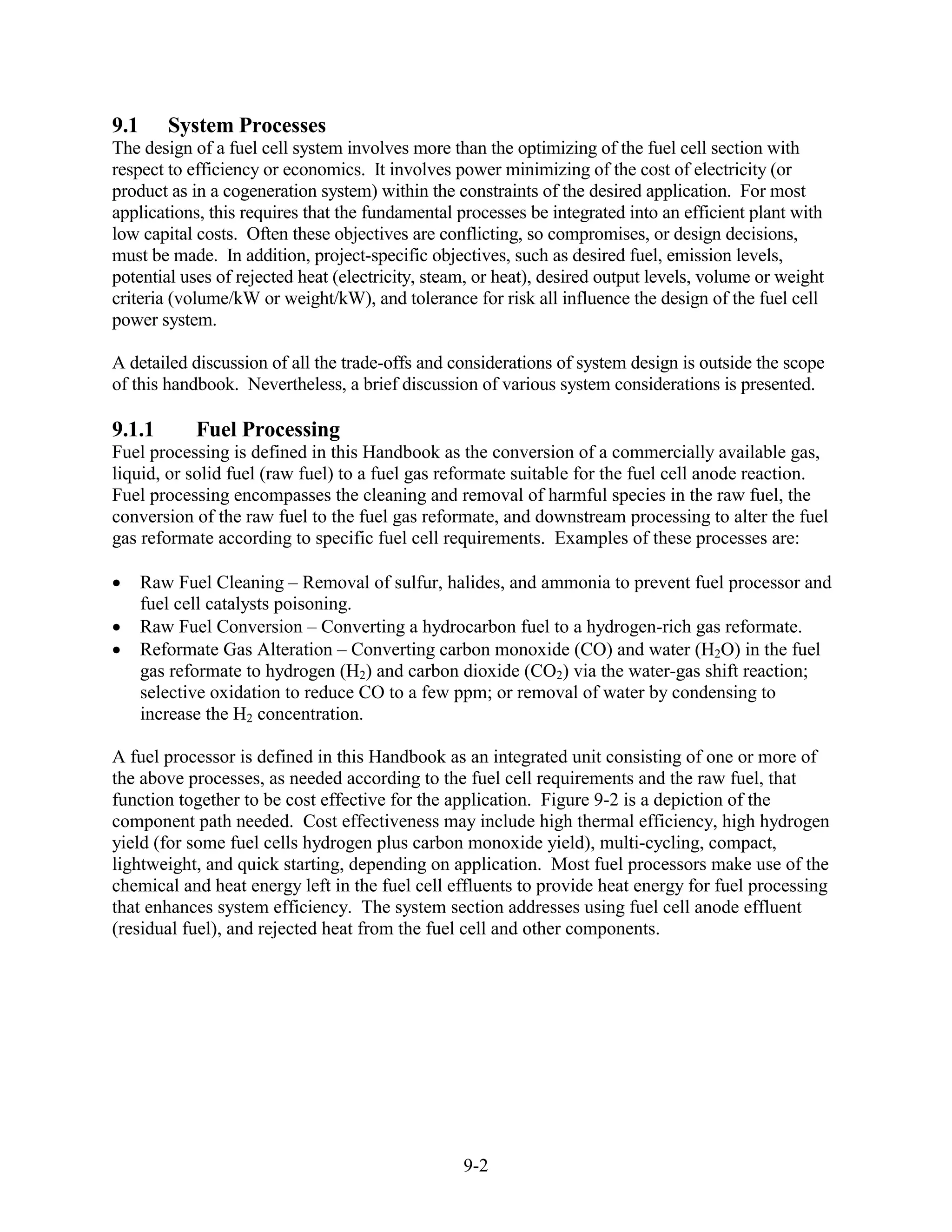 9.1      System Processes
The design of a fuel cell system involves more than the optimizing of the fuel cell section with
respect to efficiency or economics. It involves power minimizing of the cost of electricity (or
product as in a cogeneration system) within the constraints of the desired application. For most
applications, this requires that the fundamental processes be integrated into an efficient plant with
low capital costs. Often these objectives are conflicting, so compromises, or design decisions,
must be made. In addition, project-specific objectives, such as desired fuel, emission levels,
potential uses of rejected heat (electricity, steam, or heat), desired output levels, volume or weight
criteria (volume/kW or weight/kW), and tolerance for risk all influence the design of the fuel cell
power system.

A detailed discussion of all the trade-offs and considerations of system design is outside the scope
of this handbook. Nevertheless, a brief discussion of various system considerations is presented.

9.1.1        Fuel Processing
Fuel processing is defined in this Handbook as the conversion of a commercially available gas,
liquid, or solid fuel (raw fuel) to a fuel gas reformate suitable for the fuel cell anode reaction.
Fuel processing encompasses the cleaning and removal of harmful species in the raw fuel, the
conversion of the raw fuel to the fuel gas reformate, and downstream processing to alter the fuel
gas reformate according to specific fuel cell requirements. Examples of these processes are:

      Raw Fuel Cleaning – Removal of sulfur, halides, and ammonia to prevent fuel processor and
      fuel cell catalysts poisoning.
      Raw Fuel Conversion – Converting a hydrocarbon fuel to a hydrogen-rich gas reformate.
      Reformate Gas Alteration – Converting carbon monoxide (CO) and water (H2O) in the fuel
      gas reformate to hydrogen (H2) and carbon dioxide (CO2) via the water-gas shift reaction;
      selective oxidation to reduce CO to a few ppm; or removal of water by condensing to
      increase the H2 concentration.

A fuel processor is defined in this Handbook as an integrated unit consisting of one or more of
the above processes, as needed according to the fuel cell requirements and the raw fuel, that
function together to be cost effective for the application. Figure 9-2 is a depiction of the
component path needed. Cost effectiveness may include high thermal efficiency, high hydrogen
yield (for some fuel cells hydrogen plus carbon monoxide yield), multi-cycling, compact,
lightweight, and quick starting, depending on application. Most fuel processors make use of the
chemical and heat energy left in the fuel cell effluents to provide heat energy for fuel processing
that enhances system efficiency. The system section addresses using fuel cell anode effluent
(residual fuel), and rejected heat from the fuel cell and other components.




                                                  9-2
 